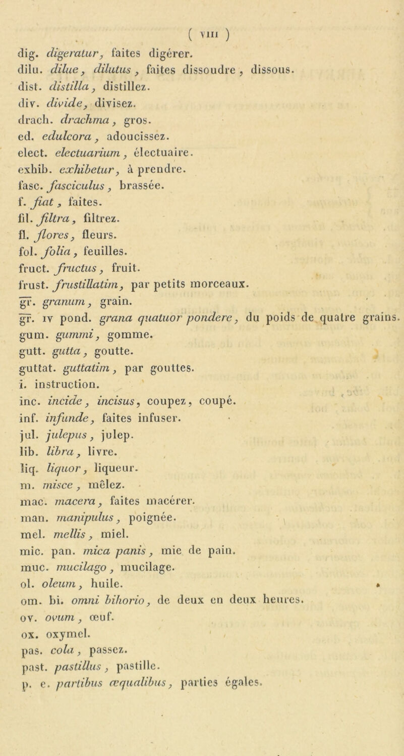 ( ) dig. digeratur, faites digérer. dilu. dilue, dilutus , faites dissoudre, dissous. dist. distilla} distillez. div. divide, divisez. drach. drachma, gros. ed. édulcora, adoucissez. elect. electuarium, électuaire. exhib. exhibetur, à prendre. fasc. fasciculus, brassée. f. fiat, faites. fil. Jiltra, filtrez. fl. flores, fleurs. fol. folia, feuilles. fruct. fruclus, fruit. l’rust. frustillatim, par petits morceaux. gr. granurn, grain. gr. iv pond, grana quatuor pondère, du poids de quatre grains gum. gummi, gomme. gutt. gutta, goutte. guttat. guttatim, par gouttes. l. instruction. inc. incicle, incisus, coupez, coupé. inf. infunde, faites infuser. jul. julepus, julep. lib. libra, livre. liq. liquor, liqueur. m. mis ce , mêlez. mac. macéra, faites macérer, man. manipulus, poignée, mel. mellis, miel. mic. pan. mica panis, mie de pain, mue. mucilago, mucilage. ol. oleum, huile. * om. bi. omni bihorio, de deux en deux heures, ov. ovum, œuf. ox. oxymel. pas. cola, passez. past. pastillus, pastille. p. e. partibus œqualibus, parties égales.