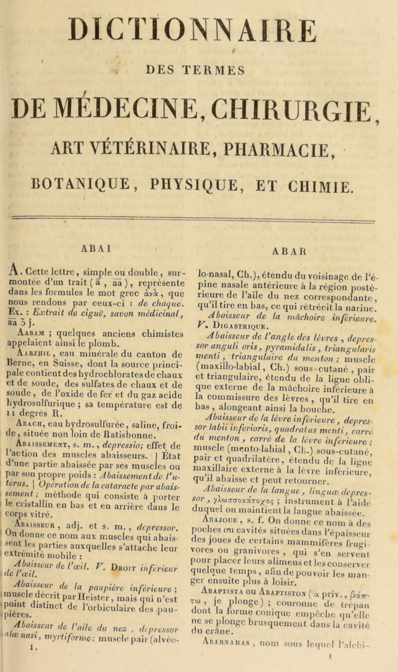 DICTIONNAIRE / DES TERMES DE MÉDECINE, CHIRURGIE, ART VÉTÉRINAIRE, PHARMACIE, BOTANIQUE, PHYSIQUE, ET CHIMIE. AB A I A B A II A. Cette lettre, simple ou double , sur- montée d’un trait ( à , aa ), représente dans les formules le mot grec àvà , que nous rendons par ceux-ci : de chaque. Ex. : Extrait de ciguë, savon médicinal, aà 3 j. Aabam ; quelques anciens chimistes appelaient ainsi le plomb. Aarzhil, eau minérale du canton de Berne, en Suisse, dont la source princi- pale contient des hydrochlorates de chaux et de soude, des sulfates de chaux et de soude, de l’oxide de fer et du gaz acide hydrosulfurique ; sa température est de 11 degrés R. Aisach, eau hydrosulfurée, saline, froi- de, située non loin de Ratisbonne. ) Abaissement, s. m., depressio; effet de 1 action des muscles abaisseurs. | État d’une partie abaissée par ses muscles ou par son propre poids : Abaissement de l’u- térus. | Operation de la cataracte par abais- sement ; méthode qui consiste à porter le cristallin en bas et en arrière dans le corps vitré. Abaisseur, adj. et s, m. , depressor. Jn donne ce nom aux muscles qui abais- ' sent les parties auxquelles s’attache leur extrémité mobile : Abaisseur de l’œil. V. Droit inférieur Abaisseur de la paupière inférieure ; muscle décrit par Heister, mais qui n’est (point distinct de l’orbiculaire desmau- ipieres. 1 Abaisseur de l’aile du nez , depressor e œnasi, myriiforme; muscle pair (alvéo- 1 t lo-nasal, Ch.), étendu du voisinage de l’é- pine nasale antérieure à la région posté- rieure de 1 aile du nez correspondante, qu il tire en bas, ce qui rétrécit la narine. Abaisseur de la mâchoire inferieure. V. Digastrique. Abaisseur de l’angle des lèvres , depres- sor anguli oris, pyramidalis , triangufaris menti. , triangulaire du menton ; muscle (maxillo-labial, Ch.) sous-cutané , pair et triangulaire, étendu de la ligne obli- que externe de la mâchoire inférieure à la commissure des lèvres , qu’il tire en bas , alongeant ainsi la bouche. Abaisseur de la lèvre inférieure, depres- sor tabii in ferions, quadralus menti, carré du menton , carré de la lèvre inferieure ; muscle (mento-labial, Ch.) sous-cutané, pair et quadrilatère, étendu de la ligne maxillaire externe à la lèvre inférieure, qu il abaisse et peut retourner. Abaisseur de la langue, linguœ depres- sor, yW<7oxaroxoç ; instrument à l’aide duquel on maintient la langue abaissée. Abajoue , s. f. On donne ce nom à des poches mi cavités situées dans l’épaisseur des joues de certains mammifères frugi vores ou granivores , qui s’en servent pour placer leurs alimeus et les conserver quelque temps, afin de pou voir les man- ger ensuite plus à loisir. Abaptista ou Abaptiston ( « priv., Bdrc- ™> Ie Plonge) ; couronne de trépan dont la [orme conique empêche qu’elle ne se plonge brusquement dans la cavité du crâne. Abahnahas, nom sous lequel l’alchi-