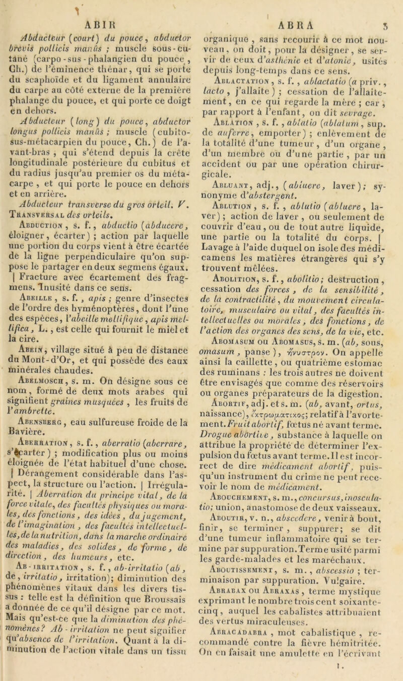 I AB IR Abducteur [court) du pouce, abductor brcvis pollicis manûs ; muscle 60us-cu- tané (carpo-sus-phalangien du pouce , Ch.) de l’éminence thénar, qui se porte du scaphoïde et du ligament annulaire du carpe au côté externe de la première phalange du pouce, et qui porte ce doigt en dehors. Abducteur [long) du pouce, abductor longus pollicis manûs; muscle (cubito- sus-métacarpien du pouce, Ch.) de l’a- vant-bras , qui s’étend depuis la crête longitudinale postérieure du cubitus et du radius jusqu’au premier os du méta- carpe , et qui porte le pouce en dehors et en arrière. Abducteur transverse du gros orteil. V. Transversal des orteils. Abduction, s. f., abductio [abducere, éloigner, écarter) ; action par laquelle une portion du corps vient à être écartée de la ligne perpendiculaire qu’on sup- pose le partager en deux segmens égaux. | Fracture avec écartement des frag- mens. Inusité dans ce sens. Abeille , s. f. , apis ; genre d’insectes de l’ordre des hyménoptères, dont l’une des espèces, Vabeille mollijique, apis mol- li (ica, L., est celle qui fournit le miel et la cire. Abein, village situé à peu de distance du Mont-d’Or, et qui possède des eaux minérales chaudes. Abelmosch, s. m. On désigne sous ce nom, formé de deux mots arabes qui signilient graines musquées , les fruits de V ambrette. Abensberg, eau sulfureuse froide de la Bavière. Aberration, s. f., aberratio [aberrare, s’écarter ) ; modification plus ou moins éloignée de l’état habituel d’une chose. | Dérangement considérable dans l’as- pect, la structure ou l’action. | Irrégula- rité. | Aberration du principe vital, de la force vitale, des facultés physiques ou mora- les, des fondions, des idées, du jugement, de l imagination , des facultés intellectuel- les,de lanutrilion, dans ta marche ordinaire des maladies, des solides, de forme, de direction, des humeurs, etc. Ab - irritation , s. f., ab-irritalio [ab , de, irrilatio , irritation); diminution des phénomènes vitaux dans les divers tis- sus : telle est la définition que Broussais a donnée de ce qu’il désigne par ce mot. Mais qu’est-Ce que la diminution des phé- nomènes? Ab - irritation ne peut signifier quabsence de l’irritation. Quanta la di- minution de l’action vitale dans un tissu A B R A S organique , sans recourir à ce mot nou- veau. on doit, pour la désigner, se ser- vir de ceux d’asthénie et d’atonie, usités depuis long-temps dans ce sens. Ablactation , s. f. , ablactatio [a priv., Incto , j’allaite) ; cessation de l’allaite- ment , en ce qui regarde la mère ; car , par rapport à l’enfant, on dit sevrage. Ablation , s. f. , ablalio [ablulum , sup. de auferre, emporter); enlèvement de la totalité d’une tumeur, d’un organe, d’un membre ou d’une partie, par un accident ou par une opération chirur- gicale. Abluant, adj., [abiuerc, laver); sy- nonyme d ’abstergent. Ablution, s. f. , ablutio (ablucre, la- ver) ; action de laver , ou seulement de couvrir d’eau, ou de tout autre liquide, une partie ou la totalité du corps. | Lavage à l’aide duquel on isole des médi- camens les matières étrangères qui s’y trouvent mêlées. Abolition, s. f., abolilio; destruction , cessation des forces, de la sensibilité, de la contractilité, du mouvement circula- toire, musculaire ou vital, des facultés in- tellectuelles ou morales, des fonctions, de l’action des organes des sens, de la vie, etc. Abomasum ou Abomasus, s. m. [ab, sous, omasum , panse), ■rçvvarpov. On appelle ainsi la caillette, ou quatrième estomac des ruminans ; les trois autres ne doivent être envisagés que comme des réservoirs ou organes préparateurs de la digestion. Abortif, adj. et s. m. [ab, avant, ortus, naissance), îxzpcop.!XTixoç; relatif à l’avorte- ment. Fruit abortif, fœtus né avant terme. Drogue aborthe, substance à laquelle on attribue la propriété de déterminer l’ex- pulsion du fœtus avant terme.11 est incor- rect de dire médicament abortif. puis- qu’un instrument du crime ne peut rece- voir le nom de médicament. Abouchement, s. m.,concursus,inoscuta- tio; union, anastomose de deux vaisseaux. Aboutir, v. n., absccdcre, venir à bout, finir, se terminer , suppurer; se dit d’une tumeur inflammatoire qui se ter- mine par suppuration.Terme usité parmi les garde-malades et les maréchaux. Aboutissement, s. m., abscessio ; ter- minaison par suppuration. Vulgaire. Abrabax ou Abraxas , terme mystique exprimant le nombre trois cent soixante- cinq, auquel les cabalistes attribuaient des vertus miraculeuses. Abracadabra , mot cabalistique , re- commandé contre la fièvre hémitritée. On en faisait une amulette en l’écrivant