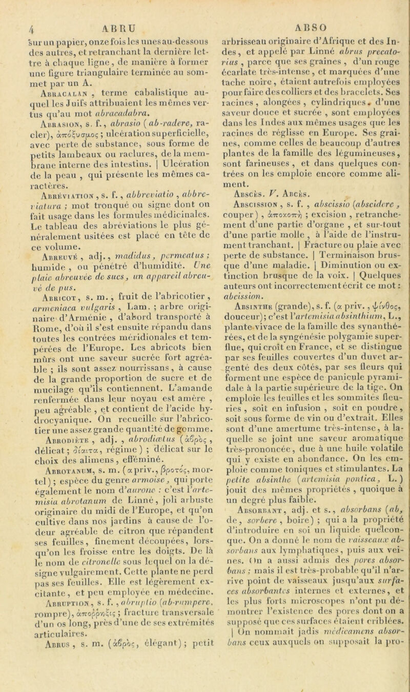 sur un papier, onze fois les unes au-dessous des autres, et retranchant la dernière let- tre à chaque ligne, de manière à former une figure triangulaire terminée au som- met par un A. Abuacalan , terme cabalistique au- quel les Juifs attribuaient les mêmes ver- tus qu’au mot abracadabra. Abrasion, s. f., abrasio ( ab-radere, ra- cler), àTroÇvo-fAoç ; ulcération superficielle, avec perte de substance, sous forme de petits lambeaux ou raclures, delà mem- brane interne des intestins. | Ulcération de la peau , qui présente les mêmes ca- ractères. Abréviation , s. f., abbrcviatio , abbre- viatura ; mot tronqué ou signe dont on fait usage dans les formules médicinales. Le tableau des abréviations le plus gé- néralement usitées est placé en tête de ce volume. Abreuvé, adj., madidus, permeatus ; humide , ou pénétré d’humidité. Une plaie abreuvée de sucs, un appareil abreu- vé de pus. Abricot, s. m., fruit de l’abricotier , anneniaca vulgaris , Lam. ; arbre origi- naire d’Arménie , d’abord transporté à Rome, d’où il s’est ensuite répandu dans toutes les contrées méridionales et tem- pérées de l’Europe. Les abricots bien murs ont une saveur sucrée fort agréa- ble ; ils sont assez nourrissans, à cause de la grande proportion de sucre et de mucilage qu’ils contiennent. L’amande renfermée dans leur noyau est amère , peu agréable , et contient de l’acide hy- drocyanique. On recueille sur l’abrico- tier une assez grande quantité de gomme. Abrodiète , adj. , abrodiœtus (àffpoç , délicat; olcara, régime) ; délicat sur le choix des alimens, efféminé. Abrotanum, s. m. (apriv., |3poToç, mor- tel ) ; espèce du genre armoise, qui porte également le nom d’attrone : c’est Yarte- misia abrotanum de Linné, joli arbuste originaire du midi de l’Europe, et qu’on cultive dans nos jardins à cause de l’o- deur agréable de citron que répandent ses feuilles, finement découpées, lors- qu’on les froisse entre les doigts. De là le nom de citronelle sous lequel on la dé- signe vulgairement. Cette plante ne perd pas ses feuilles. Elle est légèrement ex- citante , et peu employée en médecine. Abruption, s. f., abruptio (ab-rumpere, rompre), â'TroppvjÇt; ; fracture transversale d’un os long, près d’une de ses extrémités articulaires. Acres, s. m. (â§poç, élégant); petit arbrisseau originaire d’Afrique et des In- des, et appelé par Linné abrus precalo- rius , parce que ses graines , d’un rouge écarlate très-intense, cl marquées d’une tache noire, étaient autrefois employées pour faire des colliers et des bracelets. Ses racines, alongées , cylindriques, d’une saveur douce et sucrée , sont employées dans les Indes aux mêmes usages que les racines de réglisse en Europe. Ses grai- nes, comme celles de beaucoup d’autres plantes de la famille des légumineuses, sont farineuses , et dans quelques con- trées on les emploie encore comme ali- ment. Abscès. V. Abcès. Abscission, s. f. , abscissio [abscidcrc , couper) , cltzoxotv-'o ; excision , retranche- ment d’une partie d’organe , et sur-tout d’une partie molle , à i’aide de l’instru- ment tranchant. | Fractureou plaie avec perte de substance. | Terminaison brus- que d’une maladie. | Diminution ou ex- tinction brusque de la voix. | Quelques auteurs ont incorrectement écrit ce mot : abeission. Absinthe (grande), s. f. (a priv., ijnvOoç, douceur); c’est Vartemisiaabsinllxium, L., plante vivace de la famille des synanthé- rées, et de la syngénésie polygamie super- flue, qui croît en France, et se distingue par ses feuilles couvertes d’un duvet ar- genté des deux côtés, par ses fleurs qui forment une espèce de panicule pyrami- dale à la partie supérieure de la tige. On emploie les feuilles et les sommités fleu- ries , soit en infusion , soit en poudre, soit sous forme de vin ou d’extrait. Elles sont d’une amertume très-intense, à la- quelle se joint une saveur aromatique très-prononcée, due à une huile volatile qui y existe en abondance. On les em- ploie comme toniques et stimulantes. La petite absinthe (aricmisia pontica, L. ) jouit des mêmes propriétés , quoique à un degré plus faible. Absorbant, adj. et s., absorbons (ab, de, sorbcrc , boire) ; quia la propriété d’introduire en soi un liquide quelcon- que. On a donné le nom de vaisseaux ab- sorbons aux lymphatiques, puis aux vei- nes. < tn a aussi admis des pores absor- bons ; mais il est très-probable qu’il n’ar- rive point de vaisseaux jusqu’aux surfa- ces absorbantes internes et externes, et les plus forts microscopes n’ont pu dé- montrer l’existence des pores dont on a supposé que ces surfaces étaient criblées. | On nommait jadis mèdicamcns absor- bons ceux auxquels on supposait la pro-