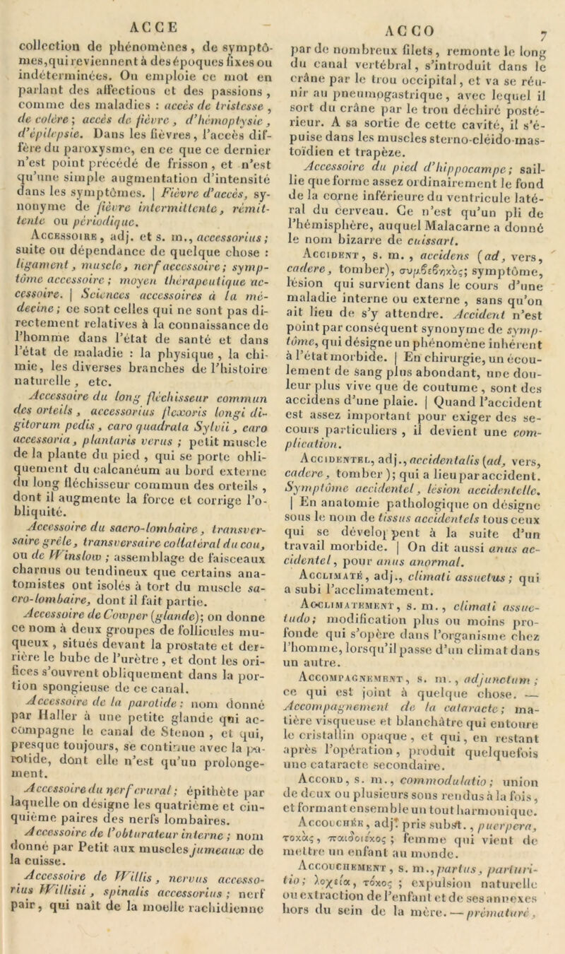 AC GE collection de phénomènes, de symptô- mes,qui reviennent à desépoques fixes ou indéterminées. On emploie ce mot en parlant des affections et des passions , comme des maladies : accès de tristesse , de colère ; accès de fièvre , d’hémoptysie , d’épilepsie. Dans les fièvres, l’accès dif- fère du paroxysme, en ce que ce dernier n’est point précédé de frisson , et n’est qu’une simple augmentation d’intensité dans les symptômes. | Fièvre d’accès, sy- nonyme de fièvre intermittente, rémit- tente ou périodique. Accessoire, adj. et s. m,, acccssorius ; suite ou dépendance de quelque chose : ligament, muscle, nerf accessoire ; symp- tôme accessoire ; moyen thérapeutique ac- cessoire. j Sciences accessoires à la mé- decine; ce sont celles qui ne sont pas di- rectement relatives à la connaissance do l’homme dans l’état de santé et dans l’état de maladie : la physique , la chi- mie, les diverses branches de l’histoire naturelle , etc. Accessoire du long fléchisseur commun des orteils , acccssorius flexoris longi di- gitorum pedis , caro quadrata Sylvii , caro accessoria, plantaris ver-us ; petit muscle de la plante du pied , qui se porte obli- quement du calcanéum au bord externe du long fléchisseur commun des orteils , dont il augmente la force et corrige l’o- bliquité. Accessoire du sacro-lombaire, transver- saire grêle, transversaire collatéral du cou, ou de PP inslow ; assemblage de faisceaux charnus ou tendineux que certains ana- tomistes ont isolés à tort du muscle sa- cro- lombaire, dont il fait partie. Accessoire deCowper (glande); on donne ce nom à deux groupes de follicules mu- queux , situés devant la prostate et der- rière lç bube de l’urètre , et dont les ori- fices s’ouvrent obliquement dans la por- tion spongieuse de ce canal. Accessoire de la parotide; nom donné par Haller à une petite glande qui ac- compagne le canal de Stenon , et qui, presque toujours, se continue avec la pa- rotide, dont elle n’est qu’un prolonge- ment. Accessoire du nerf crural ; épithète par laquelle on désigne les quatrième et cin- quième paires des nerfs lombaires. Accessoire de l obturateur interne ; nom donné par Petit aux muscles jumeaux de la cuisse. _ Accessoire de PF illis , nervtis acccsso- rius PFillisii, spinalis acccssorius ; nerf pair, qui naît de la moelle rachidienne A C C O 7 par de nombreux filets, remonte le long du canal vertébral, s’introduit dans le crâne par le trou occipital, et va se réu- nir au pneumogastrique, avec lequel il sort du crâne par le trou déchiré posté- rieur. A sa sortie de cette cavité, il s’é- puise dans les muscles sterno-cléidoinas- toïdien et trapèze. Accessoire du pied d’hippocampe ; sail- lie que forme assez ordinairement le fond de la corne inférieure du ventricule laté- ral du cerveau. Ce n’est qu’un pli de l’hémisphère, auquel Malacarne a donné le nom bizarre de cuissart. Accident, s. m. , accidcns (ad, vers, cadere, tomber), <rvp.Se6v)xo<;; symptôme, lésion qui survient dans le cours d’une maladie interne ou externe , sans qu’on ait lieu de s’y attendre. Accidcrit n’est point par conséquent synonyme de symp- tôme, qui désigne un phénomène inhérent à l’état morbide. | En chirurgie, un écou- lement de Sang plus abondant, une dou- leur plus vive que de coutume , sont des accidens d’une plaie. | Quand l’accident est assez important pour exiger des se- cours particuliers , il devient une com- plication. ACCIDENTEE, adj., accidcnlalis (ad, vers, cadere, tomber); qui a lieuparaccidenl. Symptôme accidentel, lésion accidentelle. | En anatomie pathologique on désigne sous le nom de tissus accidentels tous ceux qui se déveloj peut à la suite d’un travail morbide. | On dit aussi anus ac- cidentel, pour anus anormal. Acclimaté, adj., climati assuctus ; qui a subi l’acclimatement. Acclimatement, s. m., climati assue- tudo; modification plus ou moins pro- fonde qui s’opère dans l’organisme chez 1 homme, lorsqu’il passe d’un climat dans un autre. Accompagnement, s. m., adjunctum ; ce qui est joint à quelque chose. — Accompagnement de la cataracte; ma- tière visqueuse et blanchâtre qui entoure le cristallin opaque, et qui, en restant après l’opération, produit quelquefois une cataracte secondaire. Accord, s. m., commodu/atio ; union de deux ou plusieurs sons rendus à la fois, et formant ensemble un tout harmonique. Accouchée , adjt pris subrft., puerpera, toxûcç, TzcaSoitxoç ; femme qui vient de mettre un enfant au monde. Accouchement , s. rn., part us, part un- tio; toxoç ; expulsion naturelle ou extraction de l’enfant et de ses annexes hors du sein de la mère. — prématuré .