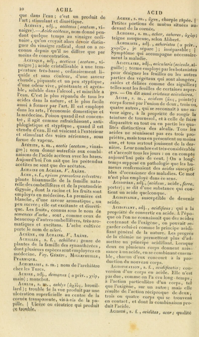 que clans l’eau ; c’est un produit de 1 art ; stimulant et diurétique. Acétkux , adj., acetosus ( acetum y vi- naigre). Acideacêteux, nom donné pen- dant quelque temps au vinaigre ordi- naire , qu on croyait alors devoir distin- guer du vinaigre radical, dont on a re- connu depuis qu’il ne diffère que par moins de concentration. Acétique, adj., aceticus (acetum, vi- naigre) ; acide erislallisable à une tem- pérature très-basse , ordinairement li- quide et sans couleur, d’une saveur chaude, piquante et un peu styptique, d une odeur vive, pénétrante et agréa- ble, soluble dans l’alcool , et miscible a I eau. C est le plus répandu de tous les acides dans la nature, et le plus facile aussi à former par l’art. Il est employé dans les arts, 1 économie domestique et la médecine. Poison quand il est concen- tré, il agit comme rafraîchissant, anti- phlogistique et styptique , quand il est étendu d eau. Il est vésicant à l’extérieur et stimulant des voies aériennes, sous forme de vapeur. Acétite, s. m., acctis (acetum, vinai- gre); nom donné autrefois aux combi- naisons de 1 acide acéteux avec les bases. Aujourd hui 1 on sait que les prétendus acétites ne sont que des acétates. Achaine ou Achèxe. V. Akène. Aciie , s. f., apium gravcolens sylvestre; plante bisannuelle de la famille natu- relle des ombellifères et de lapentandrie igynie , dont la racine et les fruits sont employés en médecine. La première est blanche, d’une saveur aromatique, un peu sucrée ; elle est excitante et diuréti- que. Les fruits, connus sous le nom de semences d’ache, sont , comme ceux de beaucoup d’autres ombellifères, très-aro- matiques et excitans. L’ache cultivée porte le nom de céleri. Achène , ou Achaine. V. Akène. Achillée , s. f., achillœa; genre de plantes de la famille des synanlhérées , dont plusieurs espèces sont employées en médecine. T oy. Génépi, Mili.efeuille I TARMIQUE. Aciiimbassi, S. m. ; nom de l’archiàtre chez les Turcs, Aciiike, adj., dcmçnms ( a priv., yslp. main) ; manchot. Achlys, s. m., aclilys (ny\vç, brouil- Jaid ) ; trouble le la vue produit par une ulcération superficielle au centre de la cornée transparente, vis-à-vis de la pu- pille. | Ulcère ou cicatrice qui produit ce trouble. ACID Achne, s. m., oc^vv), charpie râpée, i Petites portions de mufcus situées au- devant de la cornée. Achohes, s. m., aclior, achorcs, âyùp; teigne muqueuse, selon Alibert. Achohiste, adj. , aelioristos (a priv., ycupcÇü) , je sépare ) ; inséparable ; j symptôme qui accompagne nécessaire- ment la maladie. Aciculaihe, adj., acicularis {acicula,ai- guille) ; terme employé parles botanistes pour désigner les feuilles ou les autres parties des végétaux qui sont alongées, raides et déliées comme des aiguilles; telles sont les feuilles de certaines asper- Ses- On dit aussi cristaux aciculaires. Acide, s. m., acidum (axiç, pointe) ; corps formé par l’union de deux , trois ou, quatre autres, qui se reconnaît à une sa- veur aigre, à la propriété de rougir la teinture de tournesol, et à celle de faire disparaîtrfe en tout ou en partie les qua- lités distinctives des alcalis. Tous les acides ne réunissent pas ces trois pro- priétés , mais tous en présentent au moins une, et tous surtout jouissent de la der- nière. Leur nombre est très-considérable et s accroît tous les jours : on en compte aujourd’hui près de cent. | On a long- temps supposé en pathologie que les hu- meurs renfermaient des acides suscepti- bles d’occasioncr des maladies. Ce mot n’est plus employé dans ce sens. Acidifère, adj., [acidum, acide, ferre, porter) ; se dit d’une substance qui con- tient un acide quelconque. Acidifiablk, susceptible de devenir acide. Acidifiant , adj., acidifions ; qui a la propriété de convertir en acide. A l’épo- que où 1 on ne connaissait que des acides contenant de l’oxigène, on pouvait re- garder celui-ci comme le principe acidi- fiant général de la nature. Les progrès de la chimie ne permettent plus d’ad- mettre un principe acidifiant. Lorsque deux ou plusieurs corps donnent nais- sance à un acide, en se combinant ensem- ble , chacun d’eux concourt à la pro- duction du nouveau corps. Acidification, s. f., acidificatio ; con- version d’un corps en acide. Elle n’est pas due, comme on l’a cru long - temps , h l’action particulière d’un corps, tel que l’oxigène, sur un autre; mais elle résulte de l’action réciproque de deux , trois ou quatre coiqis qui se trouvent en contact, et dont la combinaison pro- duit l’acide. Acidité , s. f., aciditas, acor ; qualité