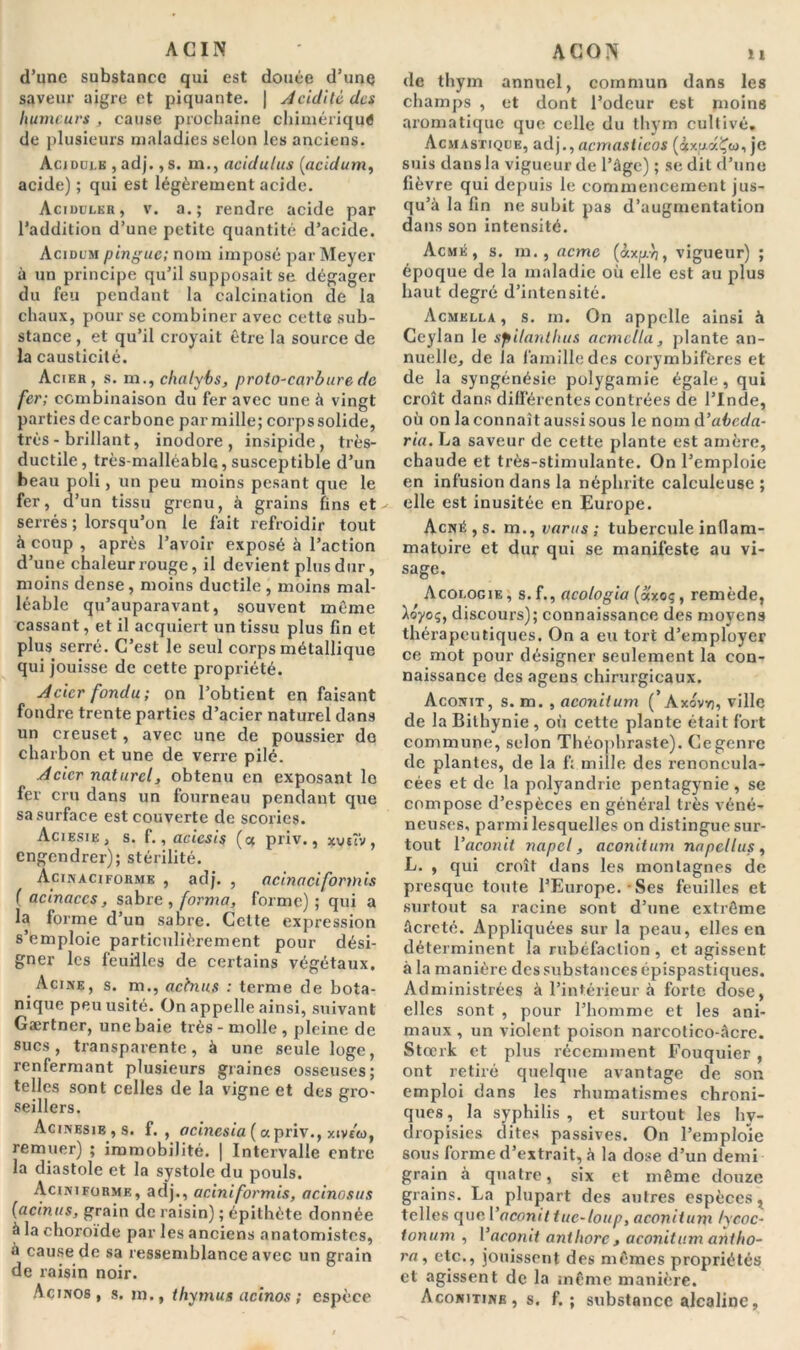 ACIN d’une substance qui est douée d’une saveur aigre et piquante. | Acidité des humeurs , cause prochaine chimérique de plusieurs maladies selon les anciens. Acidulé , adj., s. m., acidulus (acïdum, acide) ; qui est légèrement acide. Acidulkr, v. a.; rendre acide par l’addition d’une petite quantité d’acide. Acïdum pingue; nom imposé par Meyer à un principe qu’il supposait se dégager du feu pendant la calcination de la chaux, pour se combiner avec cette sub- stance , et qu’il croyait être la source de la causticité. Acier, s. m., chalybs, proto-carbure de fer; combinaison du fer avec une à vingt parties de carbone par mille; corps solide, très - brillant, inodore, insipide, très- ductile, très-malléable,susceptible d’un beau poli, un peu moins pesant que le fer, d’un tissu grenu, à grains fins et serrés ; lorsqu’on le fait refroidir tout à coup , après l’avoir exposé à l’action d’une chaleur rouge, il devient plus dur, moins dense , moins ductile , moins mal- léable qu’auparavant, souvent meme cassant, et il acquiert un tissu plus fin et plus serré. C’est le seul corps métallique qui jouisse de cette propriété. Acier fondu; on l’obtient en faisant fondre trente parties d’acier naturel dans un creuset, avec une de poussier do charbon et une de verre pilé. Acier naturel, obtenu en exposant lo fer cru dans un fourneau pendant que sa surface est couverte de scories. Aciesik, s. f., acicsis (<x priv., xvrî'v , engendrer); stérilité. Acinaciforme , adj. , acinaciformis (acinaccs, sabre, forma, forme); qui a la forme d’un sabre. Celte expression s’emploie particulièrement pour dési- gner les feuilles de certains végétaux. Acine, s. m., aetnus : terme de bota- nique peu usité. On appelle ainsi, suivant Gærtner, une baie très - molle , pleine de sucs, transparente, à une seule loge, renfermant plusieurs graines osseuses; telles sont celles de la vigne et des gro- seillers. Acinesie,s. f. , acincsia (a priv., xtvc'eo, remuer) ; immobilité. | Intervalle entre la diastole et la systole du pouls. Aciniforme, adj., aciniformis, acinosus (acinus, grain de raisin) ; épithète donnée à la choroïde par les anciens anatomistes, à cause de sa ressemblance avec un grain de raisin noir. Acinos, s. m., thymus acinos ; espèce ACON u de thym annuel, commun dans les champs , et dont l’odeur est moins aromatique que celle du thym cultivé. Acmastique, adj., acmasiicos (AxfxaÇw, je suis dans la vigueur de l’âge) ; se dit d’une fièvre qui depuis le commencement jus- qu’à la fin ne subit pas d’augmentation dans son intensité. Acmé, s. m. , acme (àx^yj, vigueur) ; époque de la maladie où elle est au plus haut degré d’intensité. Acmklla , s. m. On appelle ainsi à Ceylan le spilantlius acmclla, plante an- nuelle, de la famille des corymbifères et de la syngénésie polygamie égale, qui croît dans différentes contrées de l’Inde, où on la connaît aussi sous le nom d’abeda- ria. La saveur de cette plante est amère, chaude et très-stimulante. On l’emploie en infusion dans la néphrite calculeuse ; elle est inusitée en Europe. Acné, s. m., taras; tubercule inflam- matoire et dur qui se manifeste au vi- sage. Acologie, s.î., acologia (axoç, remède, ta'yoç, discours); connaissance des moyens thérapeutiques. On a eu tort d’employer ce mot pour désigner seulement la con- naissance des agens chirurgicaux. Aconit, s. m. , aconitum ( Axovvi, ville de la Bilhynie, où cette plante était fort commune, selon Théophraste). Ce genre de plantes, de la f; mille des renoneula- cées et de la polyandrie pentagynie , se compose d’espèces en général très véné- neuses, parmi lesquelles on distingue sur- tout l’aconit napcl, aconitum napellus, L. , qui croît dans les montagnes de presque toute l’Europe. • Ses feuilles et surtout sa racine sont d’une extrême âcreté. Appliquées sur la peau, elles en déterminent la rubéfaction , et agissent à la manière des substances épispastiques. Administrées à l’intérieur à forte dose, elles sont , pour l’homme et les ani- maux , un violent poison narcotico-âcre. Stœrk et plus récemment Fouquier , ont retiré quelque avantage de son emploi dans les rhumatismes chroni- ques, la syphilis, et surtout les hv- dropisies dites passives. On l’emploie sous forme d’extrait, à la dose d’un demi grain à quatre, six et même douze grains. La plupart des autres espècest telles quel ’aconit tue-loup, aconit uni lycoc- tonum , l’aconit antliorc, aconitum anlho- ra, etc., jouissent des mêmes propriétés et agissent de la même manière. Aconitine , s. f. ; substance alcaline,