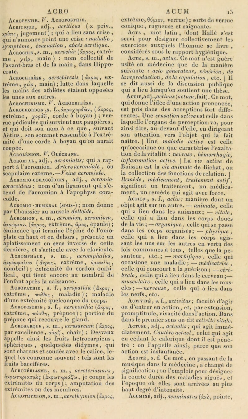 ACRO AchOBYSTIE. V. AcilOPOSTIIIE. Acritique, adj., acriticus (a priv., xpfucç, jugement) ; qui a lieu sans crise , qui n’annonce point une crise maladie, symptôme, évacuation, abcès acritique. Acuocnm,s. m., acrochir (axpoç, extrê- me , x£V> ina*n ) : nom collectif de l’avant-bras et de la main, dans Hippo- crate. Acrockirèse, acrochiresis (axpoç, ex- trême, %ùp, main); lutte dans laquelle les mains des athlètes étaient opposées les unes aux autres. Acrochirisme. V. Acrochihèsk. Acrociiordon ,s. f.,âxpo^op<îà)V, (axpoç, extrême, x°P^> corde à boyau) ; ver- rue pédiculée qui survient aux paupières , et qui doit sou nom à ce que , suivant Aëtius , son sommet ressemble à l’extré- mité d’une corde à boyau qu’on aurait coupée. Acrolénion. V. Olécrane. Acromial, adj., acromialis; qui a rap- port à l’acromion. Artère acromiale , ou scapulaire externe.—Veine acromiale. Acrom io-coracoïdien, adj., acromio- coracoïdeus ; nom d’un ligament qui s’é- tend de l’acromion à l’apophyse cora- coïde. Acromio-huméral (sous-) ; nom donné par Chaussier au muscle deltoïde. Acromion, s. m., acromion, acromium, àxpcopuov, (axpoç, extrême, eip-oç, épaule) ; éminence qui termine l’épine de l’omo- plate en haut et en dehors , présente un aplatissement en sens inverse de cette dernière, et s’articule avec la clavicule. Acromphale, s. m. , acromphalus, àxpoptpahov ( axpoç, extrême, op.cpa).oç , nombril ) ; extrémité du cordon ombi- lical , qui tient encore au nombril de l’enfant après la naissance. Acropathie, s. f., acropalhia (axpoç , extrême , TrâOoç , maladie ) ; maladie d’une extrémité quelconque du corps. Acropostuie, s. f., acroposthia (axpoç, extrême, «oaS/j, prépuce); portion du prépuce qui recouvre le gland. Acrosarquk, s. m., acrosarcum (axpoç, par excellence, aàpÇ, chair) ; Desvaux appelle ainsi les fruits bétrocarpiens , sphériques , quelquefois didymes , qui sont charnus et soudés avec le calice, le- quel les couronne souvent : tels sont les fruits baccifères. ÀCHOTÉRIA.SME, s. m., acrolcriasmus , axpuTV)ptao-p.oç (àxpcdTrjpcaÇü), je coupe les extrémités du corps),; amputation des extrémités ou des membres. Acrotuymion, s. m.,acrothymion (axpoç, ACUM i3 extrême, Gvp.iov, verrue) ; sorte de verrue conique, rugueuse et saignante. Acta , mot latin , dont Ilallé s’est servi pour désigner collectivement les exercices auxquels l’homme se livre , considérés sous le rapport hygiénique. Acte, s. m.,actus. Ce mot n’est guère usité en médecine que de la manière suivante : acte générateur, vénérien, de la reproduction, clc la copulation, etc. | Il se dit aussi de la discussion publique qui a lieu lorsqu’on soutient une thèse. Actif,adj.,actti>«s(ac<«m,fait). Ce mot, qui donne l’idée d’une action prononcée, est pris dans des acceptions fort diffé- rentes. Une sensation active est celle dans laquelle l’organe de perceptiomva, pour ainsi dire, au-devant d’elle, eu dirigeant son attention vers l’objet qui la fait naître. | Une maladie active est celle qu’occasione ou que caractérise l’exalta- tion de la vitalité : névrose, hémorrhagie, inflammation active. | La vie active de Buisson est la vie animale de Bichat, ou la collection des fonctions de relation. | Remède, médicament, traitement actif, signifient un traitement, un médica- ment, un remède qui agit avec force. Action, s. f., actio ; manière dont un . objet agit sur un autre. — animale, celle qui a lieu dans les animaux; — vitale, celle qui a lieu dans les corps doués de la vie ; —organique, celle qui se passe dans les corps organisés; — physique, celle qui a lieu dans les corps agis- sant les uns sur les autres en vertu des lois communes à tous, telles que la pe- santeur, etc.; —morbifique, celle qui occasione une maladie ; — médicatrice , celle qui concourt à la guérison ; — céré- brale, celle qui a lieu dans le cerveau ;— musculaire, celle qui a lieu dans les mus- cles ;— nerveuse, celle qui a lieu dans les nerfs, etc. Activité, s. f., activitas; faculté d’agir ou d’entrer en action, et, par extension, promptitude, vivacité dans l’action. Dans dans le premier sens on dit activité vitale. Actuel, adj., actualis ; qui agit immé- diatement. Cautère actuel, celui qui agit en cédant le calorique dont il est péné- tré : on l’appelle ainsi, parce que son action est instantanée. Acuité, s. f. Ce mot, en passant de la musique dans la médecine , a changé de signification ; on l’emploie pour désigner la courte durée des maladies aiguës, et l’époque où elles sont arrivées au plus haut degré d’intensité. Acuminé, adj.,acuminatus (àxyj, pointe,