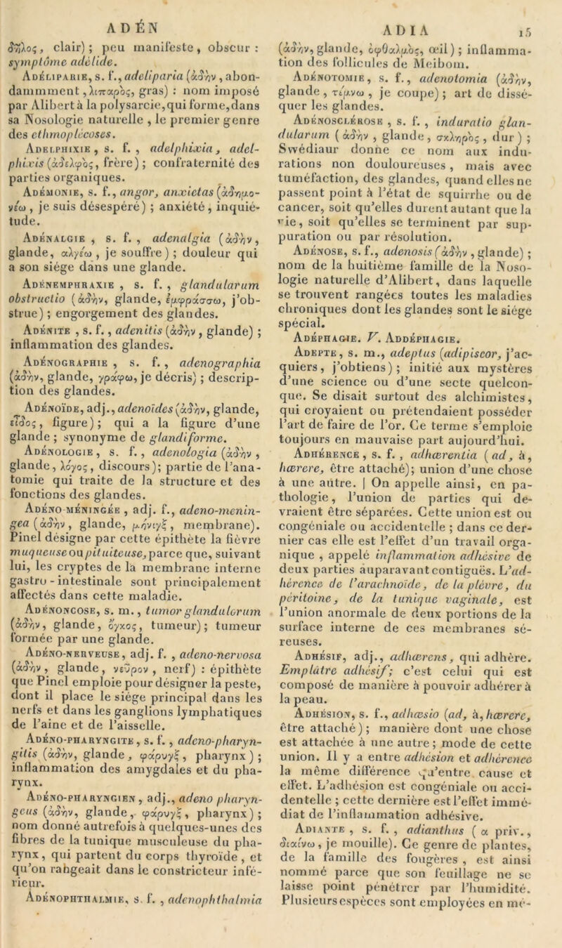 A D É N <î9jXoç, clair) ; peu manifeste , obscur : symptôme adètiae. Adémparie, s. ï.,adeliparia (à<î-/)v , abon- dammmcnt , Wapoç, gras) : nom imposé par Alibert à la polysarcie,qui forme,dans sa Nosologie naturelle , le premier genre des etlimoplécoses. Adei.piiixie , s. f. , adelphixia , adcl- phixis (acîsAcpo?, f'rèi’e); confraternité des parties organiques. Adémonie, s. f., angor, anxietas (à$nuo- ytü), je suis désespéré) ; anxiété, inquié- tude. Adénalgie , s. f. , adenalgia (à.ê 'ov, glande, aày/co , je souffre) ; douleur qui a son siège dans une glande. Adknemphraxie , s. f. , glandularum obstruclio (à<Jv)v, glande, ip-ypoiaaci), j’ob- strue) ; engorgement des glandes. Adénite , s. f., admitis (<xcÎyîv , glande) ; inflammation des glandes. Adénographie , s. f. , adcnographia (àd-liv, glande, ypdqxn, je décris) ; descrip- tion des glandes. ^ Adénoïde, adjadénoïdes(i.$av, glande, tTd'oç, figure); qui a la figure d’une glande ; synonyme de glandiforme. Adénologie, s. f., adenologia (à.3yjv , glande, Xoyoç, discours); partie de l’ana- tomie qui traite de la structure et des fonctions des glandes. Adéno méningée , adj. f., adeno-menin- gea (à<îy)v , glande, pi/jvimembrane). Pinel désigne par cette épithète la fièvre m uquease ou pituiteuse, parce que, suivant lui, les cryptes de la membrane interne gastro - intestinale sont principalement affectés dans cette maladie. Adénoncose, s. m., tumorglandulorum (â<Jr,v, glande, oyxoç, tumeur); tumeur formée par une glande. Adéno-nerveuse, adj. f. , adeno-nervosa (<x£v)v, glande, vevpov , nerf) : épithète que Pinel emploie pour désigner la peste, dont il place le siège principal dans les nerfs et dans les ganglions lymphatiques de l’aine et de l’aisselle. Adéno-pharyngite , s. f. , adeno-pharyn- gitis (àtfvjv, glande, <papvy£, pharynx); inflammation des amygdales et du pha- rynx. Adéno-pharyngien , adj., adeno pliarxn- 8CUS (*<$y>v, glande, cpapvyl;, pharynx); nom donné autrefois à quelques-unes des fibres de la tunique musculeuse du pha- rynx, fl1'! partent du corps thyroïde, et qu’on rahgeait dans le constricteur infé- rieur. Adknoputhalmie, s. f. , adenophlhalmia AD IA ,5 (â^r/V, glande, o(pÔa).p.oç, œil); inflamma- tion des follicules de Meiborn. Adénotomie, s. f., adenotomia (àJyjv, glande , Ttp.v&j, je coupe) ; art de dissé- quer les glandes. Adénosclékosë , s. f. , induratio glan- dularum ( àS-hv , glande , crxXvjpbî , dur ) ; Swédiaur donne ce nom aux indu- rations non douloureuses , mais avec tuméfaction, des glandes, quand elles ne passent point à l’état de squirrhe ou de cancer, soit qu’elles durent autant que la ’ ie, soit qu’elles se terminent par sup- puration ou par résolution. Adénose, s. f., adenosis(àiïyv , glande) ; nom de la huitième famille de la Noso- logie naturelle d’Alibert, dans laquelle se trouvent rangées toutes les maladies chroniques dont les glandes sont le siège spécial. AdÉpHAG4E. V. AbdÉPHAGIE. Adepte, s. m., adeplus (ad i pis cor, j’ac- quiers, j’obtiens); initié aux mystères d’une science ou d’une secte quelcon- que. Se disait surtout des alchimistes, qui croyaient ou prétendaient posséder l’art de faire de l’or. Ce terme s’emploie toujours en mauvaise part aujourd’hui. Adhérence, s. f. , adliœrcnlia (ad, à, liœrere, être attaché); union d’une chose à une aiitre. | On appelle ainsi, en pa- thologie, l’union de parties qui de- vraient être séparées. Cette union est ou congéniale ou accidentelle ; dans ce der- nier cas elle est l’elfet d’un travail orga- nique , appelé in/I animal ion adhésive de deux parties auparavant contiguës. L’ad- lwrcnce de l’arachnoïde, clc la plèvre, du péritoine, de La tunique vaginale, est l’union anormale de deux portions de la surface interne de ces membranes sé- reuses. Adhésif, adj., adhœrens, qui adhère. Emplâtre ad lié sif; c’est celui qui est composé de manière h pouvoir adhérer à la peau. Adhésion, s. f., adheesio (ad, à, hærerc, être attaché) ; manière dont une chose est attachée à une autre ; mode de cette union. Il y a entre adhesion et adhérence la même différence qu’entre, cause et effet. L’adhésion est congéniale ou acci- dentelle ; cette dernière est l’effet immé- diat de l’inflammation adhésive. Adiante , s. f. , adiantlius ( a. priv., Smivo>, je mouille). Ce genre de plantes, de la famille des fougères , est ainsi nommé parce que son feuillage ne se laisse point pénétrer par l’humidité. Plusieurs espèces sont employées en me-