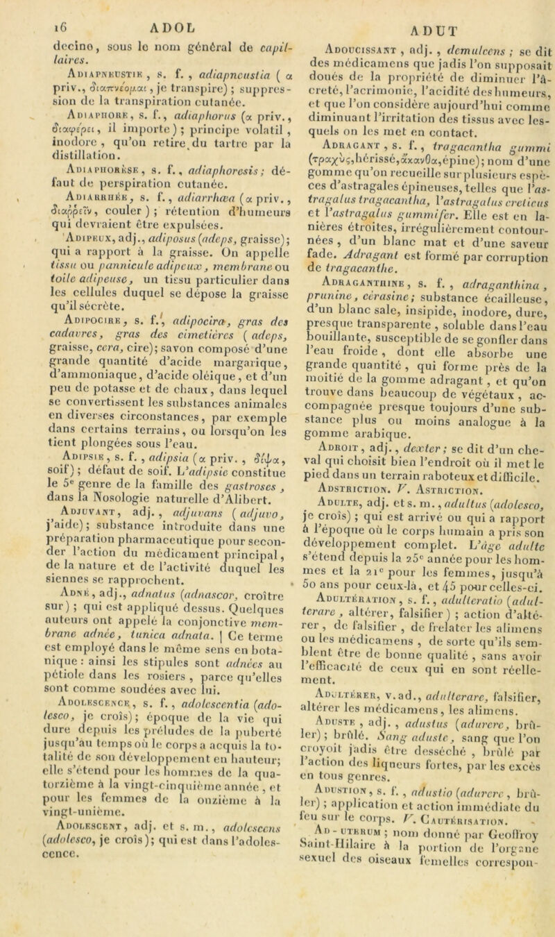 (lccino, sous lo nom général de capil- laires. Adiapnkustik , s. f. , adiapncustia ( a priv., <îta7rv£op.ac, je transpire) ; suppres- sion de la transpiration cutanée. Adiapiiore, s. 1’., adiaphorus (a priv., âi<x<ptpec, il importe); principe volatil, inodore , qu’on retiredu tartre par la distillation. Adiaphorkse, s. f., adiaphoresis; dé- faut de perspiration cutanée. Adiarruée, s. f., adiarrhœa (oc priv., Stappiïv, couler); rétention d’humeurs qui devraient être expulsées. Adipeux, adj., ad i posa s [adeps, graisse); qui a rapport à la graisse. On appelle tissu ou pannicule adipeux , membrane ou toile adipeuse, un tissu particulier dans les cellules duquel se dépose la graisse qu’il sécrète. Adipocirk, s. i'.', adipocira, gras des cadavres, gras des cimetières [adeps, graisse, cera, cire); savon composé d’une grande quantité d’acide margarique, d’ammoniaque, d’acide oléique , et d’un peu de potasse et de chaux, dans lequel se convertissent les substances animales en diverses circonstances, par exemple dans certains terrains, ou lorsqu’on les tient plongées sous l’eau. Aihpsik, s. f. , adipsia (oc priv. , a, soil ) ; défaut de soil’. L’adipsic constitue le 5e genre de la famille des gastroscs , dans la Nosologie naturelle d’Alibert. Adjuvant, adj., adjuvans [adjuvo, j’aide); substance introduite dans une préparation pharmaceutique pour secon- der 1 action du médicament principal, de la nature et de l’activité duquel les siennes se rapprochent. ADNÉ,adj., adnatus [adnascor, croître sur ) ; qui est appliqué dessus. Quelques auteurs ont appelé la conjonctive mem- brane adnce, tunica adnata. | Ce terme est employé dans le même sens en bota- nique : ainsi les stipules sont adnècs au pétiole dans les rosiers , parce qu’elles sont comme soudées avec lui. Adolescence, s. f., adolescentia [ado- lesco, je croîs); époque de la vie qui dure depuis les préludes de la puberté jusqu’au temps où le corps a acquis la to- talité de son développement en hauteur; elle s’étend pour les hommes de la qua- torzième à la vingt-cinquième année , et pour les femmes de la onzième à la vingt-unième. Adolescent, adj. et s. m., adolcsccns (iadolesco, je croîs); qui est dans l’adoles- ccnce. A 1) U T Adoucissant , adj. , demulcens ; se dit des médicamens que jadis l’on supposait doués de la propriété de diminuer l’â- creté, l’acrimonie, l’acidité des humeurs, et que l’on considère aujourd’hui comme diminuant l’irritation des tissus avec les- quels on les met en contact. Adragant , s. 1., tragacanilia gummi (rpa^ùç,hérissé,âxavOa,épine); nom d’une gomme qu on recueille sur plusieurs espè- ces d astragales épineuses, telles que l’ns- tragalus tragacaniha, 1 ’astragalus creticus et 1 ’astragalus gummifer. Elle est en la- nières étroites, irrégulièrement contour- nées , d un blanc mat et d’une saveur fade. Adragani est formé par corruption de iragacanthc. Adraganthine , s. f. , adraganthina , prunine, cerasinc ; substance écailleuse, d un blanc sale, insipide, inodore, dure, presque transparente , soluble dans l’eau bouillante, susceptible de se gonfler dans 1 eau froide , dont elle absorbe une grande quantité , qui forme près de la moitié de la gomme adragant, et qu’on trouve dans beaucoup de végétaux , ac- compagnée presque toujours d’une sub- stance plus ou moins analogue à la gomme arabique. Adroit, adj., dexter ; se dit d’un che- val qui choisit bien l’endroit où il met le pied dans un terrain raboteux et difficile. Adstriction. F. Astriction. Adulte, adj. et s. m., adultus [adolesco, je croîs) ; qui est arrivé ou qui a rapport ù l’époque où le corps humain a pris son développement complet. L’dge adulte s’étend depuis la z5c année pour les hom- mes et la 2i° pour les femmes, jusqu’à 5o ans pour ceux-là, et 45 pour celles-ci. Adultération, s. f., adultcratio [adul- tcrarc , altérer, falsifier) ; action d’alté- rer , de falsifier , de frelater les aliinens ou les médicamens , de sorte qu’ils sem- blent être de bonne qualité , sans avoir 1 efficacité de ceux qui en sont réelle- ment. Adultérer, v.ad., adultcrarc, falsifier, altérer les médicamens, les alimens. Aduste , adj. , adustus [adurcrc, brû- ler) ; brûlé. Sang aduste, sang que l’on croyoit jadis être desséché , brûlé pair 1 action des liqueurs fortes, par les excès en tous genres. Adustion, s. i. , adustio [adurcrc , brû- ler) ; application et action immédiate du leu sur le corps. F. Cautérisation. • 5 nom donné par Geoffroy Saint-Ililaire à la portion de l’organe sexuel des oiseaux femelles corrcspon-