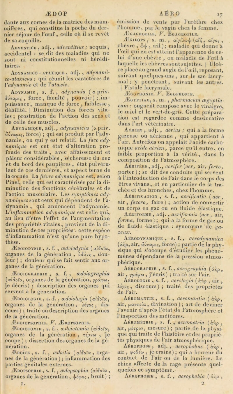 Æ D OP dante aux cornes de la matrice des mam- mifères, qui constitue la poche du der- nier séjour de l’œuf, celle où il se revêt de sa coquille. Adventice , adj., adventitius ; acquis, accidentel : se dit des maladies qui ne sont ni constitutionnelles ni hérédi- taires. Adynamico - ataxique , adj., adynami- co-ataxieus ; qui réunit les caractères de l’adynamie et de l’ataxie. Adynamie , s. f. , adynamia ( a priv. <îvvap.cç , force, faculté , pouvoir) im- puissance, manque de force , faiblesse , débilité. | Diminution des forces vita- les ; prostration de l’action des sens et de celle des muscles. Adynamiqüe, adj., adynamicus (a priv. ■îuvauc;, force) ; qui est produit par l’ady- namie, ou qui y est relatif. La faccady- namique est cet état d’altération pro- fonde des traits , avec affaissement et pâleur considérables , sécheresse du nez et du bord des paupières , état pulvéru- lent de ces dernières, et aspect terne de la cornée La fièvre adynamique est, selon Pinel, celle qui est caractérisée par la di- minution des fonctions cérébrales et de l’action musculaire. Les symptômes ady namiques sont ceux qui dépendent de l’a- dynamie , qui annoncent L'adynamie. L'inflammation adynamique est celle qui, au lieu d’étre l’effet de l’augmentation des propriétés vitales , provient de la di- minution de ces propriétés : cette espèce d’inflammation n’est qu’une pure hypo- thèse. Ædoiodynie, s. f. , œdoiodynia (ouJoToc, organes de la génération , ckJuvyj , dou- leur) ; douleur qui se fait sentir aux or- ganes de la génération. Ædoiograpiiie , s. f. , œdoiograpliia (atfîoîa, organes de la génération, ypatpco, je décris) ; description des organes qui servent à la génération. Ædoioi.ogiiî , s. f. , cedoiologia {oàSoTa., organes de la génération, liyoç , dis- cours) ; traité ou description des organes de la génération. Ædoiopsophie. V. Ædopsophie. Ædoiotomie, s. f., œdoiatomia (accota, organes de la génération , Tep.vw , je coupe ) ; dissection des organes de la gé- nération. Ædoïte , s. f. , œdoïtis ( culSoTa , orga- nes de la génération); inflammation des parties génitales externes. Ædopsophie , s. f., cedopsophia (accota , organes de la génération , >pô<po<;, bruit) ; 1. AÉRO i7 émission de vents par l’urèthre chez, l’homme, par la vagin chez la femme. Æcagkopii.e. V. Egagbopile. Ægilops , s. m. , (ouf, ottyoç , chèvre , ôxp , œil); maladie qui donne â l’œil qui en est atteint l’apparence de ce- lui d’une chèvre , ou maladie de l’œil à laquelle les chèvres sont sujettes, j Llcè- re placé au grand angle de l’œil, reposant, suivant quelques-uns , sur le sac lacry- mal ; y pénétrant, suivant les autres. | Fistule lacrymale. Ægophonie. V. Egophonie. Ægyptiac, s. m,, pliarmacum cegyptia- cum ; onguent compose avec le vinaigre, le miel et le vert-de-gris. Cette prépara- tion est regardée comme dessiccative dans l’art vétérinaire. Aérien , adj. , aerius ; qui a la forme gazeuse ou aérienne , qui appartient à l’air. Autrefois On appelait l’acide carbo- nique acide aerien, parce qu’il entre, en faible proportion à la vérité, dans la composition de l’atmosphère. Aérifère, adj., aerifr (acr. air, ferre, porter); se dit des conduits qui servent à l’introduction de l’air dans le corps des êtres vivans, et en particulier de la tra- chée et des bronches, chez l’homme. Aérification, s. f., aerificatio {acr, air, faccre, faire) ; action de convertir un corps en gaz ou en fluide élastique. Aériforme , adj. , aeriformis {acr, air, forma, forme) ; qui a la forme de gaz ou de fluide élastique : synonyme de ga- zeux. Aérodynamique , s. f., aerodynamica (àyjp, air, Wvapuç, force) ; partie de la phy- sique qui s’occupe d’étudier les phéno- mènes dépendans de la pression atmos- phérique. Aérographie , s. f., acrographia (àrjp, air , ypdcpco , j’écris) ; traité sur l’air. Aérologie , s. f. , acrologia (<xvjp , air , Xsyo;, discours) ; traité des propriétés de l’air. Aéromantie , s. f. , aeromantia ( àvjp, air, p.avTita, divination) ; art de deviner l’avenir d’après l’état de l’atmosphère et l’inspection des météores. Aérométrie , s. f. , acromeiria (àvjp , air, p.£Tpov, mesure) ; partie de la physi- que qui traite de l’histoire et des proprié- tés physiques de l’air atmosphérique. Aérophobe , adj., aerophobus { à'op , air , (poSsco , je crains) ; qui a horreur du contact de l’air ou de la lumière. Le chien aflecté de la rage présente quel- quefois ce symptôme. Aérophobie , s. f. , acrophobia ( &},p , O