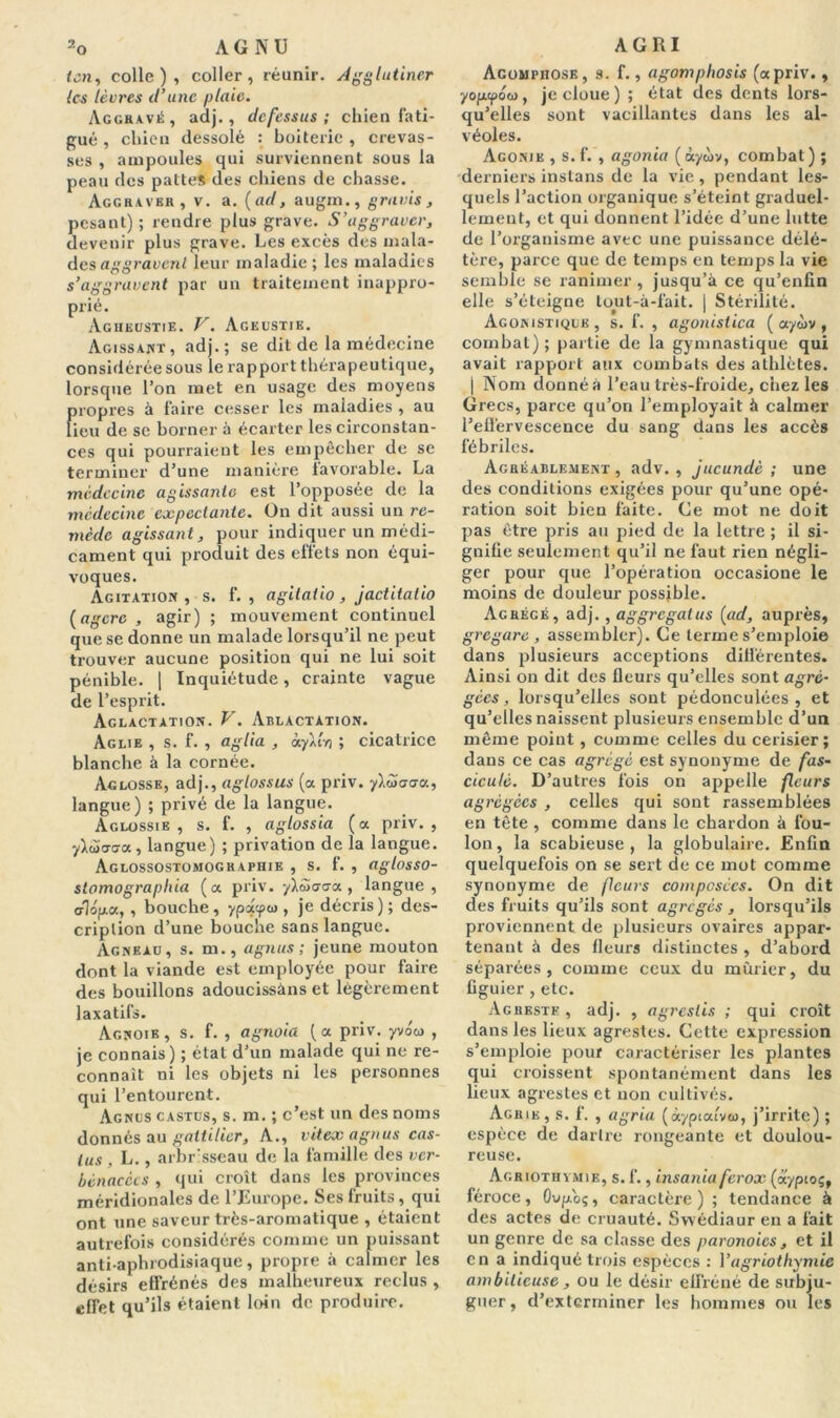 ten, colle), coller, réunir. Agglutiner les lèvres d’une plaie. Aggravé, adj., defessus ; chien fati- gué , chien dessolé : hoiterie , crevas- ses , ampoules qui surviennent sous la peau des pattes des chiens de chasse. Aggraver, v. a. (ad, augm., gravis, pesant) ; rendre plus grave. S’aggraver, devenir plus grave. Les excès des mala- des aggravent leur maladie ; les maladies s’aggravent par un traitement inappro- prié. Agheustie. V. Ageustie. Agissant, adj.; se dit de la médecine considérée sous le rapport thérapeutique, lorsque l’on met en usage des moyens propres à faire cesser les maladies , au lieu de se borner à écarter les circonstan- ces qui pourraient les empêcher de se terminer d’une manière lavorable. La médecine agissante est l’opposée de la médecine expectante. On dit aussi un re- mède agissant, pour indiquer un médi- cament qui produit des effets non équi- voques. Agitation, s. f. , agitatio, jactitatio (agcrc , agir) ; mouvement continuel que se donne un malade lorsqu’il ne peut trouver aucune position qui ne lui soit pénible. | Inquiétude, crainte vague de l’esprit. Aglactation. V. Ablactation. àglie , s. f. , agita , àyktvi ; cicatrice blanche à la cornée. Aglosse, adj., aglossus (a priv. ylScrca, langue) ; privé de la langue. Aglossie , s. f. , aglossia (a priv. , y\èù<jGa, langue) ; privation de la langue. Aglossostomographie , s. f. , aglosso- slamographia (a priv. ylSxjaa, langue, o1op.a, , bouche, ypu?03 > je décris) ; des- cription d’une bouche sans langue. Agneau, s. m., agnus ; jeune mouton dont la viande est employée pour faire des bouillons adoucissàns et légèrement laxatifs. Agnoib, s. f. , agnoia (a priv. yvoo , je connais) ; état d’un malade qui ne re- connaît ni les objets ni les personnes qui l’entourent. Agnus castus, s. m. ; c’est un des noms donnés au gattilier. A., vitex agnus cas- tus , L., arbrisseau de la famille des ver- bénacécs , qui croît dans les provinces méridionales de. l’Europe. Ses fruits, qui ont une saveur très-aromatique , étaient autrefois considérés comme un puissant anti-aphrodisiaque, propre à calmer les désirs effrénés des malheureux reclus , effet qu’ils étaient loin de produire. Acompiiose, s. f., agomphosis (a priv., yop-fow, je cloue ) ; état des dents lors- qu’elles sont vacillantes dans les al- véoles. Agonie , s.f. , agonia (àyùv, combat) ; derniers instans de la vie , pendant les- quels l’action organique s’éteint graduel- lement, et qui donnent l’idée d’une lutte de l’organisme avec une puissance délé- tère, parce que de temps en temps la vie semble se ranimer, jusqu’à ce qu’enfin elle s’éteigne tout-à-fait. j Stérilité. Agonistique , s. f. , agonistica ( aytbv , combat) ; partie de la gymnastique qui avait rapport aux combats des athlètes, j Nom donnéà l’eau très-froide, chez les Grecs, parce qu’on l’employait à calmer l’effervescence du sang dans les accès fébriles. Agréablement, adv., jucundè ; une des conditions exigées pour qu’une opé- ration soit bien faite. Ce mot ne doit pas être pris au pied de la lettre ; il si- gnifie seulement qu’il ne faut rien négli- ger pour que l’opération occasione le moins de douleur possible. Agrégé, adj., aggrcgalus (ad, auprès, gregare , assembler). Ce terme s’emploie dans plusieurs acceptions différentes. Ainsi on dit des fleurs qu’elles sont agré- gées , lorsqu’elles sont pédonculées , et qu’elles naissent plusieurs ensemble d’un même point, comme celles du cerisier; dans ce cas agrégé est synonyme de fas- cicule. D’autres fois on appelle fleurs agrégées , celles qui sont rassemblées en tête , comme dans le chardon à fou- lon, la scabieuse , la globulaire. Enfin quelquefois on se sert de ce mot comme synonyme de fleurs composées. On dit des fruits qu’ils sont agrégés , lorsqu’ils proviennent de plusieurs ovaires appar- tenant à des fleurs distinctes , d’abord séparées, comme ceux du mûrier, du figuier , etc. Agreste , adj. , agreslis ; qui croît dans les lieux agrestes. Cette expression s’emploie pour caractériser les plantes qui croissent spontanément dans les lieux agrestes et non cultivés. Agrie , s. f. , agria (àyptalvto, j’irrite) ; espèce de dartre rongeante et doulou- reuse. Agriothvmie, s. f., insania ferox (aypioç, féroce, Oup.oç, caractère ) ; tendance à des actes de cruauté. Swédiaur en a fait un genre de sa classe des paronoics, et il en a indiqué trois espèces : Yagriothymie ambitieuse , ou le désir effréné de subju- guer , d’exterminer les hommes ou les