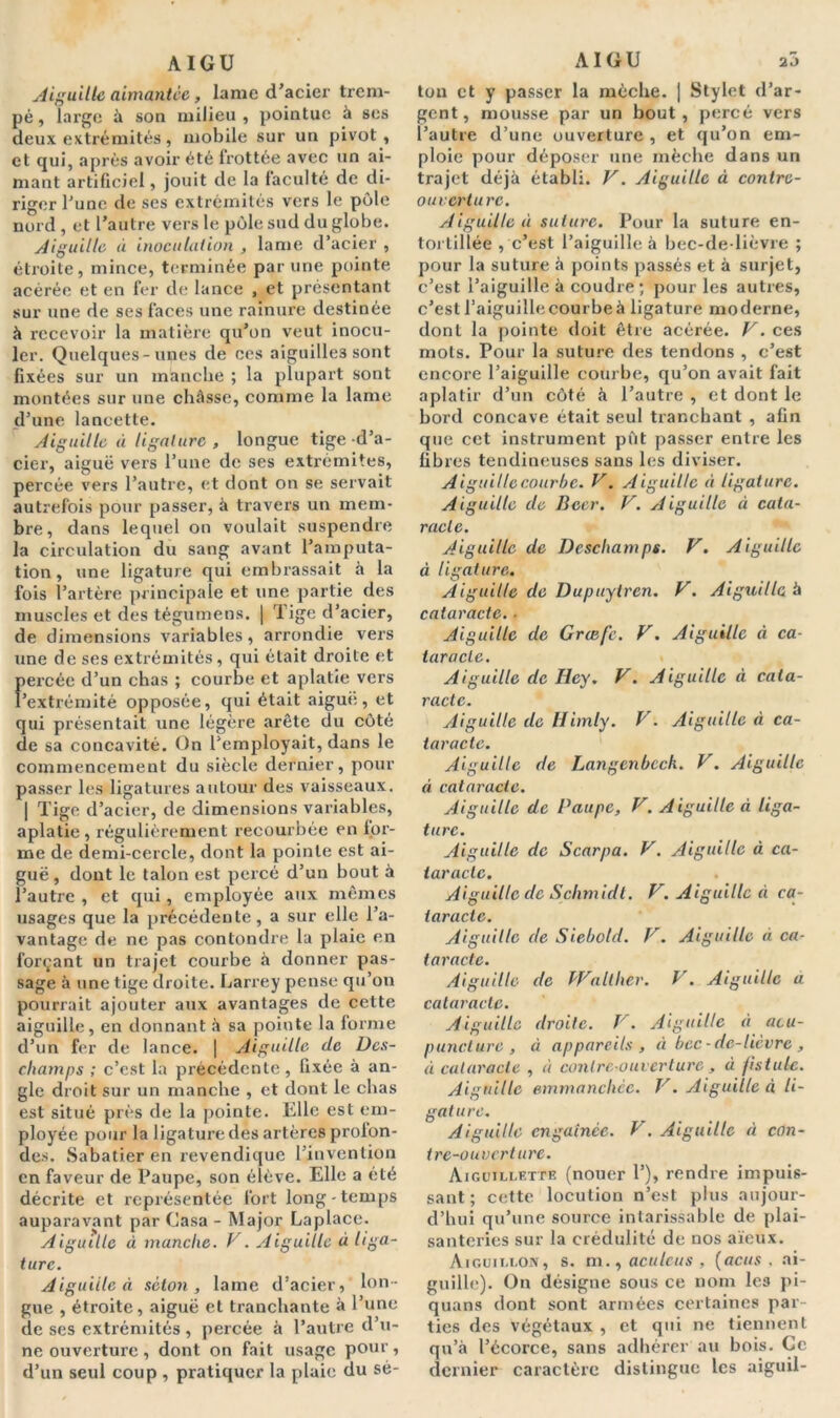 Aiguille aimantée, lame d’acier trem- pé , large à son milieu , pointue à ses deux extrémités, mobile sur un pivot, et qui, après avoir été frottée avec un ai- mant artificiel, jouit de la faculté de di- riger l'une de ses extrémités vers le pôle nord , et l’autre vers le pôle sud du globe. Aiguille à inoculation , lame d’acier , étroite, mince, terminée par une pointe acérée et en fer de lance , et présentant sur une de ses faces une rainure destinée à recevoir la matière qu’on veut inocu- ler. Quelques-unes de ces aiguilles sont fixées sur un manche ; la plupart sont montées sur une châsse, comme la lame d’une lancette. Aiguille à ligature , longue tige d’a- cier, aiguë vers l’une de ses extrémités, percée vers l’autre, et dont on se servait autrefois pour passer, à travers un mem- bre, dans lequel on voulait suspendre la circulation du sang avant l’amputa- tion, une ligature qui embrassait à la fois l’artère principale et une partie des muscles et des tégumens. | Tige d’acier, de dimensions variables, arrondie vers une de ses extrémités, qui était droite et percée d’un chas ; courbe et aplatie vers l’extrémité opposée, qui était aiguë, et qui présentait une légère arête du côté de sa concavité. On l’employait, dans le commencement du siècle dernier, pour passer les ligatures autour des vaisseaux. | Tige d’acier, de dimensions variables, aplatie, régulièrement recourbée en for- me de demi-cercle, dont la pointe est ai- guë , dont le talon est percé d’un bout à l’autre , et qui, employée aux mêmes usages que la précédente, a sur elle l’a- vantage de ne pas confondre la plaie en forçant un trajet courbe à donner pas- sage à une tige droite. Larrey pense qu’on pourrait ajouter aux avantages de cette aiguille, en donnant à sa pointe la forme d’un fer de lance. | Aiguille de Dcs- champs ; c’est la précédente, fixée à an- gle droit sur un manche , et dont le chas est situé près de la pointe. Elle est em- ployée pour la ligature des artères profon- des. Sabatier en revendique l’invention en faveur de Paupe, son élève. Elle a été décrite et représentée fort long-temps auparavant par Casa - Major Laplace. Aiguille à manche. V. Aiguille à liga- ture. Aiguille à séton, lame d’acier, lon- gue , étroite, aiguë et tranchante à l’une de ses extrémités, percée à l’autre d’u- ne ouverture, dont on fait usage pour, d’un seul coup , pratiquer la plaie du sé- tou et y passer la mèche. | Stylet d’ar- gent, mousse par un bout, percé vers l’autre d’une ouverture , et qu’on em- ploie pour déposer une mèche dans un trajet déjà établi. F. Aiguille à contre- ouvert u rc. Aiguille à suture. Pour la suture en- tortillée , c’est l’aiguille à bec-de-lièvre ; pour la suture à points passés et à surjet, c’est l’aiguille à coudre; pour les autres, c’est l’aiguillecourbeà ligature moderne, dont la pointe doit être acérée. F. ces mots. Pour la suture des tendons , c’est encore l’aiguille courbe, qu’on avait fait aplatir d’un côté à l’autre , et dont le bord concave était seul tranchant , afin que cet instrument pût passer entre les fibres tendineuses sans les diviser. Aiguille courbe. F. A iguille à ligature. Aiguille de Bcer. F. Aiguille à cata- racte. Aiguille de Deschamps. F. Aiguille à ligature. Aiguille de Dupuylren. F. Aiguille à cataracte. ■ Aiguille de Grcefc. F. Aiguille à ca- taracte. Aiguille de Iley. F. Aiguille à cata- racte. Aiguille de Himly. F. Aiguille à ca- taracte. Aiguille de Langenbcck. F. Aiguille à cataracte. Aiguille de Paupe, F. Aiguille à liga- ture. Aiguille de Scarpa. F. Aiguille à ca- taracte. Aiguille de Schmidt. F. Aiguille à ca- taracte. Aiguille de Siebold. F. Aiguille à ca- taracte. Aiguille de PFalther. F. Aiguille a cataracte. Aiguille droite. F. Aiguille à acu- puncture, à appareils, à bec-de-lièvre, à cataracte , à contre-ouverture , à fistule. Aiguille emmanchée. F. Aiguille à li- gature. Aiguille engainée. F. Aiguille à con- tre-ouverture. Aiguillette (nouer 1’), rendre impuis- sant ; cette locution n’est plus aujour- d’hui qu’une source intarissable de plai- santeries sur la crédulité de nos aïeux. Aiguillon, s. m., aculcus , (acus . ai- guille). On désigne sous ce nom les pi- quans dont sont armées certaines par- ties des végétaux , et qui ne tiennent qu’à l’écorce, sans adhérer au bois. Ce dernier caractère distingue les aiguil-