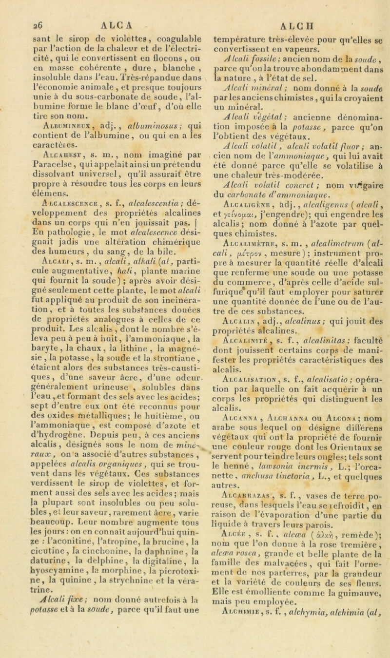 36 A LC A sant le sirop de violettes, coagulable par l’action de la chaleur et de l’électri- cité, qui le convertissent en flocons , ou en niasse cohérente , dure , blanche , insoluble dans l’eau. Très-répandue dans l’économie animale , et presque toujours unie à du sous-carbonate de soude, l’al- bumine forme le blanc d’œuf, d’où elle tire son nom. Albumineux, adj., albuminosus ; qui contient de l’albumine, ou qui en a les caractères. Alcahest, s. m., nom imaginé par Paracelse, qui appelait ainsi un prétendu dissolvant universel, qu’il assurait être propre à résoudre tous les corps en leurs élémens. Alcalescence, s. f., alcalescentia ; dé- veloppement des propriétés alcalines dan s un corps qui n’en jouissait pas. | En pathologie, le mot alcalescence dési- gnait jadis une altération chimérique des humeurs, du sang, de la bile. Alcali, s. m., alcali, athali (al, parti- cule augmentative, lia/i, plante marine qui fournit la soude) ; après avoir dési- gné seulement cette plante, le mot alcali fut appliqué au produit de son incinéra- tion , et à toutes les substances douées de propriétés analogues à celles de ce produit. Les alcalis, dont le nombre s’é- leva peu à peu à nuit, l’ammoniaque , la baryte, la chaux, la lithine , la magné- sie , la potasse , la soude et la strontiane , étaient alors des substances très-causti- ques , d’une saveur âcre, d’une odeur généralement urincuse , solubles dans l’eau , et formant des sels avec les acides; sept d’entre eux ont été reconnus pour des oxides métalliques; le huitième, ou l’ammoniaque, est composé d’azote et d’hydrogène. Depuis peu, à ces anciens alcalis , désignés sous le nom de miné- raux, on a associé d’autres substances , appelées alcalis organiques, qui se trou- vent dans les végétaux. Ces substances verdissent 1e sirop de violettes, et for- ment aussi des sels avec les acides ; mais la plupart sont insolubles ou peu solu- bles, et leur saveur, rarement âcre, varie beaucoup. Leur nombre augmente tous les jours : on en connaît aujourd’hui quin- ze : l’aconitine, l’atropine, la brucine, la cicutine, la cinchonine, la daphnine, la daturine, la delphine, la digitaline, la hyoscyainine, la morphine, la picrotoxi- ne, la quinine , la strychnine et la véra- trine. Alcali fixe; nom donné autrefois à la potasse et à la soude, parce qu’il faut une A LC II température très-élevée pour qu’elles se convertissent en vapeurs. AIcali fossile; ancien nom de la soude , parce qu’on la trouve abondamment dans la nature , à l’état de sel. Alcali minéral ; nom donné à la soude par les anciens chimistes, qui la croyaient un minéral. A Icali végétal ; ancienne dénomina- tion imposée à la potasse, parce qu’on l’obtient des végétaux. Alcali volatil, alcali volatil fuor ; an- cien nom de Y ammoniaque, qui lui avait été donné parce qu’elle se volatilise à une chaleur très-modérée. Alcali volatil concret ; nom vulgaire du carbonate d’ammoniaque. Alcaligène , âdj., alcaligcnus ( alcali, et yelvopai, j’engendre); qui engendre les alcalis ; nom donné à l’azote par quel- ques chimistes. Alcalimètiie, s. m. , alcalimetrum (al- cali, p./vpov , mesure ); instrument pro- pre à mesurer la quantité réelle d’alcali que renferme une soude ou une potasse du commerce, d’après celle d’acide sul- furique* qu’il faut employer pour saturer une quantité donnée de l’une ou de l’au- tre de ces substances. Alcalin, adj., alcalinus; qui jouit des propriétés alcalines. Alcalinité, s. f., atcalinilas ; faculté dont jouissent certains corps de mani- fester les propriétés caractéristiques des alcalis. Alcalisation, s. f., alcali salio ; opéra- tion par laquelle on fait acquérir à un corps les propriétés qui distinguent les alcalis. Alcanna , Ai.channa ou Alcona; nom arabe sous lequel on désigne difl'érens végétaux qui ont la propriété de fournir une couleur rouge dont les Orientaux se servent pour teindre leurs ongles; tels sont le henné, lawsonia incrmis, L.; l’orca- nette, ancliusa iinctoria, L., et quelques autres. Alcabkazas , s. f., vases de terre po- reuse, dans lesquels l’eau se refroidit, en raison de l’évaporation d’une partie du liquide à travers leurs parois. Alcée , s. f., alccea ( àixyj, remède)j nom que l’on donne h la rose tremière, alccea rosca, grande et belle plante de la famille des malvacées, qui fait l’orne- ment de nos parterres, par la grandeur et la variété de couleurs de ses fleurs. Elle est émolliente comme la guimauve, mais peu employée. Alchimie , s. f. , alchymia, alcltimia (al,