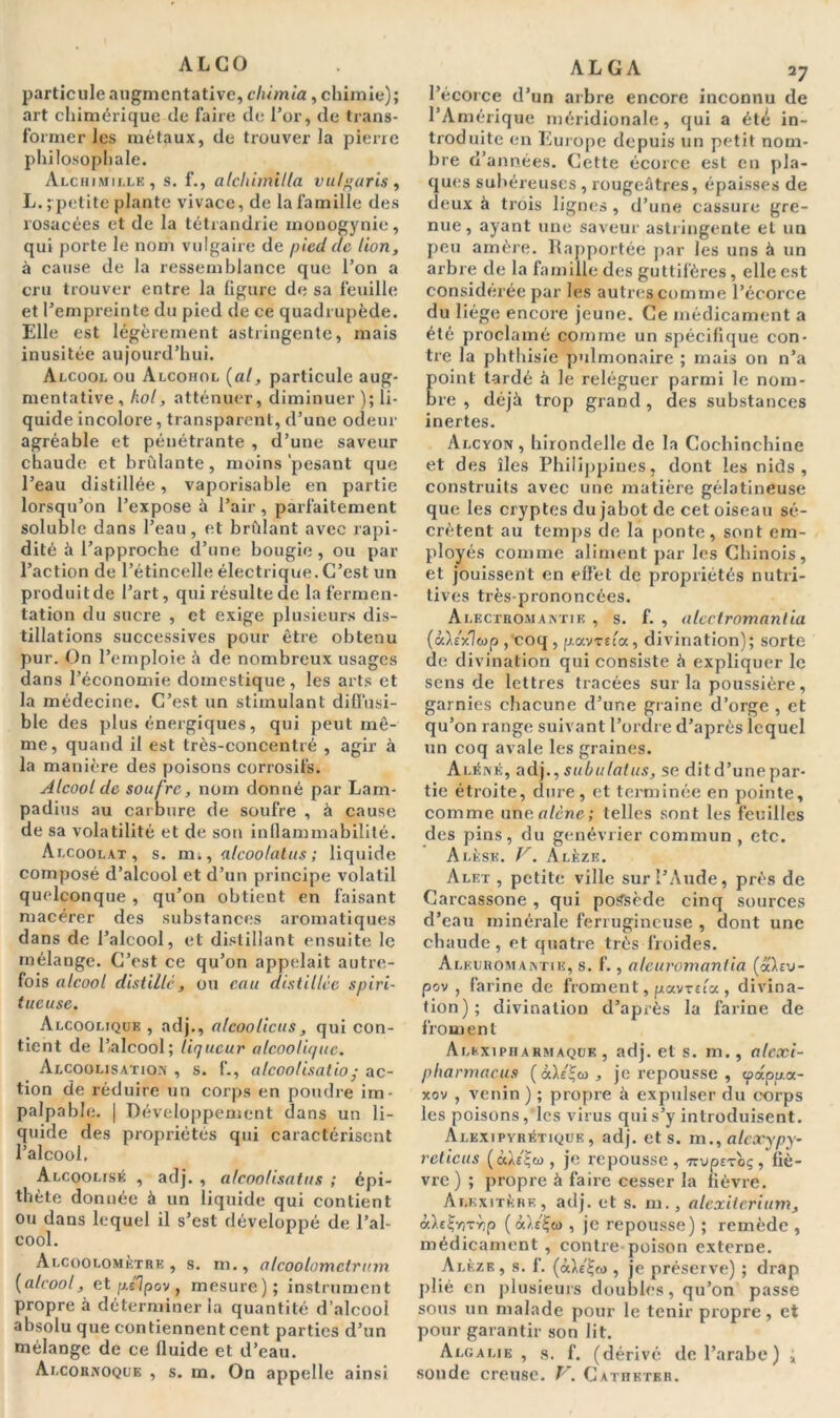 ALGO particule augmcntative, clùmia, chimie); art chimérique de faire de l’or, de trans- former les métaux, de trouver la pierre philosophale. Alchimille, s. f., alcltimilla vulgaris, L. ; petite plante vivace, de la famille des rosacées et de la tétrandrie inonogynie, qui porte le nom vulgaire de pied de lion, à cause de la ressemblance que l’on a cru trouver entre la ligure de sa feuille et l’empreinte du pied de ce quadrupède. Elle est légèrement astringente, mais inusitée aujourd’hui. Alcool ou Alcohol (al, particule aug- mentative, hol, atténuer, diminuer ); li- quide incolore, transparent, d’une odeur agréable et pénétrante , d’une saveur chaude et brûlante, moins‘pesant que l’eau distillée, vaporisable en partie lorsqu’on l’expose à l’air , parfaitement soluble dans l’eau, et brûlant avec xapi- dité à l’approche d’une bougie , ou par l’action de l’étincelle électrique. C’est un produit de l’art, qui résulte de la fermen- tation du sucre , et exige plusieurs dis- tillations successives pour être obtenu pur. On l’emploie à de nombreux usages dans l’économie domestique, les arts et la médecine. C’est un stimulant diffusi- ble des plus énergiques, qui peut mê- me, quand il est très-concentré , agir à la manière des poisons corrosifs. Alcool de soufre, nom donné par Lam- padius au carbure de soufre , à cause de sa volatilité et de son inflammabilité. Ar.cooi.AT , s. mi, alcoolatus ; liquide composé d’alcool et d’un principe volatil quelconque , qu’on obtient en faisant macérer des substances aromatiques dans de l’alcool, et distillant ensuite le mélange. C’est ce qu’on appelait autre- fois alcool distille , ou eau distillée spiri- t uc use. Alcoolique , adj., alcoolicus, qui con- tient de l’alcool; liqueur alcoolique. Alcoolisation , s. f., alcoolisatio; ac- tion de réduire un corps en poudre im- palpable. | Développement dans un li- quide des propriétés qui caractérisent l’alcool. Alcoolisé , adj. , alcoolisatus ; épi- thète donnée à un liquide qui contient ou dans lequel il s’est développé de l’al- cool. Alcoolomètre , s. m., alcoolnmctrum (alcool, et p/lpov , mesure); instrument propre à déterminer la quantité d’alcool absolu que con tiennent cent parties d’un mélange de ce fluide et d’eau. Ai.cornoque , s. m. On appelle ainsi AL G A 27 l’écorce d’un arbre encore inconnu de l’Amérique méridionale, qui a été in- troduite en Europe depuis un petit nom- bre d’années. Cette écorce est en pla- ques subéreuses , rougeâtres, épaisses de deux à trois lignes, d’une cassure gre- nue , ayant une saveur astringente et un peu amère. Rapportée par les uns à un arbre de la famille des guttifères , elle est considérée par les autres comme l’écorce du liège encore jeune. Ce médicament a été proclamé comme un spécifique con- tre la phthisie pulmonaire ; mais on n’a oint tardé à le reléguer parmi le nom- re , déjà trop grand, des substances inertes. Alcyon, hirondelle de la Cochinchine et des îles Philippines, dont les nids, construits avec une matière gélatineuse que les cryptes du jabot de cet oiseau sé- crètent au temps de la ponte, sont em- ployés comme aliment par les Chinois, et jouissent en effet de propriétés nutri- tives très-prononcées. Alecthomantie , s. f. , alcctromanlia (àX/xlwp , coq , p.avrua, divination); sorte de divination qui consiste à expliquer le sens de lettres tracées sur la poussière, garnies chacune d’une graine d’orge , et qu’on range suivant l’ordre d’après iequel un coq avale les graines. Aléné, adj., subulatus, se dit d’une par- tie étroite, dure, et terminée en pointe, comme un a alêne; telles sont les feuilles des pins, du genévrier commun , etc. Alèse. V. Alèze. Alex, petite ville sur l’Aude, près de Carcassone, qui possède cinq sources d’eau minérale ferrugineuse , dont une chaude, et quatre très froides. Aleuroman riE, s. f., alcuromantia (à'Xrv- pov , farine de froment, potwsta , divina- tion); divination d’après la farine de from en t Alkxipharmaque , adj. et s. m., alcxi- pharmacus (àh'*u , je repousse , (pappoc- xov , venin ) ; propre à expulser du corps les poisons, les virus qui s’y introduisent. Alkxipyrétique , adj. et s. m., atcxypy- retiens (àXiijw , je repousse, ■nvperoç, fiè- vre ) ; propre à faire cesser la fièvre. Alkxitkrf. , adj. et s. m., alcxiterium, àbeÇntYip (àXsÇo , je repousse) ; remède , médicament , contre poison externe. Alèze, s. f. (àX/ljo , je préserve) ; drap plié en plusieurs doubles, qu’on passe sous un malade pour le tenir propre, et pour garantir son lit. Algalie , s. f. (dérivé de l’arabe) ; sonde creuse. V. Cathéter.