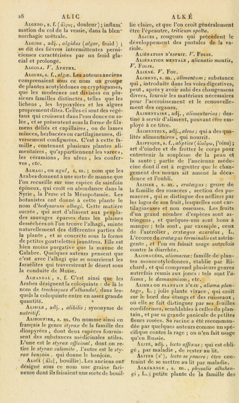 aS AL IG Algedo , s. f. ( a/yoç, douleur) ; inflam' mation du col de la vessie, dans la bien* norrhagie urétrale. Algide , adj., algidus (algor, froid ) ; se dit des fièvres intermittentes perni- cieuses caractérisées par un froid gla- cial et prolongé. Algola. V, Apiithe. Algues, s. f.,atgœ. Les auteurs anciens comprenaient sous ce nom un groupe de plantes aeotylédones ou cryptogames, que les modernes ont divisées en plu- sieurs familles distinctes , telles que les lichens , les hypoxylées et les algues proprement dites. Celles-ci sont des végé- taux qui croissent dans l’eau douce ou sa- lée , et se présentent sous la forme de fila- mens déliés et capillaires , ou de lames minces, herbacées ou cartilagineuses, di- versement configurées. C’est à cette fa- mille , contenant plusieurs plantes ali- mentaires, qu’appartiennent les varecs, les céramions, les ulves , les confer- ves , etc. Alhagi , ou agul, s. m.; nom que les Arabes donnent à une sorte de manne que l’on recueille sur une espèce de sainfoin épineux, qui croît en abondance dans la Syrie, la Perse et la Mésopotamie. Les botanistes ont donné à cette plante le nom d’hcdysarum alhagi. Cette matière sucrée, qui sert d’aliment aux peupla- des sauvages éparses dans les plaines desséchées où l’on trouve l’alhagi, suinte naturellement des différentes parties de la plante , et se concrète sous la forme de petites goutlelettes jaunâtres. Elle est bien moins purgative que la manne de Calabre. Quelques auteurs pensent que. c’est avec l’alhagi que se nourrirent les Israélites qui traversèrent le désert sous la conduite de Moïse. Alhandal , s. f. C’est ainsi que les Arabes désignent la coloquinte : de là le nom de trochisques d’alhandal, dans les- quels la coloquinte entre en assez grande quantité. • Alibile , adj. , alibi lis ; synonyme de nutritif. Aliboufier, s. m. On nomme ainsi en français le genre styrax de la famille des diospyrées , dont deux espèces fournis- sent des substances médicinales utiles. L’une est le styrax officinal, dont on re- tire le styrax calamite , l’autre est le sty- rax bcnzbin . qui donne le benjoin. Alica («Aïs, bouillie). Les anciens ont désigné sous ce nom une graine fari- neuse dont ils faisaient une sorte de bouil- ALK É lie claire, et que l’on croit généralement être l’épeautre, triticum spclta. Alices , rougeurs qui précèdent le développement des pustules de la va- riole. Aliénation d’esphit. V. Folie. Aliénation mentale , alicnatio mentis, V. Folie. Aliéné. V. Fou. Aliment, s. m. , alimentum ; substance qui , introduite dans les voies digestives, peut, après y avoir subi des changemens divers, fournir les matériaux nécessaires pour l’accroissement et le renouvelle- ment des organes. Alimentaire , adj., alimcntarins ; des- tiné à servir d’aliment, pouvant être em- ployé à ce titre. Alimenteux, adj .,alens; quia des qua- lités alimentaires , qui nourrit. Aliptique, s. f.,aliptice(à.\t'ap<o, j’oins) ; art d’oindre et de frotter le corps pour entretenir la souplesse de la peau et la santé ; partie de l’ancienne méde- cine dont il est à regretter que le chan- gement des mœurs ait amené la déca- dence et l’oubli. Alisier , s. m. , cratœgus ; genre de la famille des rosacées , section des po- macées , qui se distingue des néfliers par les loges de son fruit, lesquelles sont car- tilagineuses et non osseuses. Les fruits d’un grand nombre d’espèces sont as- tringens , et quelques-uns sont bons à manger; tels sont, par exemple, ceux de l’azérolier , cratœgus azarolus , L. L’écorce du cratœgus torminalis est astrin- gente , et l’on en faisait usage autrefois contre la diarrhée. Alismacées, alismaceœ; famille de plan- tes monocotylédonées, établie par Ri- chard , et qui comprend plusieurs genres autrefois réunis aux joncs : tels sont l’a- lisma, le damasonium , etc. Alisma ou plantain d’eau , alisma plan- ta go, L. ; jolie plante vivace , qui croît sur le bord des étangs et des ruisseaux , où elle se fait distinguer par ses feuilles cordiformes, semblables à celles du plan- tain, et par sa grande panicule de petites fleurs rosées. Sa racine a été recomman- dée par quelques auteurs comme un spé- cifique contre la rage ; on n’en fait usage qu’en Russie. Alité, adj., lecto affîxus ; qui est obli- gé , par maladie , de rester au lit. Aliter (s’), lecto se poncre ; être con- traint de se mettre au lit par maladie. Alrékenge , s. m., pliysalis alhchen- gi , L, ; petite plante de la famille des