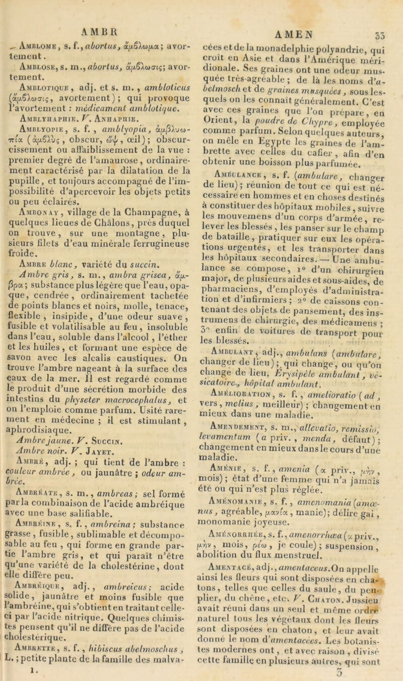A MB R Amblome, s# f.j (ibovtusf ap.§iwjxa; avor- tement . Amdlose, s. m.,abortus, oepê^wo-tç; avor- tement. Amblotique , adj. et s. ni. , ambloticus (apSXua-iç, avortement); qui provoque l’avortement : médicament amniotique. Amblyhaphie. V. Anhaphib. Amblyopie, s. f. , amblyopia, àp|3A.vo)- 7thx (àpÇAù;, obscur, , œil); obscur- cissement ou affaiblissement de la vue : premier degré de l’amaurose, ordinaire- ment caractérisé par la dilatation de la pupille, et toujours accompagné de l’im- possibilité d’apercevoir les objets petits ou peu éclairés. Ambonay, village de la Champagne, à quelques lieues de Châlons, près duquel on trouve, sur une montagne, plu- sieurs filets d’eau minérale ferrugineuse froide. Ambre blanc, variété du succin. Ambre gris, s. m., ambra grisea, ap- ]3pa; substanceplus légère que l’eau, opa- que, cendrée, ordinairement tachetée de points blancs et noirs, molle, tenace, flexible, insipide, d’une odeur suave, fusible et volatilisable au feu, insoluble dans l’eau, soluble dans l’alcool , l’éther et les huiles, et formant une espèce de savon avec les alcalis caustiques. On trouve l’ambre nageant à la surface des eaux de la mer. 11 est regardé comme le produit d’une sécrétion morbide des intestins du physeter macrocephalus, et on l’emploie comme parfum. Usité rare- ment en médecine ; il est stimulant, aphrodisiaque. Ambre jaune. V. Succm. Ambre noir. V. Jayet. Ambré, adj. ; qui tient de l’ambre : couleur ambrée, ou jaunâtre ; odeur am- brée. Ambuéate, s. m., ambreas ; sel formé parla combinaison de l’acide ambréique avec une base salifiable. Ambréine , s. f., ambreina ; substance grasse, fusible, sublimable et décompo- sable au feu , qui forme en grande par- tie l’ambre gris, et qui paraît n’être qu’une variété de la cholestérine, dont elle diffère peu. Ambréique, adj., ambreicus; acide solide, jaunâtre et moins fusible que 1 ambréine, qui s’obtient en traitant celle- ci par l’acide nitrique. Quelques chimis- tes pensent qu’il ne diffère pas de l’acide cholestérique. Ambkette, s. f., hibiscus abelmoschus , L. ; petite plante de la famille des malva- l. AMEN 53 céesetdela monadelphie polyandrie, qui croit en Asie et dans l’Amérique méri- dionale. Ses graines ont une odeur mus- quée très-agréable ; de là les noms d’«- bclmosch et de graines musquées, sous les- quels on les connaît généralement. C’est avec ces graines que l’on prépare, en Orient, la poudre de City pre, employée comme parfum. Selon quelques auteurs, on mêle en Egypte les graines de l’am- brette avec celles du cafier, afin d’en obtenir une boisson plus parfumée. Ambulance , s. f. (ambulurc, changer de lieu) ; réunion de tout ce qui est né- cessaire en hommes et en choses destinés à constituer des hôpitaux mobiles , suivre les inouvemens d’un corps d’armée, re- lever les blessés , les panser sur le champ de bataille, pratiquer sur eux les opéra- tions urgentes, et les transporter dans les hôpitaux secondaires. — Une ambu- lance se compose, i° d’un chirurgien major, de plusieurs aides et sous-aides, de pharmaciens, d’employés d’administra- tion et d’infirmiers ; ?.» de caissons con- tenant des objets de pansement, des ins- tiumens de chirurgie, des médicamens ; 5 enfin de voitures de transport pour les blessés. Ambulant, adj., amôulans (ambutare , changer de lieu); qui change, ou qu’on change de lieu. Erysipèle ambulant, vé- sicatoire, hôpital ambulant. Amélioration, s. f. , amelioratio (ad, vers , melius , meilleur) ; changement en mieux dans une maladie. Amendement, s. m.^atlevalio, remissio, levamentum ( a priv. , menda, défaut)'; changement en mieux dans le cours d’une maladie. Aménie, s. f., amenia (« priv., p^v, mois); état d’une femme qui n’a jamais été ou qui n’est plus réglée. Aménomanie, s. f., amenomania (amœ- nus , agréable, p.av'« , manie); délire gai , monomanie joyeuse. Aménorrhée, s. f., amenorrhœa (« priv., p.v)v , mois, p/w , je coule) ; suspension , abolition du flux menstruel. Ameatacé, adj., amentaceus.On appelle ainsi les fleurs qui sont disposées en cha- tons, telles que celles du saule, du peu- plier, du chêne, etcv F. Chaton. Jussieu avait réuni dans un seul et même ordre naturel tous les végétaux dont les fleurs sont disposées en chaton, et leur avait donné le nom d’amentacées. Les botanis- tes modernes ont, et avec raison , divisé cette famille en plusieurs autres, qui sont 5