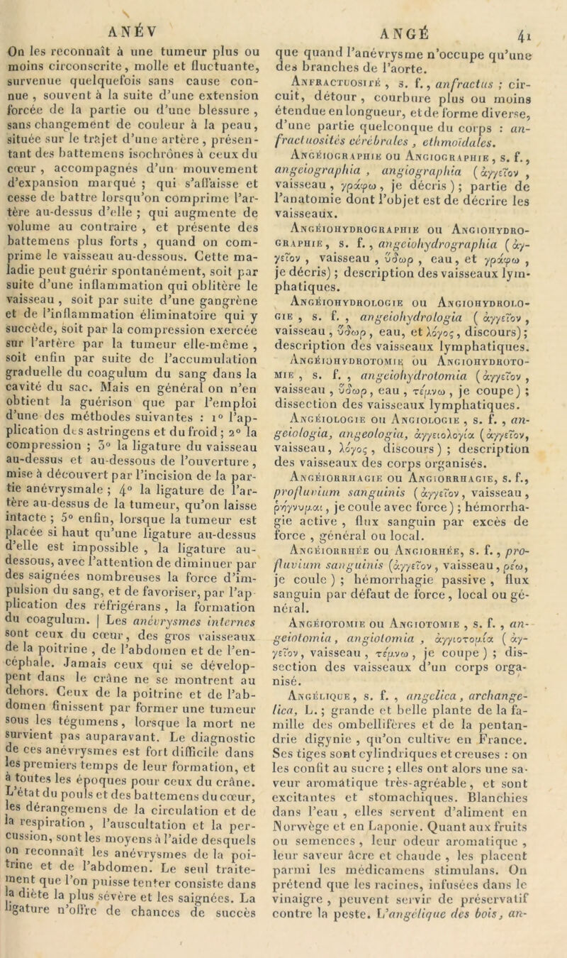 On les reconnaît à une tumeur plus ou moins circonscrite, molle et fluctuante, survenue quelquefois sans cause con- nue , souvent à la suite d’une extension forcée de la partie ou d’une blessure , sans changement de couleur à la peau, située sur le trajet d’une artère , présen- tant des battemens isochrones à ceux du cœur , accompagnés d’un mouvement d’expansion marqué ; qui s'affaisse et cesse de battre lorsqu’on comprime l’ar- tère au-dessus d’elle ; qui augmente de volume au contraire , et présente des battemens plus forts , quand on com- prime le vaisseau au-dessous. Cette ma- ladie peut guérir spontanément, soit par suite d’une inflammation qui oblitère le vaisseau , soit par suite d’une gangrène et de l’inflammation éliminatoire qui y succède, soit par la compression exercée sur l’artère par la tumeur elle-même , soit enfin par suite de l’accumulation graduelle du coagulum du sang dans la cavité du sac. Mais en général on n’en obtient la guérison que par l’emploi d’une des méthodes suivantes : i° l’ap- plication dt.s astringens et du froid ; 2° la compression ; 5° la ligature du vaisseau au-dessus et au-dessous de l’ouverture , mise à découvert par l’incision de la par- tie anévrysmale ; 4° la ligature de l’ar- tère au-dessus de la tumeur, qu’on laisse intacte ; 5° enfin, lorsque la tumeur est placée si haut qu’une ligature au-dessus d’elle est impossible , la ligature au- dessous, avec l’attention de diminuer par des saignées nombreuses la force d’im- pulsion du sang, et de favoriser, par l’ap plication des réfrigérans , la formation du coagulum. | Les anévrysmes internes sont ceux du cœur, des gros vaisseaux de la poitrine , de l’abdomen et de l’en- céphale. Jamais ceux qui se dévelop- pent dans le crâne ne se montrent au dehors. Ceux de la poitrine et de l’ab- domen finissent par former une tumeur sous les tégumens, lorsque la mort ne survient pas auparavant. Le diagnostic de ces anévrysmes est fort difficile dans les premiers temps de leur formation, et à toutes les époques pour ceux du crâne. L état du pouls et des battemens du cœur, les dérangemens de la circulation et de la respiration , l’auscultation et la per- cussion, sont les moyens à l’aide desquels on reconnaît les anévrysmes de la poi- trine et de l’abdomen. Le seul traite- ment que l’on puisse tenter consiste dans a diète la plus sévère et les saignées. La ■gature n’oflrc de chances de succès ANGÉ 41 que quand l’anévrysme n’occupe qu’une des branches de l’aorte. Anfractuosité , s. f., anfractus ; cir- cuit, détour , courbure plus ou moins étendue en longueur, et de lorme diverse, d une partie quelconque du corps : an- fractuosités cérébrales , etlimoïdalcs. Angiographie ou Angiographie , s. f., angeiographia , angiographia (âyyjîov , vaisseau , ypx<pw , je décris ) ; partie de l’anatomie dont l’objet est de décrire les vaisseaux. Angéiohydrographie ou Angioiiydro- graphie, s. f., atigcioliyclrographia ( ày- ystov , vaisseau , u4&>p , eau, et ypx'-pw , je décris) ; description des vaisseaux lym- phatiques. Angéiohydrologie ou Angiohydrolo- gie , s. f. , angeiohydrologia ( àyyctov , vaisseau, v<£o>p , eau, et A oyoç, discours); description des vaisseaux lymphatiques. Angéiohydrotomie ou Angiohydhoto- mie , s. f. , angeiohydrotomia ( àyyôov , vaisseau , u4wp, eau , -rguvw , je coupe) ; dissection des vaisseaux lymphatiques. Angéiologie ou Anciologie , s. f. , an- geio/ogia, angeologia, àyysioAoyia ( àyyrîov, vaisseau, Aoyoç , discours); description des vaisseaux des corps organisés. Angéiorrhagie ou Angiorrhagie, s. f., projlutiium sanguinis ( àyyeîov , vaisseau , pyjyvvp.at, je coule avec force) ; hémorrha- gie active , flux sanguin par excès de force , général ou local. Angéiorrhée ou Angiorhée, s. f., pro- fluvium sanguinis (àyyeîov , vaisseau , p/«, je coule ) ; hémorrhagie passive , flux sanguin par défaut de force, local ou gé- néral. Angéiotomie ou Angiotomie , s. f. , an- geiotomia , angiolomia , àyytoTop.ia ( ày- yeîov, vaisseau, r/p.vw, je coupe) ; dis- section des vaisseaux d’un corps orga- nisé. Angélique , s. f. , angelica, archangc- tica, L. ; grande et belle plante de la fa- mille des ombellifères et de la pentan- drie digynie , qu’on cultive en France. Ses tiges sont cylindriques et creuses : on les confit au sucre ; elles ont alors une sa- veur aromatique très-agréable, et sont excitantes et stomachiques. Blanchies dans l’eau , elles servent d’aliment en JNorvvège et en Laponie. Quant aux fruits ou semences , leur odeur aromatique , leur saveur âcre et chaude , les placent parmi les médicamens stimulans. On prétend que les racines, infusées dans le vinaigre , peuvent servir de préservatif contre la peste. L’angélique des bois, an-