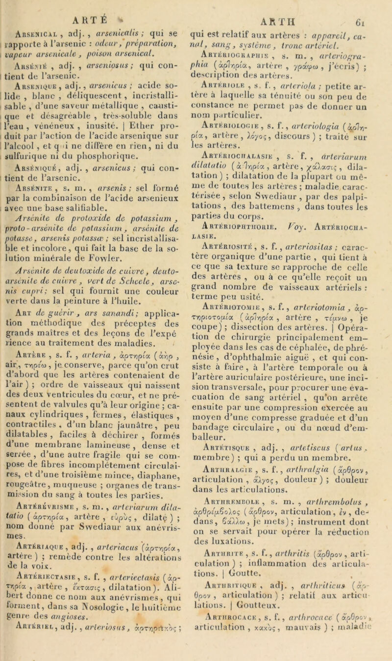 A KT É * Arsenical, adj. , arsenicalis ; qui se rapporte à l’arsenic : odeur/préparation, vapeur arsenicale , poison arsenical. Arsénié , adj. , arseniosus ; qui con- I tient de l’arsenic. Arsenique , adj., arsenicus ; acide so- lide , blanc , déliquescent, incristalli- ■ sable , d’une saveur métallique , causti- que et désagréable , très-soluble dans ! l’eau , vénéneux , inusité. | Ether pro- duit par l’action de l’acide arsenique sur l’alcool , et q i ne diffère en rien, ni du sulfurique ni du phosphoriquc. Arséniqué, adj. , arsenicus; qui con- tient de l’arsenic. Arsénite, s. m. , arsenis ; sel formé par la combinaison de l’acide arsenieux avec une base saliliable. Arsénite de proloxide de potassium , proto - arsénite de potassium , arsénite de potasse, arsenis potassœ ; sel incrislallisa- ble et incolore, qui fait la base de la so- lution minérale de Fowler. Arsénite de deutoxide de cuivre, deuto- arsénite de cuivre , vert de Schcele, arse- nis cupri; sel qui fournit une couleur verte dans la peinture à l’huile. Art de guérir , ars sanandi; applica- tion méthodique des préceptes des grands maîtres et des leçons de l’expé rience au traitement des maladies. Artère , s. f. , arteria, àpr-Gpc’a (àvjp , air , TYjpsû), jeconserve, parce qu’on crut d’abord que les artères contenaient de l’air ) ; ordre de vaisseaux qui naissent des deux ventricules du cœur, et ne pré- sentent de valvules qu’à leur origine ; ca- naux cylindriques, fermes, élastiques , contractiles, d’un blanc jaunâtre, peu dilatables , faciles à déchirer , formés d’une membrane lamineuse , dense et serrée , d’une autre fragile qui se com- pose de fibres incomplètement circulai- res, et d’une troisième mince, diaphane, rougeâtre, muqueuse ; organes de trans- mission du sang à toutes les parties. Artérkvrisme , s. m., arteriarum dila- tatio ( «p-vjpt'a, artère , sùpùç , dilatç ) ; nom donné par Swediaur aux anévris- mes. Artériaque, adj, , artenacus (aprvjpta, artère ) ; remède contre les altérations de la voix. Artériectasie , s. f. , arteriectasis (âp- Tr,pcx , artère, extoco-iç, dilatation). Ali- bert donne ce nom aux anévrismes, qui forment, dans sa Nosologie, le huitième genre des anginses. Artériel, adj. , arleriosus, àpTïjfîfcxoç ; qui est relatif aux artères : appareil, ca- nal, sang, système, tronc artériel. Artériographie , s. m. , arlcriogra- phia («pT/jpta, artère , ypoépu , j’écris) ; description des artères. Artériole , s. f., arleriola ; petite ar- tère à laquelle sa ténuité ou son peu de constance ne permet pas de donner un nom particulier. Artériolooie , s. f., arteriologia (iolrr pta, artère, Ao-/oç, discours) ; traité sur les artères. Artériociialasie , s. f. , arteriarum dilatatio ( à T/jpta , artère, , dila- tation ) ; dilatation de la plupart ou mô- me de toutes les artères ; maladie carac- térisée , selon Swediaur , par des palpi- tations , des hattemens , dans toutes les parties du corps. Artériopiithoiue. Voy. Artériocha- lasie. Artériosité , s. f., arleriositas ; carac- tère organique d’une partie , qui lient à ce que sa texture se rapproche de celle des artères , ou à ce qu’elle reçoit un grand nombre de vaisseaux artériels : terme peu usité. Artériotomie, s. f., arlcriotomia , «p- TyjptoTopia (àplripta , artère , zép.voi , je coupe) ; dissection des artères. | Opéra- tion de chirurgie principalement em- ployée dans les cas de céphalée, de phré- nésie, d’ophthalmie aiguë , et qui con- siste à faire, à l’artère temporale ou à l’artère auriculaire postérieure, une inci- sion transversale, pour procurer une éva- cuation de sang artériel , qu’on arrête ensuite par une compression exercée au moyen d’une compresse graduée et d’un bandage circulaire, ou du nœud d’em- balleur. Artétisqüe , adj. , artetiscus ( arlus . membre) ; qui a perdu un membre. Arthralgîe , s. f., arthralgia (ÆpQpov, articulation , aAyoç, douleur); douleur dans les articulations. Arthrembole , s. m. , arthrembolus , àpDpép-Soloq (ap0pov, articulation, iv , de-1 dans, 6a).),«, je mets); instrument dont on se servait pour opérer la réduction des luxations. Arthrite , s. f., arthritis (x'pGpov , arti- culation ) ; inflammation des articula- tions. | Goutte. Arthritique , adj. , arthriticu» («p- Qpov , articulation ) ; relatif aux articu lations. | Goutteux. Arthhocack , s. f., arthrocace ( apôpov, articulation , xoexoç, mauvais ) ; maladie