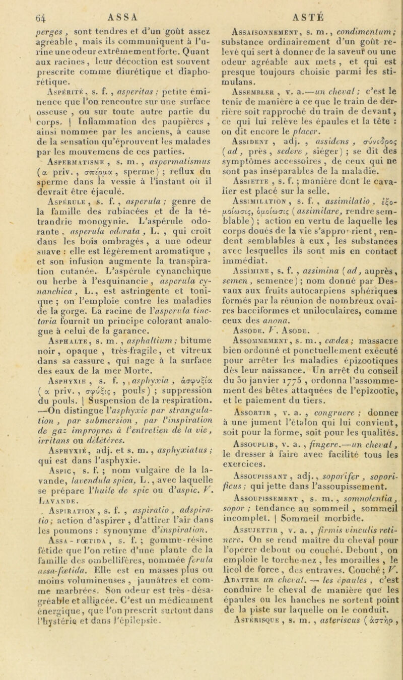 perges , sont tendres et d’un goût assez agréable, niais ils communiquent à l’u- rine une odeur extrêmement forte. Quant aux racines, leur décoction est souvent prescrite comme diurétique et diapho- rétique. Aspérité, s. f. , asperiias ; petite émi- nence que l’on rencontre sur une surface osseuse , ou sur toute autre partie du corps. | Inflammation des paupières , ainsi nommée par les anciens, à cause de la sensation qu’éprouvent les malades par les mouvemens de ces parties. Aspermatisme , s. m. , aspermatismus (a priv. , <j7cepp.x , sperme) ; reflux du sperme dans ia vessie à l’instant où il devrait être éjaculé. Aspékule , s. f. , asperula; genre de la famille des rubiacées et de la té- trandrie monogynie. L’aspérule odo- rante , asperula oclorata , L. , qui croit dans les bois ombragés , a une odeur suave : elle est légèrement aromatique , et son infusion augmente la transpira- tion cutanée. L’aspérule eynanchique ou herbe à l’esquinancie , asperula cy- nancliica, L., est astringente et toni- que ; on l’emploie contre les maladies de la gorge. La racine de l'asperula iinc- toria fournit un principe colorant analo- gue à celui de la garance. Asphalte, s. m. , asphallium ; bitume noir, opaque , très-fragile, et vitreux dans sa cassure , qui nage à la surface des eaux de la mer Morte. Asphyxie, s. f. ,, asphyxia , ào-tpuÇta (a priv., aepu^t; , pouls) ; suppression du pouls. | Suspension de la respiration. —-On distingue l’aspliyxie par strangula- tion , par submersion , par l’inspiration de gaz impropres à l’entretien de ta vie, irritons ou délétères. Asphyxié, adj. et s. m., asphyxiatus ; qui est dans l’asphyxie. Aspic, s. f. ; nom vulgaire de la la- vande, tavenduta spica, L., avec laquelle se prépare l’huile de spic ou d’aspic. V. Lavande. . Aspiration, s. f. , aspiralio, adspira- tio; action d’aspirer , d’attirer l’air dans les poumons : synonyme d’inspiration. Assa - foetida , s. f. ; gommé - résine fétide que l’on retire d’une plante de la famille des ombellifères, nommée ferula assa-foetida. Elle est en masses plus ou moins volumineuses , jaunâtres et com- me marbrées. Son odeur est très - désa- gréable et alliacée. C’est un médicament énergique, que l’on prescrit surtout dans l’hystérie et dans l’épilepsie. Assaisonnement, s. m., condimcnlum ; substance ordinairement d’un goût re- levé qui sert à donner de la saveur ou une odeur agréable aux mets , et qui est presque toujours choisie parmi les sti- mulans. Assembler , v. a.—un cheval ; c’est le tenir de manière à ce que le train de der- rière soit rapproché du train de devant, ce qui lui relève les épaules et la tête : on dit encore le placer. Assident , adj. , assidens , <rvvt$po<; (ad, près, sedere , siéger) ; se dit des symptômes accessoires , de ceux qui ne sont pas inséparables de la maladie. Assiette , s. f. ; manière dent le cava- lier est placé sur la selle. Assimilation , s. f. , assimilatio , è£0- p.otüiorç, ép.oiw<7cç ( assimilare, rendre sem- blable) ; action en vertu de laquelle les corps doués de la vie s’appror rient, ren- dent semblables à eux , les substances avec lesquelles ils sont mis en contact immédiat. Assimine, s. f. , as sim ma (ad, auprès, semen, semence); nom donné par Des- vaux aux fruits autocarpiens sphériques formés par la réunion de nombreux ovai- res bacciformes et uniloculaires, comme ceux des anona. Assode. / . Asode. . Assommemknt, s. m., cccdes ; massacre bien ordonné et ponctuellement exécuté pour arrêter les maladies épizootiques dès leur naissance. Un arrêt du conseil du 5o janvier 1775 , ordonna l’assomme- menl des bêles attaquées de l’epizootie, et le paiement du tiers. Assortir , v. a. , congruere ; donner à une jument l’étalon qui lui convient, soit pour la forme, soit pour les qualités. Assouplir, v. a. , fngere.—un cheval, le dresser à faire avec facilité tous les exercices. Assoupissant, adj., soporifer, sopori- ficus ; qui jette dans l’assoupissement. Assoupissement , s, m. , somnolentia, sopor ; tendance au sommeil , sommeil incomplet. | Sommeil morbide. Assujettir , v. a. , firmis vinculis reti- ncrc. On se rend maître du cheval pour l’opérer debout ou couché. Debout , on emploie le torche-nez , les morailles , le licol de force, des entraves. Couché; V. Abattre un cheval. — les épaules , c’est conduire le cheval de manière que les épaules ou les hanches ne sortent point de la piste sur laquelle on le conduit. Astérisque , s. m. , asteriscus ( «ari/p ,