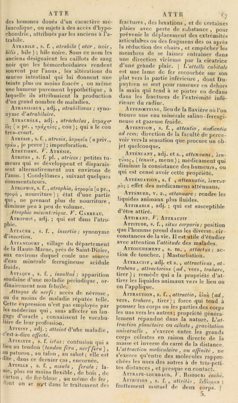 ATTE des hommes doués d’un caractère mé- lancolique, ou sujets à des accès d’hypo- chondrie, attribués par les anciens à l’a- trabile. Atrabile , s. f. , atrabila ( ater , noir, bilis, bile ) ; bile noire. Sous ce nom les anciens désignaient les caillots de sang noir que les hémorrhoïdaires rendent souvent par l’anus , les altérations du mucus intestinal qui lui donnent une teinte plus ou moins foncée , ou même une humeur purement hypothétique , à laquelle ils attribuaient la production d’un grand nombre de maladies. Atrabilieux, adj., atrabiliosus ; syno- nyme d'atrabilaire. Atrachèle, adj., atrachclus, àrpa^vr Toç ( a pr. , Tpx^nioç , cou ) ; qui a le cou très—court. Atrésie, s.f., atresia, «rpyjaia (apriv., Tpaw , je perce) ; imperforation. Atrétismk. v. Atrésie. Atrices , s. f. pl. , atriccs ; petites tu- meurs qui se développent et disparais- sent alternativement aux environs de l’anus. | Gondylômes , suivant quelques com mentateurs. Atrophie, s. f., atrophia, àrpotpùx (« pr., Tpoîpyj , nourriture); état d’une partie qui, ne prenant plus de nourriture, diminue peu à peu de volume. Atrophie mésentérique. V. Carreau. Atrophié, adj. ; qui est dans l’atro- phie. Attache, s. f. , inserlio ; synonyme d’insertion. Attancourt , village du département de la Haute-Marne, près de Saint-Dizier, aux environs duquel coule une source d’eau minérale ferrugineuse acidulé froide. Attaque, s. f. , insultas; apparition soudaine d’une maladie périodique, or- dinairement non fébrile. Attaque de nerfs; accès de névrose, ou du moins de maladie réputée telle. Cette expression n'est pas employée par les médecins qui , sans affecter un lan- gage d’oracle , connaissent le vocabu- laire de leur professio-n. , Atteint , adj. ; atteint d’uhe maladie, c est-à-dire affecte. Atteinte, s. f. ictus; contusion qui a heu au tendon (tendon féru , nerf fera ), •au paturon , au talon , au sabot; elle est dite , dans ce dernier cas , encornée. Attelle , s. f. , assit la , fer ut a ; la- •ue, plus ou moins flexible, de bois , de carton , de fer-blanc , ou même de fer, '•ont on se sert dans le traitement des A T T R f7 fractures , des luxations , et de certaines plaies avec perte de substance , pour prévenir le déplacement des extrémités articulaires ou des fragmens des os après la réduction des chairs, et empêcher les membres de se laisser entraîner dans une direction vicieuse par la cicatrice d’une grande plaie. | L'attelle cubitale est une lame de fer recourbée sur son plat vers la partie inférieure , dont Du- puytren se sert pour ramener en dehors la main qui tend à se porter en dedans dans les fractures de l’extrémité infé- rieure du radius. Attenoetting, lieu de la Bavière où l’on trouve une eau minérale salino - ferrugi- neuse et gazeuse froide. Attention, s. f. , altentio, audientia ad rem; direction de la faculté de perce- voir vers la sensation que procure un ob- jet quelconque. Atténuant, adj. et s., atténuons, hn- t-Jvoç, (tenuis, menu); médicament qui diminue la consistance des humeurs, ou qui est censé avoir cette propriété. Atténuation, s. f , atienuatio, hierve- fzoç ; effet des médicamens atténuans. Atténuer, v. a., altenuarc ; rendre les liquides animaux plus fluides. Attirablb , adj. ; qui est susceptible d’être attiré. Attirant, h'. Attractif Attitude, s. f., situs corporis; position que l’homme prend dans les diverse, cir- constances de la vie. Il est utile d’étudier avec attention l'attitude des malades. Attouchement, s. m. , attactus ; ac- tion de toucher. | Masturbation. Attractif, adj. et s. , at tract iv us , at- trahens , atlractorius (ad, vers, tralierc, tirer ) ; remède qui a la propriété d’at- tirer les liquides animaux vers le lieu où on l’applique. Attraction, s. f. ,altractio, (ad, vers, tralierc, tirer); force qui tend à pousser les corps ou les parties des corps les uns vers les autres; propriété généra- lement répandue dans la nature. L’at- traction planétaire ou céleste, gravitation universelle , s’exerce entre les grands corps célestes en raison directe de la masse et inverse du carré de la distance. L’attraction moléculaire, ou affinité , ne s exerce qu entre des molécules rappro- chées les unes des autres à de très-peti- tes distances , et presque en contact. Attrape-lourdaud. / . Bistouri caché. Ai triiion , s. 1. , atlrilio , £xOXiu.(uoc ; frottement mutuel de deux corps. |