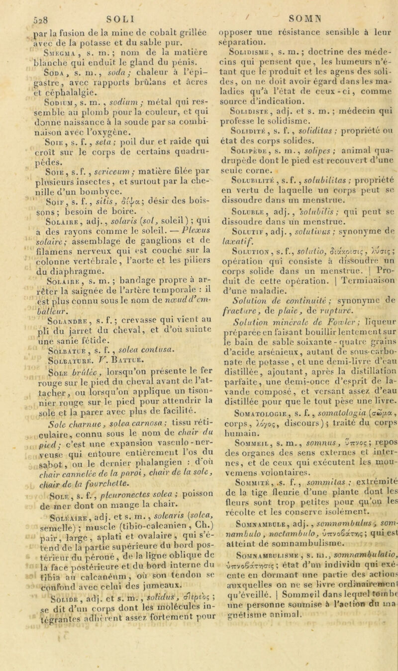 par la fusion de la mine de cobalt grillée avec de la potasse et du sable pur. Smegma, s. m. ; nom de la matière blanche qui enduit le gland du pénis. Soda, s. ni., soda; chaleur à l’épi- gastre, avec rapports brùlans et âcres et céphalalgie. Sodium, s. m. , sodium ; métal qui res- semble au plomb pour la couleur, et qui donne naissance à la soude par sa combi- naison avec l’oxygène. Soie, s. f., seta ; poil dur et raide qui croît sur le corps de certains quadru- pèdes. Soie , s. f. , sericeum ; matière filée par plusieurs insectes , et surtout par la che- nille d’un bombyce. Soir, s. 1'., sitis, oéj/a; désir des bois- sons; besoin de boire. Solaire, adj., Solaris {sol, soleil) ; qui a des rayons comme le soleil. — Plexus solaire; assemblage de ganglions et de filamens nerveux qui est couché sur la colonne vertébrale, l’aorte et les piliers du diaphragme. Solaire , s. m. ; bandage propre à ar- rêter la saignée de l’artère temporale : il est plus connu sous le nom de nœudd’em- balleur. Solandre, s. f. ; crevasse qui vient au pli du jarret du cheval, et d’où suinte une sanie fétide. Soi.batce , s. f., solea contusa. Solbature. T . Battue. Sole brûlée, lorsqu’on présente le fer rouge sur le pied du cheval avant de 1 at- tacher, ou lorsqu’on applique un tison- nier ronge sur le pied pour attendrir la sole et la parer avec plus de facilité. Sole charnue, solea carnosa ; tissu réti- culaire, connu sous le nom de chair du pied; c’est une expansion vasculo-ner- veuse qui entoure entièrement l’os du sabot, ou le dernier phalangien : d'où chair cannelée de la. paroi, chair de la sole, chair de la fourchette. Sole , s. f., plcitronectes solea ; poisson de mer dont on mange la chair. Soléaire, adj. et s. m., solcaris [solea, semelle) ; muscle (tibio-calcanion , Ch.) pair, large, aplati et ovalaire, qui s é- tend de la partie supérieure du bord pos- térieur du péroné, de la ligne oblique de la face postérieure et du bord interne du tibia au calcanéum , où son tendon se confond avec celui des jumeaux. Solide , adj. et s. m., sotidus, cflépto; ; se dit d’un corps dont les molécules in- tégrantes adhèrent assez, fortement pour opposer une résistance sensible à leur séparation. Solidisme , s. m. ; doctrine des méde- cins qui pensent que, les humeurs n’é- tant que le produit et les agens des soli- des, on ne doit avoir égard dans les ma- ladies qu’à l’état de ceux-ci, comme source d’indication. Solidistk, adj. et s. m. ; médecin qui professe le solidisme. Solidité , s. f., soliditas ; propriété ou état des corps solides. Solipèüe, s. m., soUpcs; animal qua- drupède dont le pied est recouvert d’une seule corne. Solubilité , s. f., solubilités ; propriété en vertu de laquelle un corps peut se dissoudre dans un menstrue. Soluble, adj., solubilis ; qui peut se dissoudre dans un menstrue. Solutif, adj., solutions ; synonyme de laxatif. Solution, s.f., solutio, Æiaxpun;, Àvartç; opération qui consiste à dissoudre un corps solide dans un menstrue. j Pro- duit de cette opération. | Terminaison d’une maladie. Solution de continuité; synonyme de fracture, de plaie, de rupture. Solution minérale de Foivlcr ; liqueur préparée en faisant bouillir lentement sur le bain de sable soixante - quatre grains d’acide arsénieux, autant de sous-carbo- nate de potasse , et une demi-livre d’eau distillée, ajoutant, après la distillation parfaite, une demi-once d’esprit de la- vande composé, et versant assez d’eau distillée pour que le tout pèse une livre. Somatologie, s. f., somatologia (cibia, corps, ).oyoç, discours)* traité du corps humain. Sommeil, s. m., somnus, -jwvoç; repos des organes des sens externes et inter- nes, et de ceux qui exécutent les mou- vemens volontaires. Sommité,.s. f., sommilas ; extrémité de la tige fleurie d’une plante dont les fleurs sont trop petites pour qu’on les récolte et les conserve isolément. Somnambule, adj., somnambulus, som- nambulo, noclambulo, CorvoSa-y/ç ; qui est atteint de somnambulisme. Somnambulisme , s. ni., somnambulalio, vtcvoScxt-/)o-iç ; état d’un individu qui exé- cute en dormant une partie des actions auxquelles on ne se livre ordinairement qu’éveillé. | Sommeil dans lequel tombe une personne soumise à l’action du ma gnétisme animal.