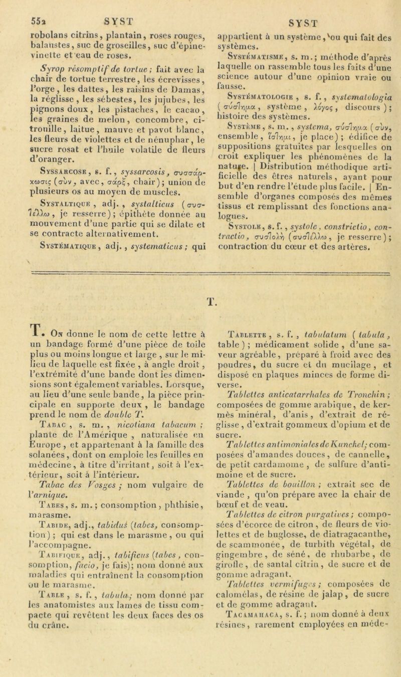 55a SYST robolans citrins, plantain, roses rouges, balaustes, suc de groseilles, suc d’épine- vinelte et eau de roses. Syrop rèsomptif de tortue; fait avec la chair de tortue terrestre, les écrevisses, l’orge, les dattes, les raisins de Damas, la réglisse , les sébestes, les jujubes, les flignons doux , les pistaches , le cacao , es graines de melon, concombre, ci- trouille, laitue, mauve et pavot blanc, les fleurs de violettes et de nénuphar, le sucre rosat et l’huile volatile de fleurs d’oranger. Syssarcose, g. f., syssarcosis, G-uo-a-dp- xwcti; (o-ùv, avec, udpÇ, chair); union de plusieurs os au moyen de muscles. Systaltique , adj. , systalticus (cvu- 7slX<o, je resserre); épithète donnée au mouvement d’une partie qui se dilate et se contracte alternativement. Systématique , adj. , systematicus ; qui SYST appartient à un système,'ou qui fait des systèmes. Systématisme, s. m.; méthode d'après laquelle on rassemble tous les faits d’une science autour d’une opinion vraie ou fausse. Systématologib , s. f., syslemalologia ( (7ua-1vjp.ee, système , ).oyoç , discours ) ; histoire des systèmes. Système, s, ni., syslcma, c’jdvjp.a (aùv, ensemble, laT/jpa, je place); édifice de suppositions gratuites par lesquelles on croit expliquer les phénomènes de la natuje. | Distribution méthodique arti- ficielle des êtres naturels, ayant pour but d’en rendre l’étude plus facile. | En- semble d’organes composés des mêmes tissus et remplissant des fonctions ana- logues. Systole, s. f., systole, constrictio, con- traclio, cruoloXvj (cvolAXw , je resserre); contraction du cœur et des artères. T. On donne le nom de cette lettre à un bandage formé d’une pièce de toile plus ou moins longue et large , sur le mi- lieu de laquelle est fixée , à angle droit , l’extrémité d’une bande dont les dimen- sions sont également variables. Lorsque, au lieu d’une seule bande, la pièce prin- cipale en supporte deux , le bandage prend le nom de double T. Tabac , s. m. , nicotiana tabacum ; plante de l’Amérique , naturalisée en Europe , et appartenant à la famille des solanées , dont on emploie les feuilles en médecine, à titre d’irritant, soit à l’ex- térieur, soit à l’intérieur. Tabac des Vosges ; nom vulgaire de Var nique. Tabes, s. m. ; consomption, phthisie, marasme. Tabide, adj., tabiduè {tabes, consomp- tion) ; qui est dans le marasme, ou qui l’accompagne. Tabifique, adj., ta biflcus [tabes, con- somption, facto, je fais); nom donné aux maladies qui entraînent la consomption ou le marasme. T able , s. f., tabula • nom donné par les anatomistes aux lames de tissu com- pacte qui revêtent les deux faces des os du crâne. T. Tablette, s. f. , tabulatum ( tabula, table ) ; médicament solide , d’une sa- veur agréable, préparé à froid avec des poudres, du sucre et du mucilage, et disposé en plaques minces de forme di- verse. Tablettes anticatarrliales de Tronclùn ; composées de gomme arabique, de ker- mès minéral, d’anis, d’extrait de ré- glisse, d’extrait gommeux d’opium et de sucre. Tablettes antimonial es de Kuncket• com- posées d’amandes douces , de cannelle, de petit cardamome , de sulfure d’anti- moine et de sucre. Tablettes de bouillon ; extrait sec de viande , qu’on prépare avec la chair de bœuf et de veau. Tablettes de citron purgatives ; compo- sées d’écorce de citron , de fleurs de vio- lettes et de buglosse, de diatragacanthc, de scammonée, de turbith végétal, de gingembre, de séné, de rhubarbe, de girofle, de santal citrin, de sucre et de gomme adragant. Tablettes vermifuges ; composées de calomélas, de résine de jalap, de sucre et de gomme adragant. Tacamaiiaca, s. f. ; nom donné à deux lésines, rarement employées en mode-