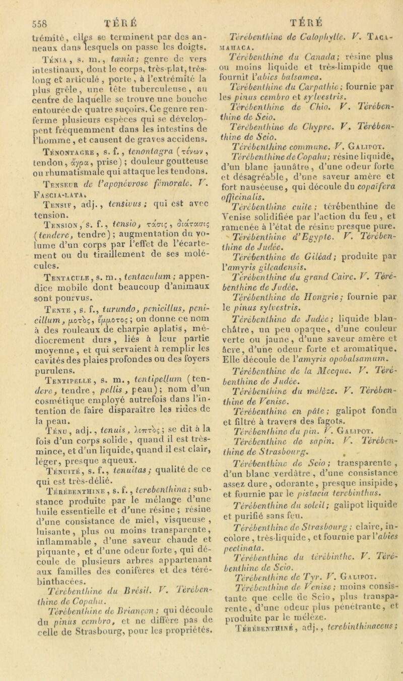 trémité, elles se terminent par des an- neaux dans lesquels on passe les doigts. Ténia, s. in., tamia; genre de vers intestinaux, dont lo corps, très-plat,très- long et articulé , porte , à l’extrémité la plus grêle, une tête tuberculeuse, ou centre de laquelle se trouve une bouche entourée de quatre suçoirs. Ce genre ren- ferme plusieurs espèces qui se dévelop- pent fréquemment dans les intestins de l’homme , et causent de graves accidens. Ténontagre , s. f., tcnonlagra (rs'vuv , tendon, aypa, prise); douleur goutteuse ou rhumatismale qui attaque les tendons. Tensedr de l’aponévrose fémorale. V. Fascia-t.ata* Tensie, adj., tensivus ; qui est avec tension. Tension, s. f., tensio , raert? , «îtaracn; (tcndcrc, tendre); augmentation du vo- lume d’un corps par l’effet de l’écarte- ment ou du tiraillement de ses molé- cules. Tentacule, s. m., tctitaculum ; appen- dice mobile dont beaucoup d’animaux sont pourvus. Tente , s. f., iurundo, pcnicillus, peni- cillum , froToç, spp.0toç ; on donne ce nom à des rouleaux de charpie aplatis, mé- diocrement durs , liés â leur partie moyenne, et qui servaient 5 remplir les cavités des plaies profondes ou des foyers purulens. Tentipelle, s. m., tcnlipcllum (ten- dre, tendre, pctlis , peau); nom d’un cosmétique employé autrefois dans l’in- tention de faire disparaître les rides de la peau. Ténu, adj., tenuis, ^stttoç ; se dit à la fois d’un corps solide, quand il est très- mince, et d'un liquide, quand il est clair, léger, presque aqueux. Ténuité, s. f., tenuitas ; qualité de ce qui est très-délié. Térébenthine , s. f., terebenthina; sub- stance produite par le mélange d’une huile essentielle et d’une résine; résine d’une consistance de miel, visqueuse , luisante, plus ou moins transparente, inilammable , d’une saveur chaude et piquante, et d’une odeur forte , qui dé- coule de plusieurs arbres appartenant aux familles des conifères et des téré- binthacées. Térébenthine du Brésil. I. Térében- thine de Copahu. Térébenthine de Briançon ; qui découle du p'tnus ccmbro, et ne diffère pas de celle de Strasbourg, pour les propriétés. Térébenthine (le Calophylle. V. Taca- maiiaca. Térébenthine du Canada; résine plus ou moins liquide et très-limpide que fournit l’abics balsamca. Térébenthine du Carpathic ; fournie par les pinus ccmbro et sylvestris. Térébenthine de Chio. V. Térében- thine de Scio. Térébenthine de Chypre. V. Térében- thine de Scio. Térébenthine commune. V. Galipot. Térébenthine de Copahu ; résine liquide, d’un blanc jaunâtre, d’une odeur forte et désagréable, d’une saveur amère et fort nauséeuse, qui découle du copaifera officinatis. Térébenthine cuite; térébenthine de Venise solidifiée par l’action du feu , et ramenée à l’état de résine presque pure. Térébenthine d’Egypte. V. Térében- thine de Judée. Térébenthine de Gilcad; produite par l’amyris gileadensis. Térébenthine du grand Caire. V. Téré- benthine de Judée. Térébenthine de Hongrie; fournie par le pinus sylvestris. Térébenthine de Judée; liquide blan- châtre, un peu opaque, d’une couleur verte ou jaune, d’une saveur amère et âcre, d’une odeur forte et aromatique. Elle découle de l’amyris opobalsamum. Térébenthine de la Mecque. V. Téré- benthine de Judée. Térébenthine du mélè~c. V. Térében- thine de Venise. Térébenthine en pâte ; galipot fondu et filtré à travers des fagots. Térébenthine du pin. V. Galipot. Térébenthine de sapin. V. Térében- thine de Strasbourg. Térébenthine (le Scio ; transparente , d’un blanc verdâtre , d’une consistance assez dure, odorante, presque insipide, et fournie par le pistacia terebinthus. Térébenthine du soleil; galipot liquide et purifié sans feu. Térébenthine de Strasbourg ; claire, in- colore , très-liquide, et fournie par l’abics pectinata. Térébenthine du térébinilic. V,. Téré- benthine de Scio. Térébenthine de Tyr. V. Galipot. Térébenthine de Venise; moins consis- tante que celle de Scio, plus transpa- rente, d’une odeur plus pénétrante, et produite par le mélèze. Térébenthine, adj., tcrebinthinaceus;