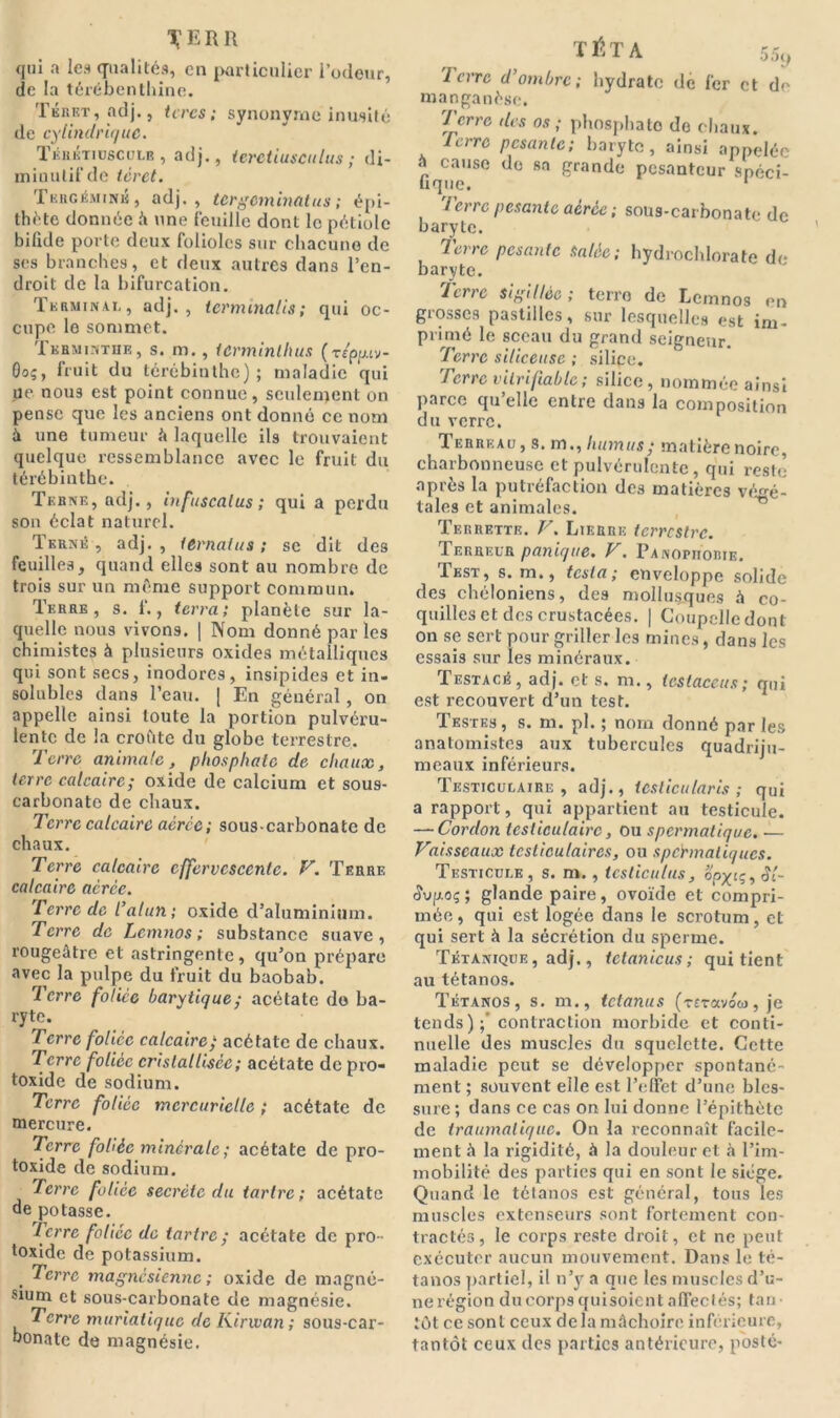 qui a les qualités, en particulier l’odeur, de la térébenthine. Tkiuït, adj., tires ; synonyme inusité de cylindrique. ïébktiüscülb , adj., ieretiusculus ; di- minutif de tèret. TuncÉMiNK, adj., tergeminatus ; épi- thète donnée û une feuille dont le pétiole bifide porte deux folioles sur chacune de ses branches, et deux autres dans l’en- droit de la bifurcation. Terminai,, adj., ternunalis; qui oc- cupe le sommet. Tkhminthe, s. m. , ter minibus (r Zpp.iv- Oo;, fruit du térébinthe) ; maladie qui ue nous est point connue, seulement on pense que les anciens ont donné ce nom à une tumeur à laquelle ils trouvaient quelque ressemblance avec le fruit du térébinthe. Terne, adj., infuscalus ; qui a perdu son éclat naturel. Tkrné , adj. , ternalus ; se dit des feuilles, quand elles sont au nombre de trois sur un même support commun. Terre, s. f., terra; planète sur la- quelle nous vivons. | Nom donné par les chimistes à plusieurs oxides métalliques qui sont secs, inodores, insipides et in- solubles dans l’eau. | En général , on appelle ainsi toute la portion pulvéru- lente de la croûte du globe terrestre. Terre animale, phosphate de chaux, terre calcaire; oxide de calcium et sous- earbonato de chaux. Terre calcaire aérée ; sous-carbonate de chaux. Terre calcaire effervescente. F. Terre calcaire aérée. Terre de l’alun ; oxide d’aluminium. Terre de Lcmnos ; substance suave, rougeâtre et astringente, qu’on prépare avec la pulpe du fruit du baobab. Terre foliée barytique; acétate do ba- ryte. Terre foliée calcaire; acétate de chaux. Terre foliée cristallisée; acétate de pro- toxide de sodium. Terre foliée mercurielle ; acétate de mercure. Terre foliée minérale; acétate de pro- toxide de sodium. Terre foliée secrète du tartre; acétate de potasse. Terre foliée de tartre ; acétate de pro- toxide de potassium. Terre magnésienne ; oxide de magné- sium et sous-carbonate de magnésie. Terre muriatique de Kirwan; sous-car- bonate de magnésie. 'I erre d’ombre; hydrate de fer et df' manganèse. Terre des os ; phosphate de chaux. Icrre pesante; baryte, ainsi appelée a cause do sa grande pesanteur spéci- fique. ierre pesante aérée ; sous-carbonate de baryte. 7erre pesante Salée; hydrochlorate de baryte. Terre sigillée; terro de Lcmnos en grosses pastilles, sur lesquelles est im- primé le sceau du grand seigneur. Terre siliceuse ; silice. Terre vitrifiablc; silice, nommée ainsi parce qu’elle entre dans la composition du verre. Terreau, s. m., humus ; matière noire, charbonneuse et pulvérulente, qui reste après la putréfaction des matières végé- tales et animales. Terrette. F. Lierre terrestre. Terreur panique. F. Panopiiorie. Test, s. m», testa; enveloppe solide des chéloniens, des mollusques à co- quilles et des crustacécs. | Coupelle dont on se sert pour griller les mines, dans les essais sur les minéraux. Testacé, adj. et s. m., tcstaceus; qui est recouvert d’un test. Testes, s. m. pl. ; nom donné par les anatomistes aux tubercules quadriju- meaux inférieurs. Testiculaire, adj., testieu taris ; qui a rapport, qui appartient au testicule. —- Cordon testiculaire, ou spermatique. ■— Faisscaux testiculaires, ou spermatiques. Testicule, s. m. , testieulus, op^tç, Sl- Svq.oç ; glande paire, ovoïde et compri- mée, qui est logée dans le scrotum, et qui sert à la sécrétion du sperme. Tétanique , adj., tetanicus ; qui tient au tétanos. Tétanos, s. m., tetanus (rcravoej, je tends) ;* contraction morbide et conti- nuelle des muscles du squelette. Cette maladie peut se développer spontané- ment ; souvent elle est l’effet d’une bles- sure ; dans ce cas on lui donne l’épithète de traumatique. On la reconnaît facile- ment à la rigidité, à la douleur et à l’im- mobilité des parties qui en sont le siège. Quand le tétanos est général, tous les muscles extenseurs sont fortement con- tractés, le corps reste droit, et ne peut exécuter aucun mouvement. Dans le té- tanos partiel, il n’y a que les muscles d’u- ne région du corps quisoient affectés; tan • tôt ce sont ceux delà mâchoire inférieure, tantôt ceux des parties antérieure, posté-