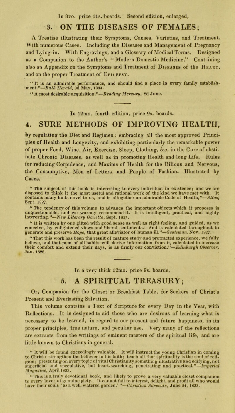 3. ON THE DISEASES OF FEMALES; A Treatise illustrating their Symptoms, Causes, Varieties, and Treatment. With numerous Cases. Including the Diseases and Management of Pregnancy and Lying-in. With Engravings, and a Glossary of Medical Terms. Designed as a Companion to the Author’s “ Modern Domestic Medicine.” Containing also an Appendix on the Symptoms and Treatment of Diseases of the Heart, and on the proper Treatment of Epilepsy. “ It is an admirable performance, and should find a place in every family establish- ment.”—Bath Herald, 3d May, 1834. “ A most desirable acquisition.”—Reading Mercury, 2d June. In 12mo. fourth edition, price 9s. boards. 4. SURE METHODS OF IMPROVING HEALTH, by regulating the Diet and Regimen: embracing all the most approved Princi- ples of Health and Longevity, and exhibiting particularly the remarkable power of proper Food, Wine, Air, Exercise, Sleep, Clothing, &c. in the Cure of obsti- nate Chronic Diseases, as well as in promoting Health and long Life. Rules for reducing Corpulence, and Maxims of Health for the Bilious and Nervous, the Consumptive, Men of Letters, and People of Fashion. Illustrated by Cases. “ The subject of this book is interesting to every individual in existence; and we are disposed to think it the most useful and rational work of the kind we have met with. It contains many hints novel to us, and is altogether an admirable Code of Health,”—Atlas, Sept. 1827. “ The tendency of this volume to advance the important objects which it proposes is unquestionable, and we warmly recommend it. It is intelligent, practical, and highly interesting.”—New Literary Gazette, Sept. 1827. “ It is written by one gifted with good sense as well as right feeling, and guided, as we conceive, by enlightened views and liberal sentiments.—And is calculated throughout to generate and preserve Hope, that great alleviator of human ill.”—Scotsman. Nov. 1827. “That this work has been the result of mature study and protracted experience, we fully believe, and that men of all habits will derive information from it, calculated to increase their comfort and extend their days, is as firmly our conviction.”—Edinburgh Observer, Jan. 1828. In a very thick 12mo. price 9s. boards, 5. A SPIRITUAL TREASURY; Or, Companion for the Closet or Breakfast Table, for Seekers of Christ’s Present and Everlasting Salvation. This volumo contains a Text of Scripture for every Day in the Year, with Reflections. It is designed to aid those who are desirous of learning what is necessary to be learned, in regard to our present and future happiness, in its proper principles, true nature, and peculiar use. Very many of the reflections are extracts from the writings of eminent masters of the spiritual life, and are little known to Christians in general. “ It will be found exceedingly valuable. It will instruct the young Christian in coming to Christ; strengthen the believer in bis faith; teach all that spirituality is the soul of reli- gion ; presenting on every topic of vital Christianity something illustrative and edifying, not superficial and speculative, but heart-searching, penetrating and practical.”—Imperial Magazine, April 1833. “ This is a truly devotional book, and likely to prove a very valuable closet companion to every lover of genuine piety. It cannot fail to interest, delight, and profit all who would have their souls ‘ as a well-watered garden.’ ”—Christian Advocate, June 24, 1833.