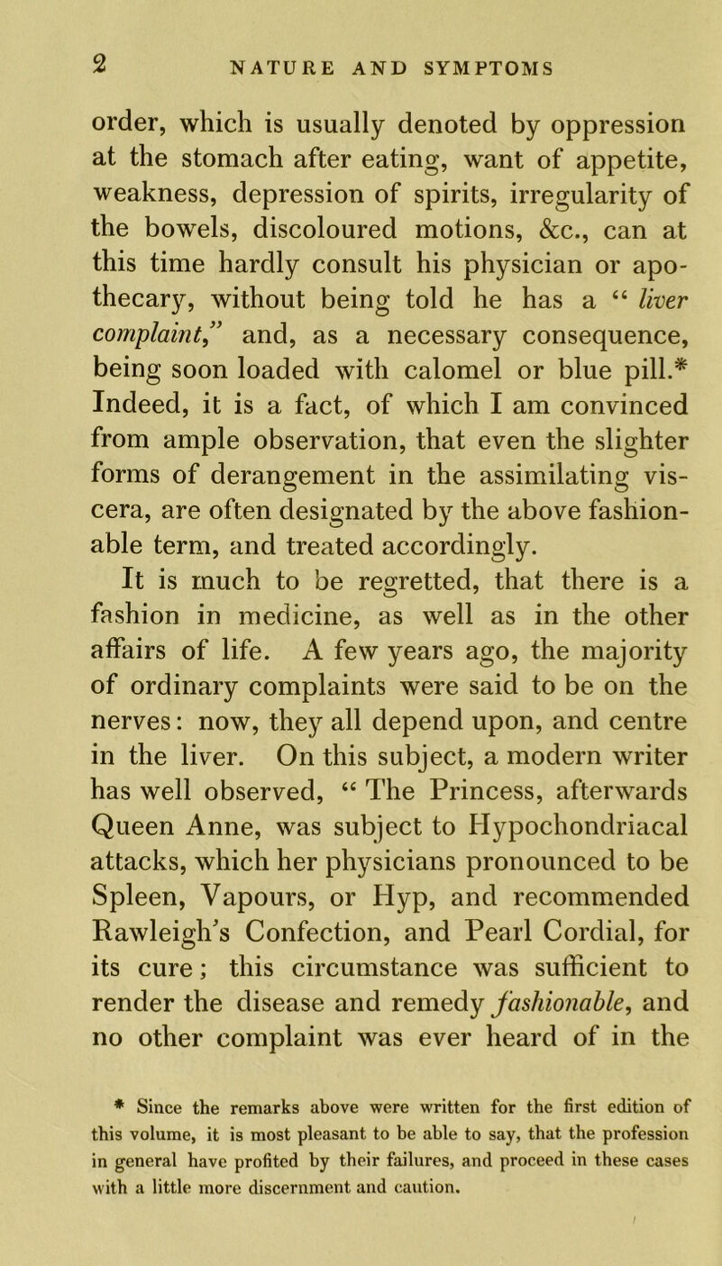 order, which is usually denoted by oppression at the stomach after eating, want of appetite, weakness, depression of spirits, irregularity of the bowels, discoloured motions, &c., can at this time hardly consult his physician or apo- thecary, without being told he has a “ liver complaint” and, as a necessary consequence, being soon loaded with calomel or blue pill.* Indeed, it is a fact, of which I am convinced from ample observation, that even the slighter forms of derangement in the assimilating vis- cera, are often designated by the above fashion- able term, and treated accordingly. It is much to be regretted, that there is a fashion in medicine, as well as in the other affairs of life. A few years ago, the majority of ordinary complaints were said to be on the nerves: now, they all depend upon, and centre in the liver. On this subject, a modern writer has well observed, “ The Princess, afterwards Queen Anne, was subject to Hypochondriacal attacks, which her physicians pronounced to be Spleen, Vapours, or Hyp, and recommended Rawleigh's Confection, and Pearl Cordial, for its cure; this circumstance was sufficient to render the disease and remedy fashionable, and no other complaint was ever heard of in the * Since the remarks above were written for the first edition of this volume, it is most pleasant to be able to say, that the profession in general have profited by their failures, and proceed in these cases with a little more discernment and caution.