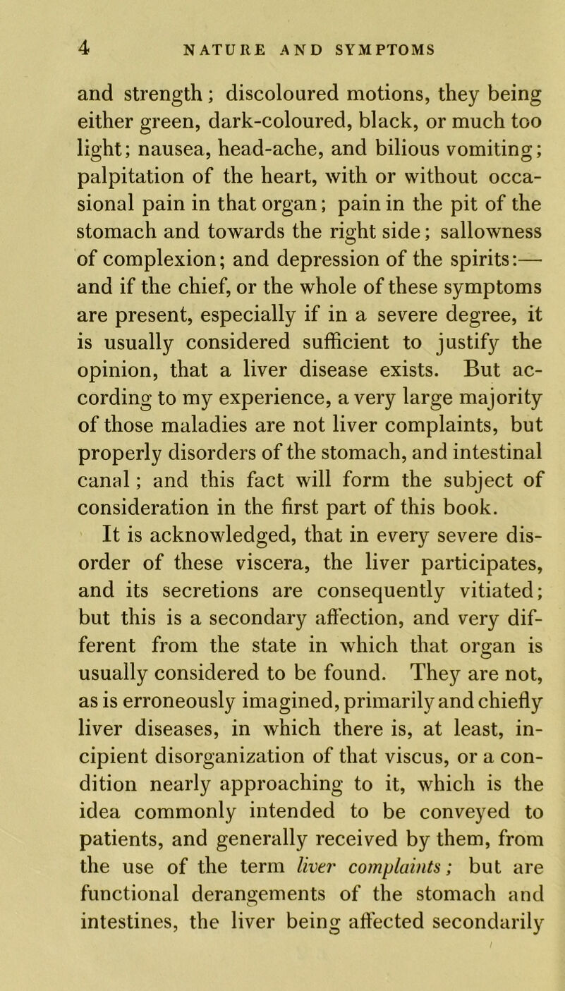 and strength; discoloured motions, they being either green, dark-coloured, black, or much too light; nausea, head-ache, and bilious vomiting; palpitation of the heart, with or without occa- sional pain in that organ; pain in the pit of the stomach and towards the right side; sallowness of complexion; and depression of the spirits:— and if the chief, or the whole of these symptoms are present, especially if in a severe degree, it is usually considered sufficient to justify the opinion, that a liver disease exists. But ac- cording to my experience, a very large majority of those maladies are not liver complaints, but properly disorders of the stomach, and intestinal canal; and this fact will form the subject of consideration in the first part of this book. It is acknowledged, that in every severe dis- order of these viscera, the liver participates, and its secretions are consequently vitiated; but this is a secondary affection, and very dif- ferent from the state in which that organ is usually considered to be found. They are not, as is erroneously imagined, primarily and chiefly liver diseases, in which there is, at least, in- cipient disorganization of that viscus, or a con- dition nearly approaching to it, which is the idea commonly intended to be conveyed to patients, and generally received by them, from the use of the term liver complaints; but are functional derangements of the stomach and intestines, the liver being affected secondarily
