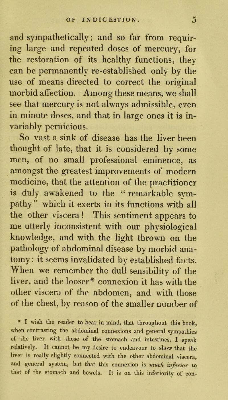 and sympathetically; and so far from requir- ing large and repeated doses of mercury, for the restoration of its healthy functions, they can be permanently re-established only by the use of means directed to correct the original morbid affection. Among these means, we shall see that mercury is not always admissible, even in minute doses, and that in large ones it is in- variably pernicious. So vast a sink of disease has the liver been thought of late, that it is considered by some men, of no small professional eminence, as amongst the greatest improvements of modern medicine, that the attention of the practitioner is duly awakened to the “ remarkable sym- pathy ” which it exerts in its functions with all the other viscera! This sentiment appears to me utterly inconsistent with our physiological knowledge, and with the light thrown on the pathology of abdominal disease by morbid ana- tomy : it seems invalidated by established facts. When we remember the dull sensibility of the liver, and the looser* connexion it has with the other viscera of the abdomen, and with those of the chest, by reason of the smaller number of * I wish the reader to bear in mind, that throughout this book, when contrasting the abdominal connexions and general sympathies of the liver with those of the stomach and intestines, I speak relatively. It cannot be my desire to endeavour to show that the liver is really slightly connected with the other abdominal viscera, and general system, but that this connexion is much inferior to that of the stomach and bowels. It is on this inferiority of con-
