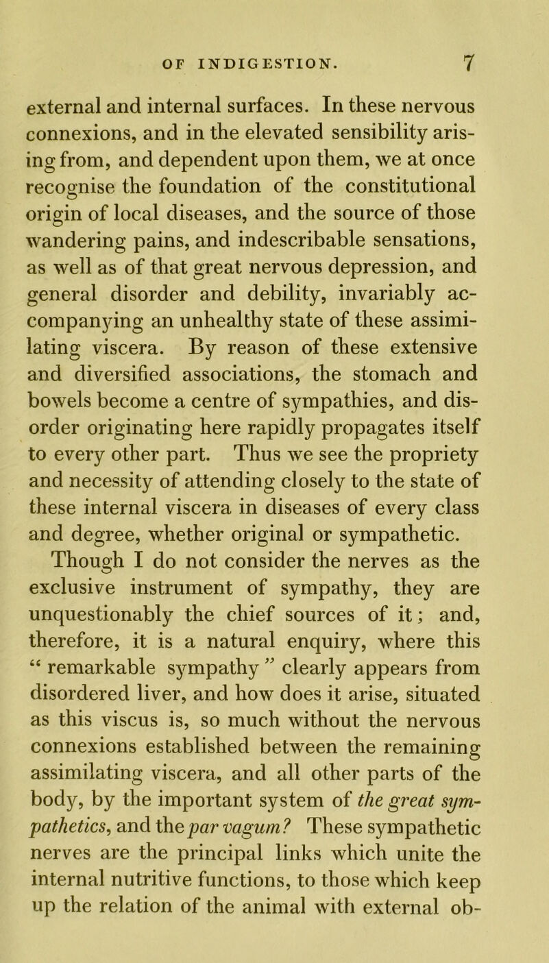 external and internal surfaces. In these nervous connexions, and in the elevated sensibility aris- ing from, and dependent upon them, we at once recognise the foundation of the constitutional origin of local diseases, and the source of those wandering pains, and indescribable sensations, as well as of that great nervous depression, and general disorder and debility, invariably ac- companying an unhealthy state of these assimi- lating viscera. By reason of these extensive and diversified associations, the stomach and bowels become a centre of sympathies, and dis- order originating here rapidly propagates itself to every other part. Thus we see the propriety and necessity of attending closely to the state of these internal viscera in diseases of every class and degree, whether original or sympathetic. Though I do not consider the nerves as the exclusive instrument of sympathy, they are unquestionably the chief sources of it; and, therefore, it is a natural enquiry, where this “ remarkable sympathy ” clearly appears from disordered liver, and how does it arise, situated as this viscus is, so much without the nervous connexions established between the remaining assimilating viscera, and all other parts of the body, by the important system of the great sym- pathetics, and the par vagum ? These sympathetic nerves are the principal links which unite the internal nutritive functions, to those which keep up the relation of the animal with external ob-