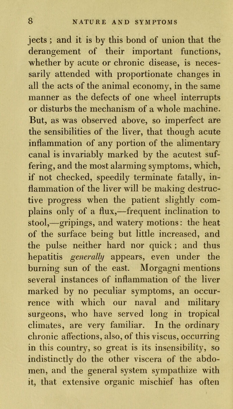 jects ; and it is by this bond of union that the derangement of their important functions, whether by acute or chronic disease, is neces- sarily attended with proportionate changes in all the acts of the animal economy, in the same manner as the defects of one wheel interrupts or disturbs the mechanism of a whole machine. But, as was observed above, so imperfect are the sensibilities of the liver, that though acute inflammation of any portion of the alimentary canal is invariably marked by the acutest suf- fering, and the most alarming symptoms, which, if not checked, speedily terminate fatally, in- flammation of the liver will be making destruc- tive progress when the patient slightly com- plains only of a flux,—frequent inclination to stool,—gripings, and watery motions: the heat of the surface being but little increased, and the pulse neither hard nor quick; and thus hepatitis generally appears, even under the burning sun of the east. Morgagni mentions several instances of inflammation of the liver marked by no peculiar symptoms, an occur- rence with which our naval and military surgeons, who have served long in tropical climates, are very familiar. In the ordinary chronic affections, also, of this viscus, occurring in this country, so great is its insensibility, so indistinctly do the other viscera of the abdo- men, and the general system sympathize with it, that extensive organic mischief has often /