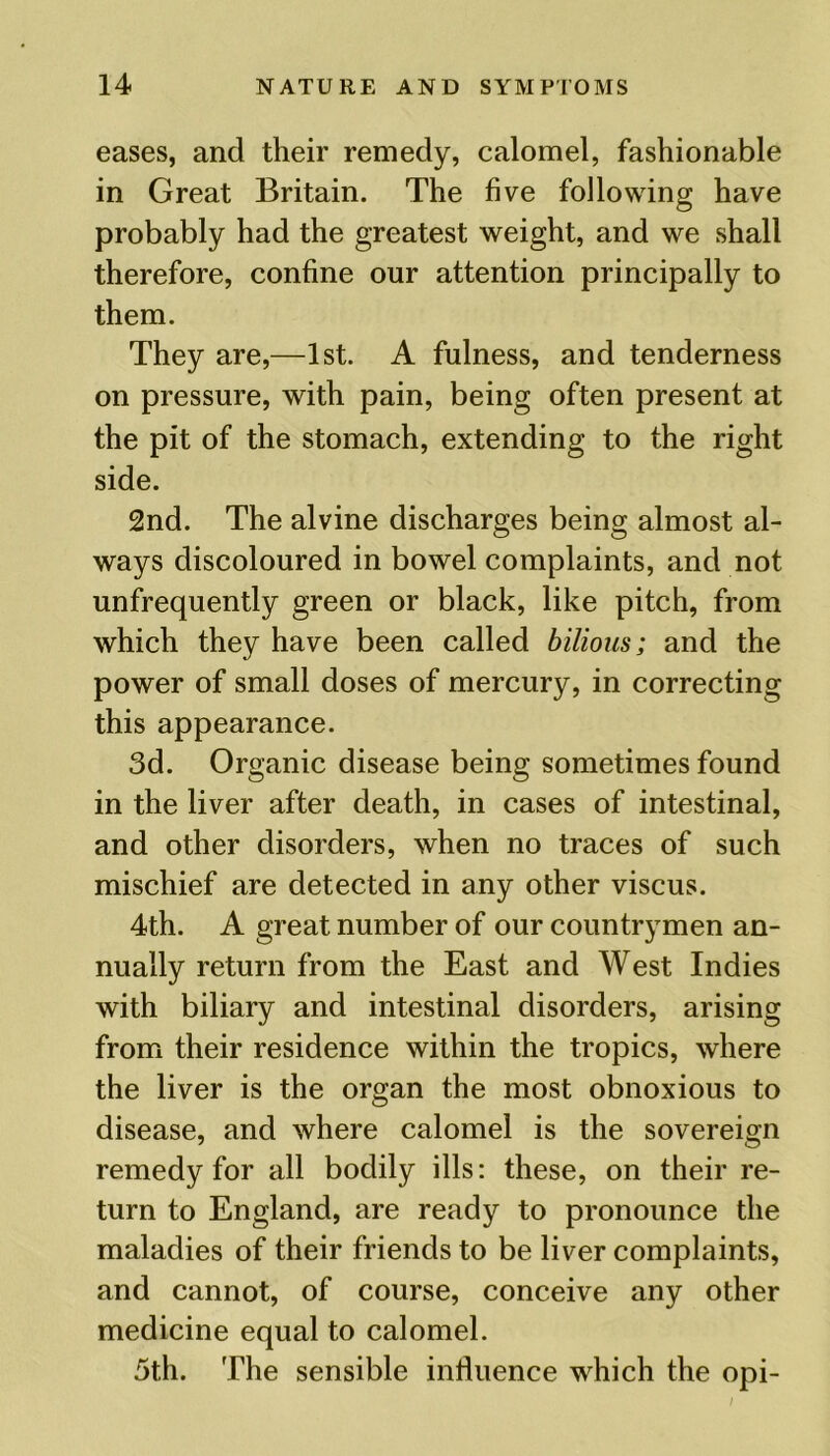 eases, and their remedy, calomel, fashionable in Great Britain. The five following have probably had the greatest weight, and we shall therefore, confine our attention principally to them. They are,—1st. A fulness, and tenderness on pressure, with pain, being often present at the pit of the stomach, extending to the right side. 2nd. The alvine discharges being almost al- ways discoloured in bowel complaints, and not unfrequently green or black, like pitch, from which they have been called bilious; and the power of small doses of mercury, in correcting this appearance. 3d. Organic disease being sometimes found in the liver after death, in cases of intestinal, and other disorders, when no traces of such mischief are detected in any other viscus. 4th. A great number of our countrymen an- nually return from the East and West Indies with biliary and intestinal disorders, arising from their residence within the tropics, where the liver is the organ the most obnoxious to disease, and where calomel is the sovereign remedy for all bodily ills: these, on their re- turn to England, are ready to pronounce the maladies of their friends to be liver complaints, and cannot, of course, conceive any other medicine equal to calomel. 5th. The sensible influence which the opi-