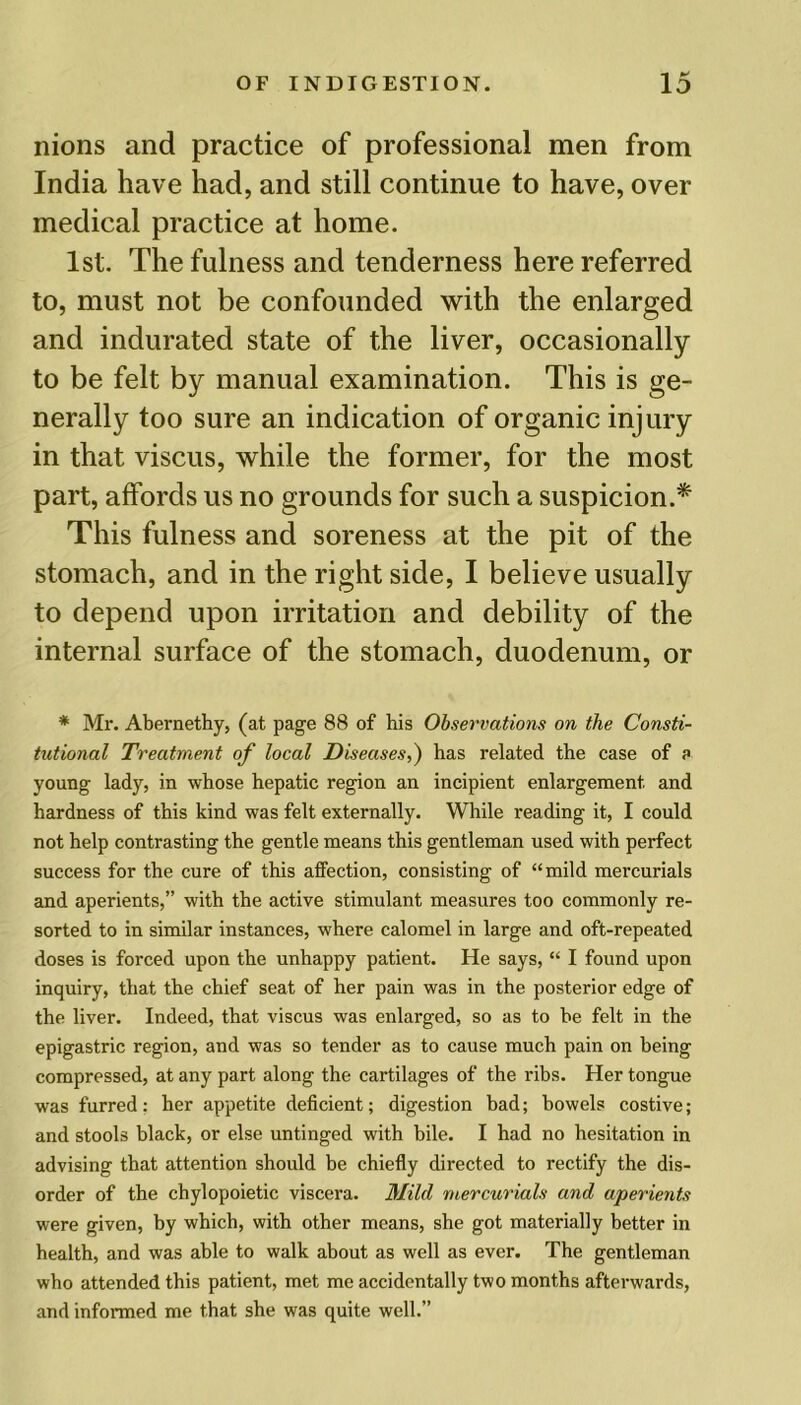 nions and practice of professional men from India have had, and still continue to have, over medical practice at home. 1st. The fulness and tenderness here referred to, must not be confounded with the enlarged and indurated state of the liver, occasionally to be felt by manual examination. This is ge- nerally too sure an indication of organic injury in that viscus, while the former, for the most part, affords us no grounds for such a suspicion.* This fulness and soreness at the pit of the stomach, and in the right side, I believe usually to depend upon irritation and debility of the internal surface of the stomach, duodenum, or * Mr. Abernethy, (at page 88 of his Observations on the Consti- tutional Treatment of local Diseases,) has related the case of a young lady, in whose hepatic region an incipient enlargement and hardness of this kind was felt externally. While reading it, I could not help contrasting the gentle means this gentleman used with perfect success for the cure of this affection, consisting of “mild mercurials and aperients,” with the active stimulant measures too commonly re- sorted to in similar instances, where calomel in large and oft-repeated doses is forced upon the unhappy patient. He says, “ I found upon inquiry, that the chief seat of her pain was in the posterior edge of the liver. Indeed, that viscus was enlarged, so as to be felt in the epigastric region, and was so tender as to cause much pain on being compressed, at any part along the cartilages of the ribs. Her tongue was furred: her appetite deficient; digestion bad; bowels costive; and stools black, or else untinged with bile. I had no hesitation in advising that attention should be chiefly directed to rectify the dis- order of the chylopoietic viscera. Mild mercurials and aperients were given, by which, with other means, she got materially better in health, and was able to walk about as well as ever. The gentleman who attended this patient, met me accidentally two months afterwards, and informed me that she was quite well.”