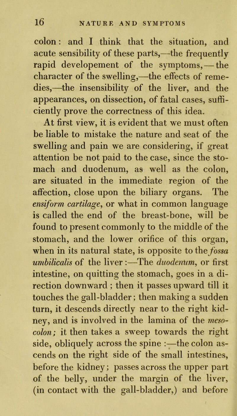 colon: and I think that the situation, and acute sensibility of these parts,—the frequently rapid developement of the symptoms, — the character of the swelling,—the effects of reme- dies,—the insensibility of the liver, and the appearances, on dissection, of fatal cases, suffi- ciently prove the correctness of this idea. At first view, it is evident that we must often be liable to mistake the nature and seat of the swelling and pain we are considering, if great attention be not paid to the case, since the sto- mach and duodenum, as well as the colon, are situated in the immediate region of the affection, close upon the biliary organs. The ensiform cartilage, or what in common language is called the end of the breast-bone, will be found to present commonly to the middle of the stomach, and the lower orifice of this organ, when in its natural state, is opposite to the fossa umbilicalis of the liver :—The duodenum, or first intestine, on quitting the stomach, goes in a di- rection downward ; then it passes upward till it touches the gall-bladder; then making a sudden turn, it descends directly near to the right kid- ney, and is involved in the lamina of the meso- colon ; it then takes a sweep towards the right side, obliquely across the spine :—the colon as- cends on the right side of the small intestines, before the kidney; passes across the upper part of the belly, under the margin of the liver, (in contact with the gall-bladder,) and before