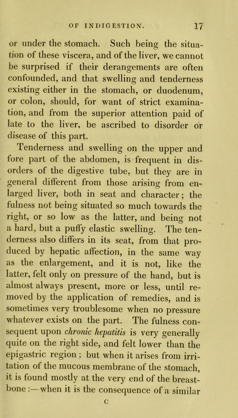 or under the stomach. Such being the situa- tion of these viscera, and of the liver, we cannot be surprised if their derangements are often confounded, and that swelling and tenderness existing either in the stomach, or duodenum, or colon, should, for want of strict examina- tion, and from the superior attention paid of late to the liver, be ascribed to disorder or disease of this part. Tenderness and swelling on the upper and fore part of the abdomen, is frequent in dis- orders of the digestive tube, but they are in general different from those arising from en- larged liver, both in seat and character; the fulness not being situated so much towards the right, or so low as the latter, and being not a hard, but a puffy elastic swelling. The ten- derness also differs in its seat, from that pro- duced by hepatic affection, in the same way as the enlargement, and it is not, like the latter, felt only on pressure of the hand, but is almost always present, more or less, until re- moved by the application of remedies, and is sometimes very troublesome when no pressure whatever exists on the part. The fulness con- sequent upon chronic hepatitis is very generally quite on the right side, and felt lower than the epigastric region ; but when it arises from irri- tation of the mucous membrane of the stomach, it is found mostly at the very end of the breast- bone :— when it is the consequence of a similar c