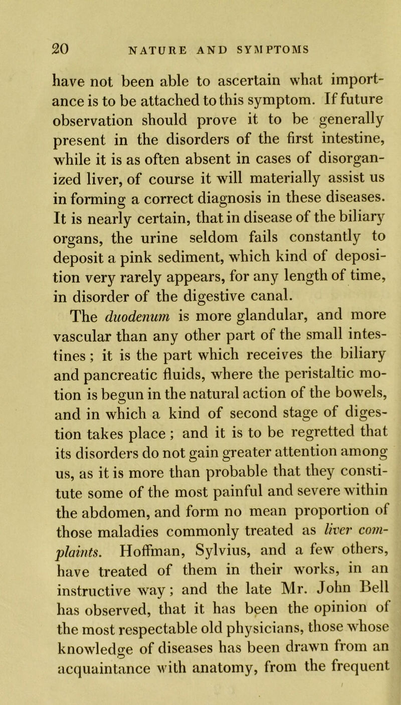 have not been able to ascertain what import- ance is to be attached to this symptom. If future observation should prove it to be generally present in the disorders of the first intestine, while it is as often absent in cases of disorgan- ized liver, of course it will materially assist us in forming a correct diagnosis in these diseases. It is nearly certain, that in disease of the biliary organs, the urine seldom fails constantly to deposit a pink sediment, which kind of deposi- tion very rarely appears, for any length of time, in disorder of the digestive canal. The duodenum is more glandular, and more vascular than any other part of the small intes- tines ; it is the part which receives the biliary and pancreatic fluids, where the peristaltic mo- tion is begun in the natural action of the bowels, and in which a kind of second stage of diges- tion takes place ; and it is to be regretted that its disorders do not gain greater attention among us, as it is more than probable that they consti- tute some of the most painful and severe within the abdomen, and form no mean proportion of those maladies commonly treated as liver com- plaints. Hoffman, Sylvius, and a few others, have treated of them in their works, in an instructive way; and the late Mr. John Bell has observed, that it has been the opinion of the most respectable old physicians, those whose knowledge of diseases has been drawn from an acquaintance with anatomy, from the frequent