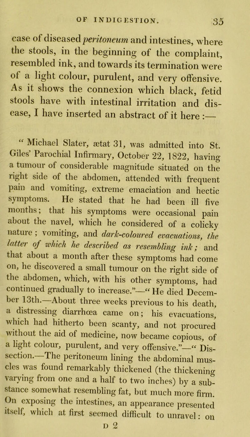 case of diseased peritoneum and intestines, where the stools, in the beginning of the complaint, resembled ink, and towards its termination were ot a light colour, purulent, and very offensive. As it shows the connexion which black, fetid stools have with intestinal irritation and dis- ease, I have inserted an abstract of it here :— Michael Slater, aetat 31, was admitted into St. Giles’ Parochial Infirmary, October 22, 1822, having a tumour of considerable magnitude situated on the right side of the abdomen, attended with frequent pain and vomiting, extreme emaciation and hectic symptoms. He stated that he had been ill five months; that his symptoms were occasional pain about the navel, which he considered of a colicky nature ; vomiting, and dcirk-coloured evacuations, the latte? of which he described as resembling ink; and that about a month after these symptoms had come on, he discovered a small tumour on the right side of the abdomen, which, with his other symptoms, had continued gradually to increase.”— He died Decem- ber 13th. About three weeks previous to his death, a distressing diarrhoea came on; his evacuations, which had hitherto been scanty, and not procured without the aid of medicine, now became copious, of a light colour, purulent, and very offensive.”—“ Dis- section.—The peritoneum lining the abdominal mus- cles was found remarkably thickened (the thickening- varying from one and a half to two inches) by a sub- stance somewhat resembling fat, but much more firm. On exposing the intestines, an appearance presented itself, which at first seemed difficult to unravel: on d 2