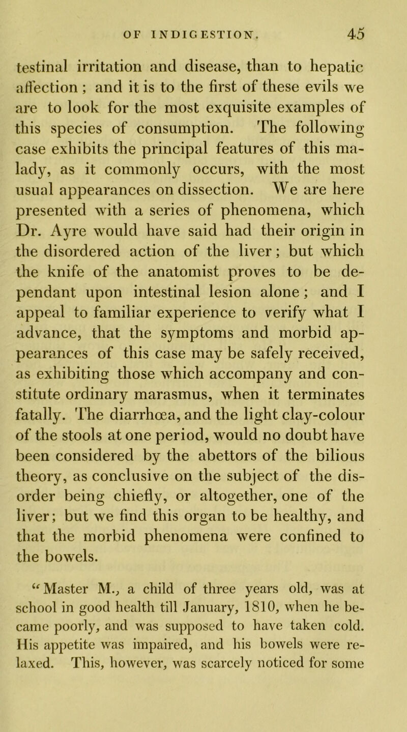 testinal irritation and disease, than to hepatic affection ; and it is to the first of these evils we are to look for the most exquisite examples of this species of consumption. The following case exhibits the principal features of this ma- lady, as it commonly occurs, with the most usual appearances on dissection. We are here presented with a series of phenomena, which Dr. Ayre would have said had their origin in the disordered action of the liver; but which the knife of the anatomist proves to be de- pendant upon intestinal lesion alone; and I appeal to familiar experience to verify what I advance, that the symptoms and morbid ap- pearances of this case may be safely received, as exhibiting those which accompany and con- stitute ordinary marasmus, when it terminates fatally. The diarrhoea, and the light clay-colour of the stools at one period, would no doubt have been considered by the abettors of the bilious theory, as conclusive on the subject of the dis- order being chiefly, or altogether, one of the liver; but we find this organ to be healthy, and that the morbid phenomena were confined to the bowels. “ Master M., a child of three years old, was at school in good health till January, 1810, when he be- came poorly, and was supposed to have taken cold. His appetite was impaired, and his bowels were re- laxed. This, however, was scarcely noticed for some
