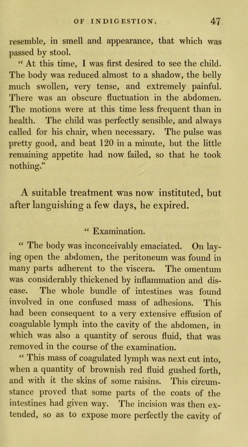 resemble, in smell and appearance, that which was passed by stool. “ At this time, I was first desired to see the child. The body was reduced almost to a shadow, the belly much swollen, very tense, and extremely painful. There was an obscure fluctuation in the abdomen. The motions were at this time less frequent than in health. The child was perfectly sensible, and always called for his chair, when necessary. The pulse was pretty good, and beat 120 in a minute, but the little remaining appetite had now failed, so that he took nothing.” A suitable treatment was now instituted, but after languishing a few days, he expired. “ Examination. “ The body was inconceivably emaciated. On lay- ing open the abdomen, the peritoneum was found in many parts adherent to the viscera. The omentum was considerably thickened by inflammation and dis- ease. The whole bundle of intestines was found involved in one confused mass of adhesions. This had been consequent to a very extensive effusion of coagulable lymph into the cavity of the abdomen, in which was also a quantity of serous fluid, that was removed in the course of the examination. “ This mass of coagulated lymph was next cut into, when a quantity of brownish red fluid gushed forth, and with it the skins of some raisins. This circum- stance proved that some parts of the coats of the intestines had given way. The incision was then ex- tended, so as to expose more perfectly the cavity of