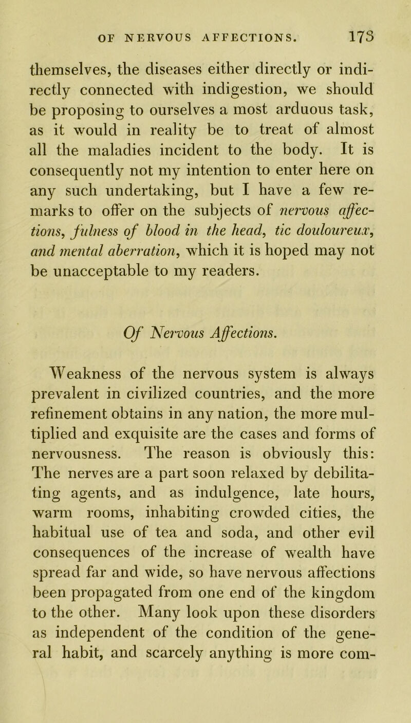 themselves, the diseases either directly or indi- rectly connected with indigestion, we should be proposing to ourselves a most arduous task, as it would in reality be to treat of almost all the maladies incident to the body. It is consequently not my intention to enter here on any such undertaking, but I have a few re- marks to offer on the subjects of nervous affec- tions, fulness of blood in the head, tic douloureux, and mental aberration, which it is hoped may not be unacceptable to my readers. Of Nervous Affections. Weakness of the nervous system is always prevalent in civilized countries, and the more refinement obtains in any nation, the more mul- tiplied and exquisite are the cases and forms of nervousness. The reason is obviously this: The nerves are a part soon relaxed by debilita- ting agents, and as indulgence, late hours, warm rooms, inhabiting crowded cities, the habitual use of tea and soda, and other evil consequences of the increase of wealth have spread far and wide, so have nervous affections been propagated from one end of the kingdom to the other. Many look upon these disorders as independent of the condition of the gene- ral habit, and scarcely anything is more com-