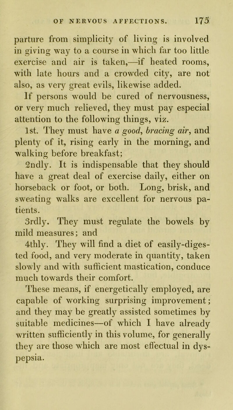 parture from simplicity of living is involved in giving way to a course in which far too little exercise and air is taken,—if heated rooms, with late hours and a crowded city, are not also, as very great evils, likewise added. If persons would be cured of nervousness, or very much relieved, they must pay especial attention to the following things, viz. 1st. They must have a good, bracing air, and plenty of it, rising early in the morning, and walking before breakfast; 2ndly. It is indispensable that they should have a great deal of exercise daily, either on horseback or foot, or both. Long, brisk, and sweating walks are excellent for nervous pa- tients. 3rdly. They must regulate the bowels by mild measures; and 4thly. They will find a diet of easily-diges- ted food, and very moderate in quantity, taken slowly and with sufficient mastication, conduce much towards their comfort. These means, if energetically employed, are capable of working surprising improvement; and they may be greatly assisted sometimes by suitable medicines—of which I have already written sufficiently in this volume, for generally they are those which are most effectual in dys- pepsia.