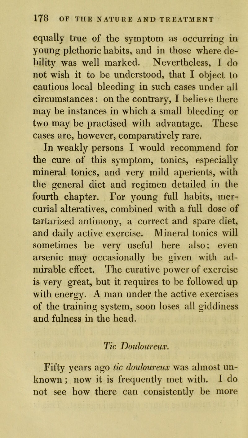 equally true of the symptom as occurring in young plethoric habits, and in those where de- bility was well marked. Nevertheless, I do not wish it to be understood, that I object to cautious local bleeding in such cases under all circumstances : on the contrary, I believe there may be instances in which a small bleeding or two may be practised with advantage. These cases are, however, comparatively rare. In weakly persons I would recommend for the cure of this symptom, tonics, especially mineral tonics, and very mild aperients, with the general diet and regimen detailed in the fourth chapter. For young full habits, mer- curial alteratives, combined with a full dose of tartarized antimony, a correct and spare diet, and daily active exercise. Mineral tonics will sometimes be very useful here also; even arsenic may occasionally be given with ad- mirable effect. The curative power of exercise is very great, but it requires to be followed up with energy. A man under the active exercises of the training system, soon loses all giddiness and fulness in the head. Tic Douloureux. Fifty years ago tic douloureux was almost un- known ; now it is frequently met with. I do not see how there can consistently be more