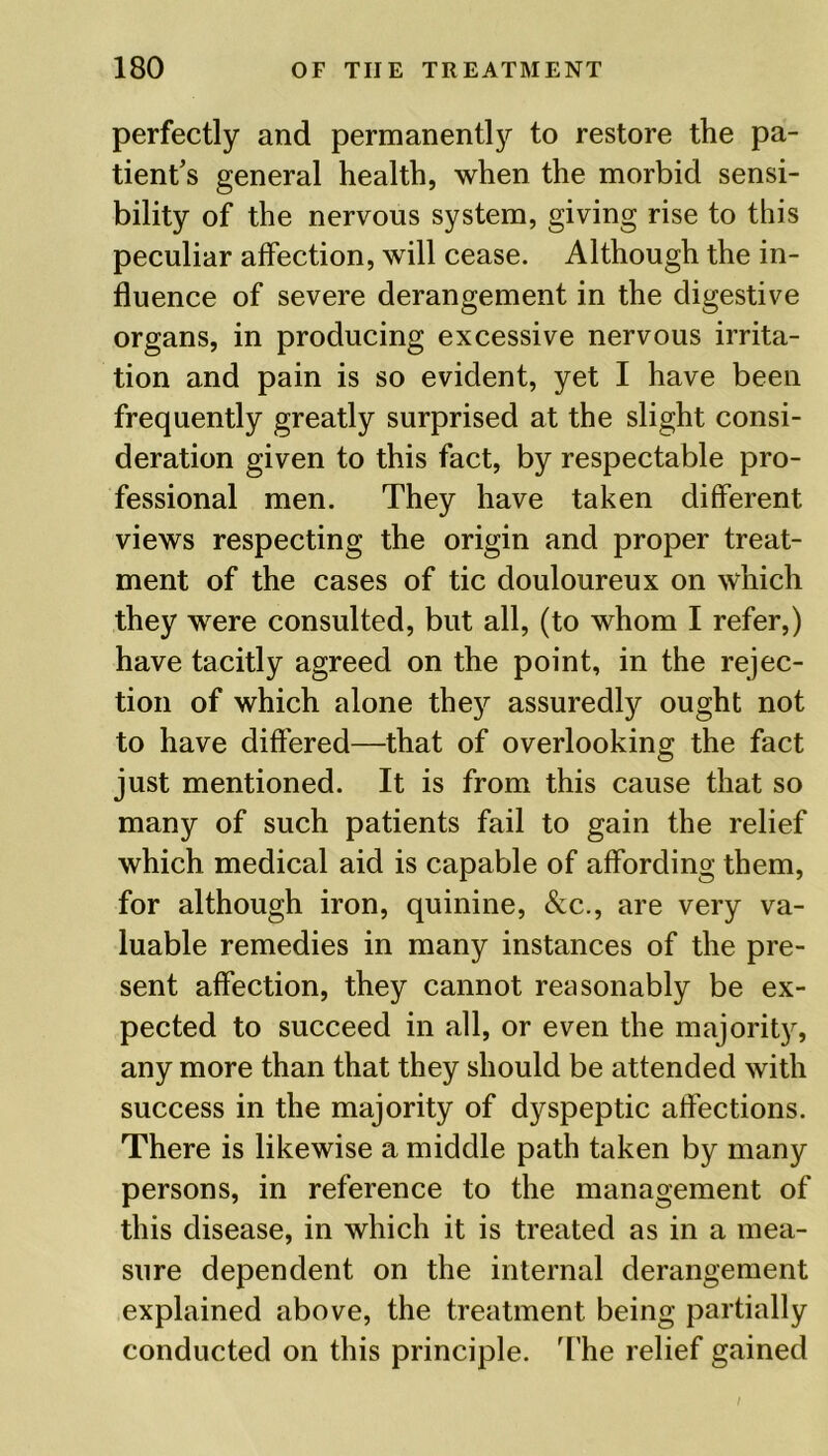 perfectly and permanently to restore the pa- tient’s general health, when the morbid sensi- bility of the nervous system, giving rise to this peculiar affection, will cease. Although the in- fluence of severe derangement in the digestive organs, in producing excessive nervous irrita- tion and pain is so evident, yet I have been frequently greatly surprised at the slight consi- deration given to this fact, by respectable pro- fessional men. They have taken different views respecting the origin and proper treat- ment of the cases of tic douloureux on which they were consulted, but all, (to whom I refer,) have tacitly agreed on the point, in the rejec- tion of which alone they assuredly ought not to have differed—that of overlooking the fact just mentioned. It is from this cause that so many of such patients fail to gain the relief which medical aid is capable of affording them, for although iron, quinine, &c., are very va- luable remedies in many instances of the pre- sent affection, they cannot reasonably be ex- pected to succeed in all, or even the majority, any more than that they should be attended with success in the majority of dyspeptic affections. There is likewise a middle path taken by many persons, in reference to the management of this disease, in which it is treated as in a mea- sure dependent on the internal derangement explained above, the treatment being partially conducted on this principle. The relief gained