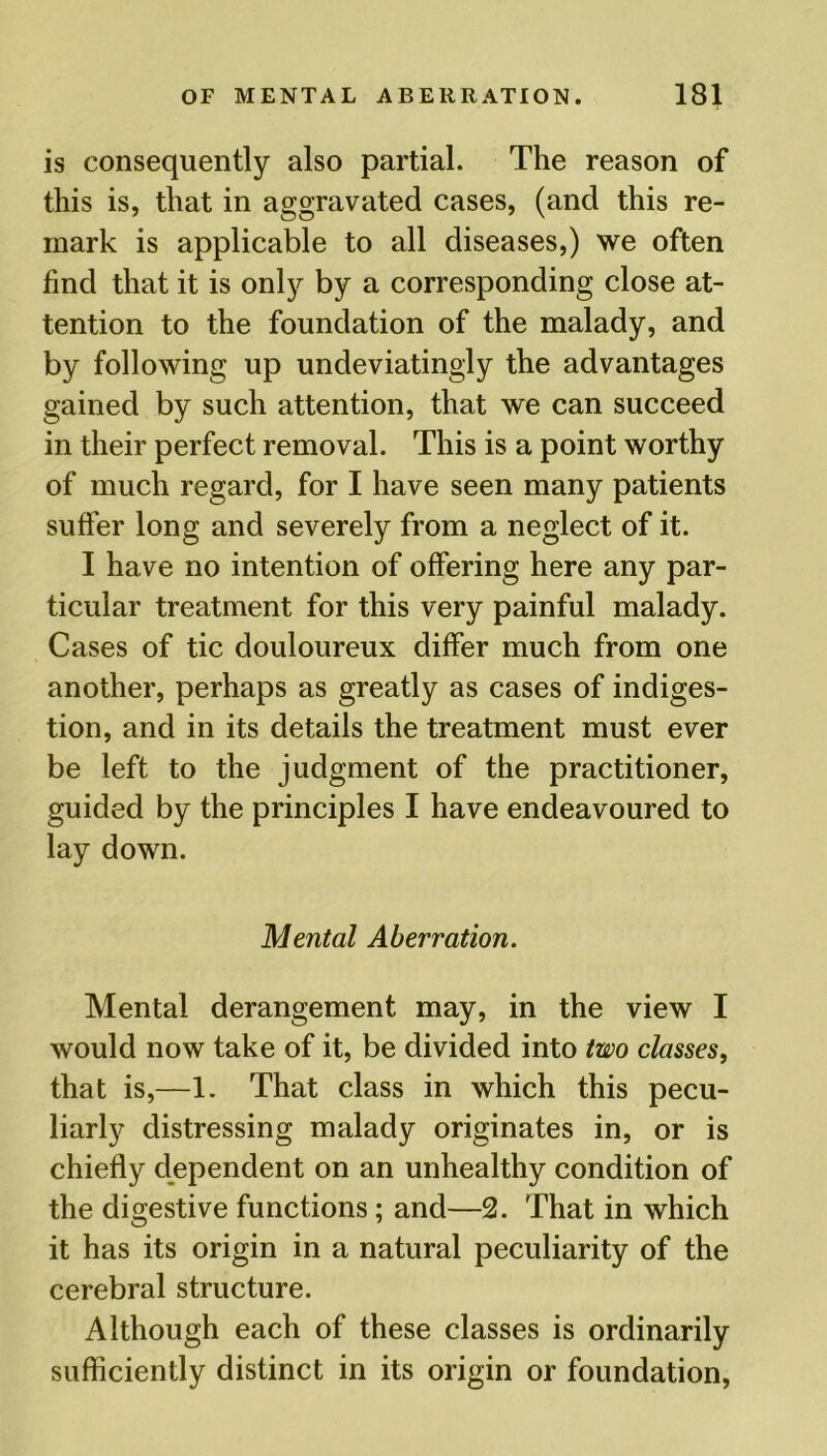 is consequently also partial. The reason of this is, that in aggravated cases, (and this re- mark is applicable to all diseases,) we often find that it is only by a corresponding close at- tention to the foundation of the malady, and by following up undeviatingly the advantages gained by such attention, that we can succeed in their perfect removal. This is a point worthy of much regard, for I have seen many patients suffer long and severely from a neglect of it. I have no intention of offering here any par- ticular treatment for this very painful malady. Cases of tic douloureux differ much from one another, perhaps as greatly as cases of indiges- tion, and in its details the treatment must ever be left to the judgment of the practitioner, guided by the principles I have endeavoured to lay down. Mental Aberration. Mental derangement may, in the view I would now take of it, be divided into two classes, that is,—1. That class in which this pecu- liarly distressing malady originates in, or is chiefly dependent on an unhealthy condition of the digestive functions; and—2. That in which it has its origin in a natural peculiarity of the cerebral structure. Although each of these classes is ordinarily sufficiently distinct in its origin or foundation,