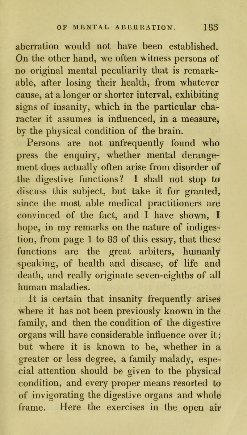 aberration would not have been established. On the other hand, we often witness persons of no original mental peculiarity that is remark- able, after losing their health, from whatever cause, at a longer or shorter interval, exhibiting signs of insanity, which in the particular cha- racter it assumes is influenced, in a measure, by the physical condition of the brain. Persons are not unfrequently found who press the enquiry, whether mental derange- ment does actually often arise from disorder of the digestive functions? I shall not stop to discuss this subject, but take it for granted, since the most able medical practitioners are convinced of the fact, and I have shown, I hope, in my remarks on the nature of indiges- tion, from page 1 to 83 of this essay, that these functions are the great arbiters, humanly speaking, of health and disease, of life and death, and really originate seven-eighths of all human maladies. It is certain that insanity frequently arises where it has not been previously known in the family, and then the condition of the digestive organs will have considerable influence over it; but where it is known to be, whether in a greater or less degree, a family malady, espe- cial attention should be given to the physical condition, and every proper means resorted to of invigorating the digestive organs and whole frame. Here the exercises in the open air