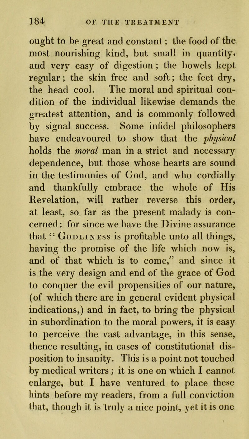 ought to be great and constant; the food of the most nourishing kind, but small in quantity* and very easy of digestion; the bowels kept regular; the skin free and soft; the feet dry, the head cool. The moral and spiritual con- dition of the individual likewise demands the greatest attention, and is commonly followed by signal success. Some infidel philosophers have endeavoured to show that the physical holds the moral man in a strict and necessary dependence, but those whose hearts are sound in the testimonies of God, and who cordially and thankfully embrace the whole of His Revelation, will rather reverse this order, at least, so far as the present malady is con- cerned; for since we have the Divine assurance that “ Godliness is profitable unto all things, having the promise of the life which now is, and of that which is to come/’ and since it is the very design and end of the grace of God to conquer the evil propensities of our nature, (of which there are in general evident physical indications,) and in fact, to bring the physical in subordination to the moral powers, it is easy to perceive the vast advantage, in this sense, thence resulting, in cases of constitutional dis- position to insanity. This is a point not touched by medical writers ; it is one on which I cannot enlarge, but I have ventured to place these hints before my readers, from a full conviction that, though it is truly a nice point, yet it is one I