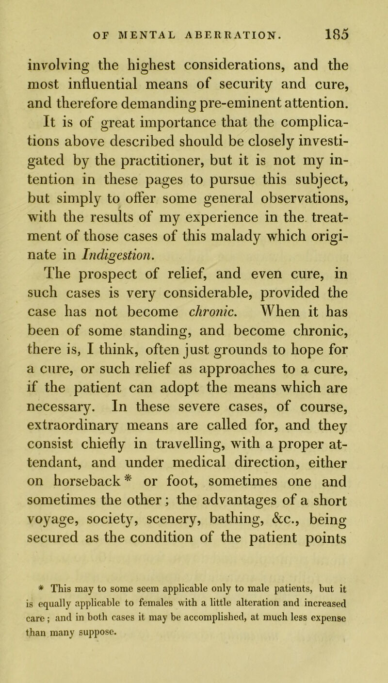 involving the highest considerations, and the most influential means of security and cure, and therefore demanding pre-eminent attention. It is of great importance that the complica- tions above described should be closely investi- gated by the practitioner, but it is not my in- tention in these pages to pursue this subject, but simply to offer some general observations, with the results of my experience in the treat- ment of those cases of this malady which origi- nate in Indigestion. The prospect of relief, and even cure, in such cases is very considerable, provided the case has not become chronic. When it has been of some standing, and become chronic, there is, I think, often just grounds to hope for a cure, or such relief as approaches to a cure, if the patient can adopt the means which are necessary. In these severe cases, of course, extraordinary means are called for, and they consist chiefly in travelling, with a proper at- tendant, and under medical direction, either on horseback* or foot, sometimes one and sometimes the other; the advantages of a short voyage, society, scenery, bathing, &c., being secured as the condition of the patient points * This may to some seem applicable only to male patients, but it is equally applicable to females with a little alteration and increased care; and in both cases it may be accomplished, at much less expense than many suppose.
