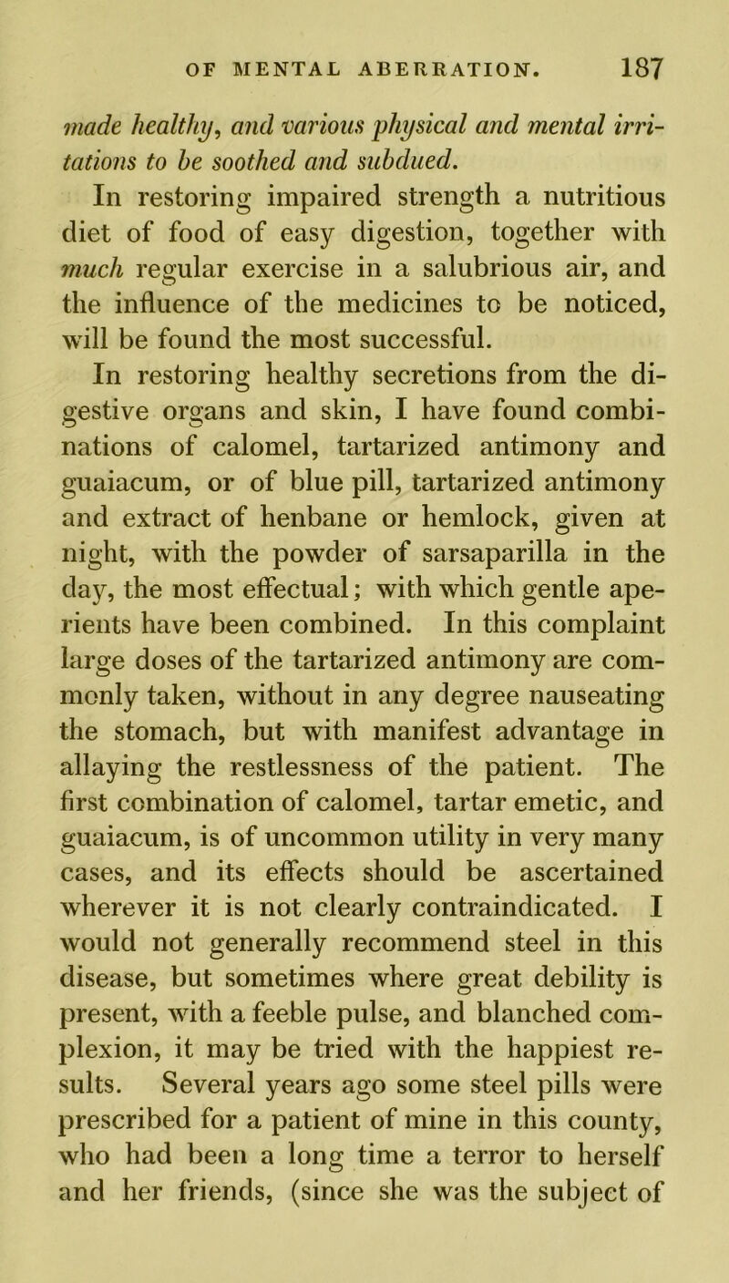made healthy, and various physical and mental irri- tations to he soothed and subdued. In restoring impaired strength a nutritious diet of food of easy digestion, together with much regular exercise in a salubrious air, and the influence of the medicines to be noticed, will be found the most successful. In restoring healthy secretions from the di- gestive organs and skin, I have found combi- nations of calomel, tartarized antimony and guaiacum, or of blue pill, tartarized antimony and extract of henbane or hemlock, given at night, with the powder of sarsaparilla in the day, the most effectual; with which gentle ape- rients have been combined. In this complaint large doses of the tartarized antimony are com- monly taken, without in any degree nauseating the stomach, but with manifest advantage in allaying the restlessness of the patient. The first combination of calomel, tartar emetic, and guaiacum, is of uncommon utility in very many cases, and its effects should be ascertained wherever it is not clearly contraindicated. I would not generally recommend steel in this disease, but sometimes where great debility is present, with a feeble pulse, and blanched com- plexion, it may be tried with the happiest re- sults. Several years ago some steel pills were prescribed for a patient of mine in this county, who had been a long time a terror to herself and her friends, (since she was the subject of