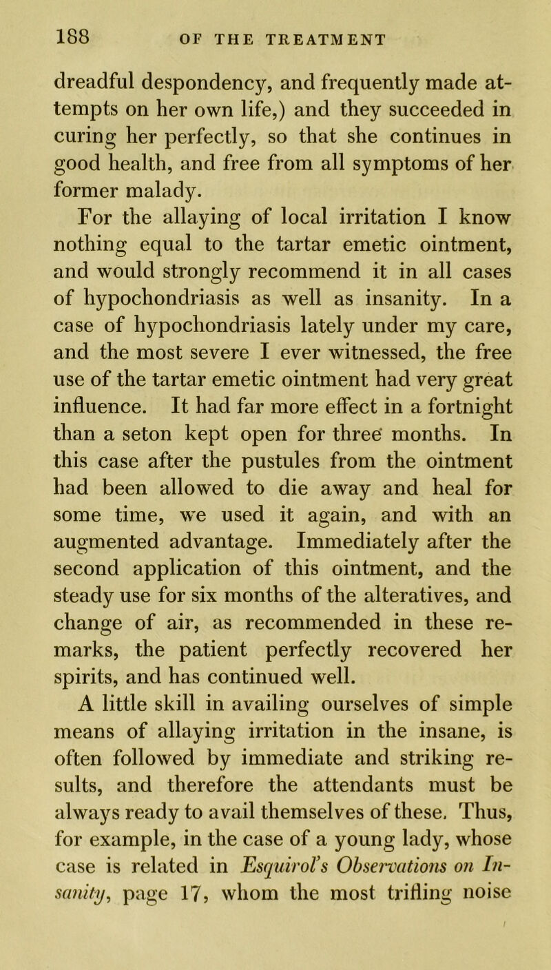 dreadful despondency, and frequently made at- tempts on her own life,) and they succeeded in curing her perfectly, so that she continues in good health, and free from all symptoms of her former malady. For the allaying of local irritation I know nothing equal to the tartar emetic ointment, and would strongly recommend it in all cases of hypochondriasis as well as insanity. In a case of hypochondriasis lately under my care, and the most severe I ever witnessed, the free use of the tartar emetic ointment had very great influence. It had far more effect in a fortnight than a seton kept open for three' months. In this case after the pustules from the ointment had been allowed to die away and heal for some time, we used it again, and with an augmented advantage. Immediately after the second application of this ointment, and the steady use for six months of the alteratives, and change of air, as recommended in these re- marks, the patient perfectly recovered her spirits, and has continued well. A little skill in availing ourselves of simple means of allaying irritation in the insane, is often followed by immediate and striking re- sults, and therefore the attendants must be always ready to avail themselves of these. Thus, for example, in the case of a young lady, whose case is related in Esquirol’s Observations on In- sanity, page 17, whom the most trifling noise