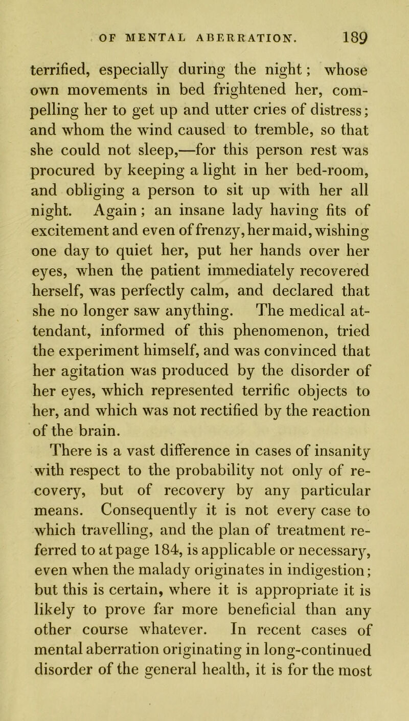 terrified, especially during the night; whose own movements in bed frightened her, com- pelling her to get up and utter cries of distress; and whom the wind caused to tremble, so that she could not sleep,—for this person rest was procured by keeping a light in her bed-room, and obliging a person to sit up with her all night. Again; an insane lady having fits of excitement and even of frenzy, her maid, wishing one day to quiet her, put her hands over her eyes, when the patient immediately recovered herself, was perfectly calm, and declared that she no longer saw anything. The medical at- tendant, informed of this phenomenon, tried the experiment himself, and was convinced that her agitation was produced by the disorder of her eyes, which represented terrific objects to her, and which was not rectified by the reaction of the brain. There is a vast difference in cases of insanity with respect to the probability not only of re- covery, but of recovery by any particular means. Consequently it is not every case to which travelling, and the plan of treatment re- ferred to at page 184, is applicable or necessary, even when the malady originates in indigestion; but this is certain, where it is appropriate it is likely to prove far more beneficial than any other course whatever. In recent cases of mental aberration originating in long-continued disorder of the general health, it is for the most